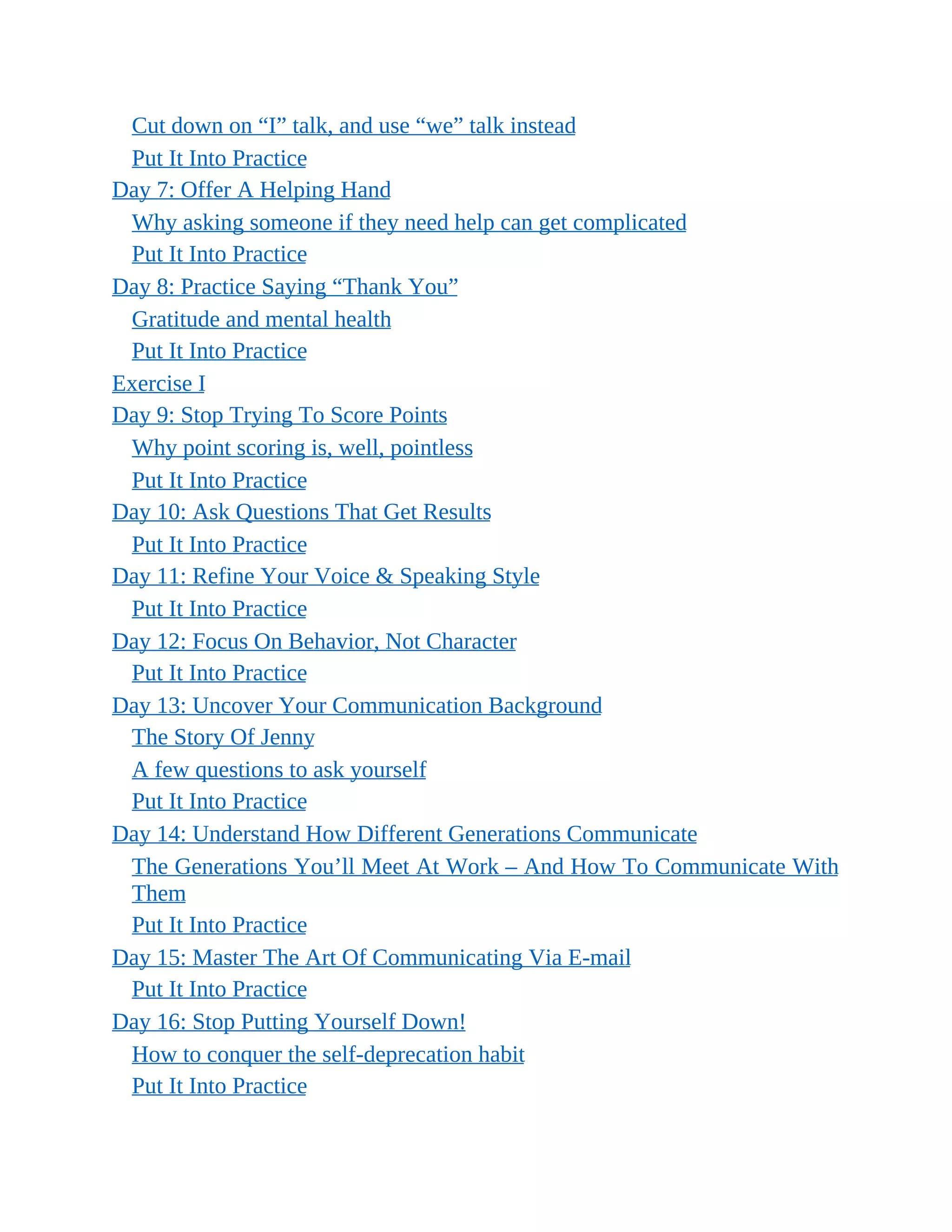 Cut down on “I” talk, and use “we” talk instead
Put It Into Practice
Day 7: Offer A Helping Hand
Why asking someone if they need help can get complicated
Put It Into Practice
Day 8: Practice Saying “Thank You”
Gratitude and mental health
Put It Into Practice
Exercise I
Day 9: Stop Trying To Score Points
Why point scoring is, well, pointless
Put It Into Practice
Day 10: Ask Questions That Get Results
Put It Into Practice
Day 11: Refine Your Voice & Speaking Style
Put It Into Practice
Day 12: Focus On Behavior, Not Character
Put It Into Practice
Day 13: Uncover Your Communication Background
The Story Of Jenny
A few questions to ask yourself
Put It Into Practice
Day 14: Understand How Different Generations Communicate
The Generations You’ll Meet At Work – And How To Communicate With
Them
Put It Into Practice
Day 15: Master The Art Of Communicating Via E-mail
Put It Into Practice
Day 16: Stop Putting Yourself Down!
How to conquer the self-deprecation habit
Put It Into Practice
 