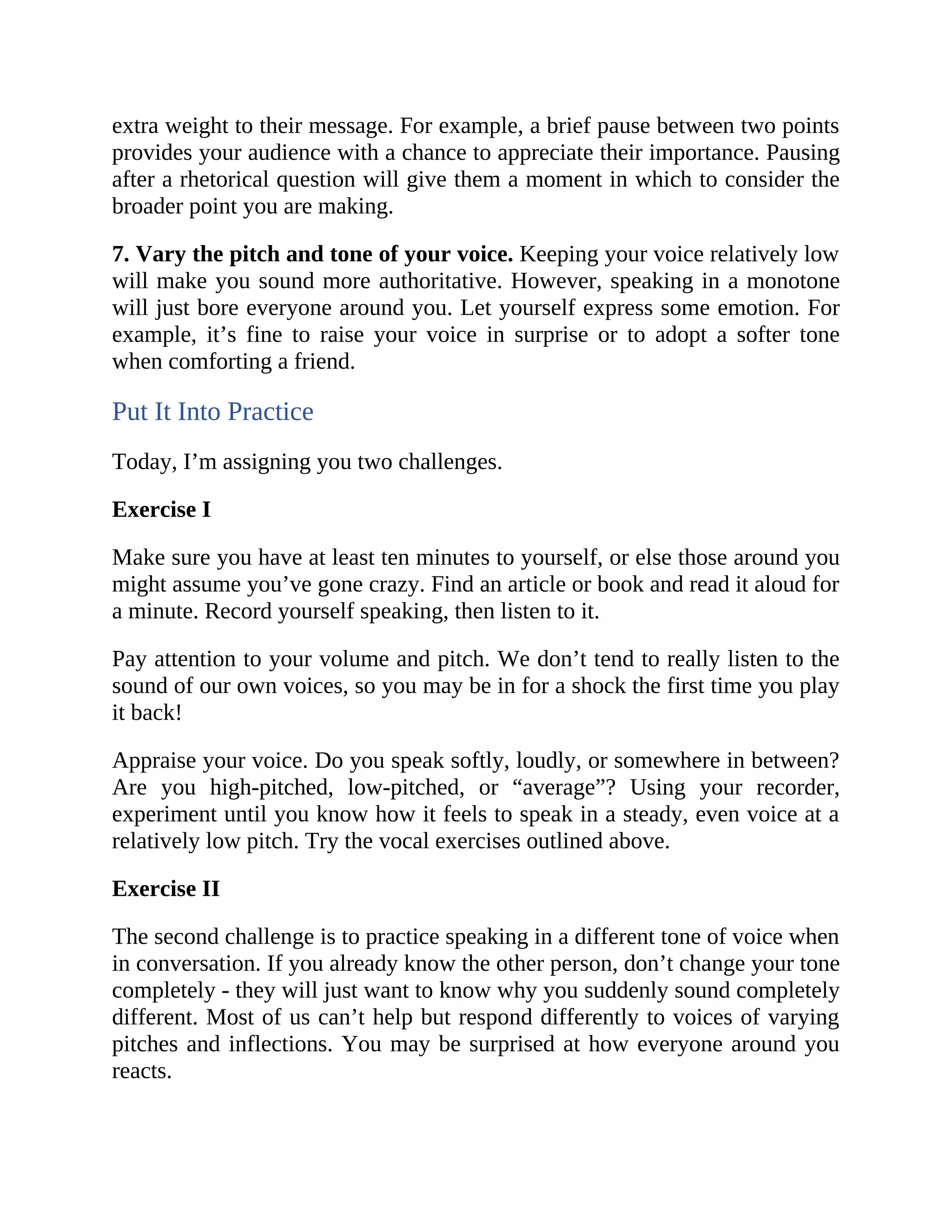 extra weight to their message. For example, a brief pause between two points
provides your audience with a chance to appreciate their importance. Pausing
after a rhetorical question will give them a moment in which to consider the
broader point you are making.
7. Vary the pitch and tone of your voice. Keeping your voice relatively low
will make you sound more authoritative. However, speaking in a monotone
will just bore everyone around you. Let yourself express some emotion. For
example, it’s fine to raise your voice in surprise or to adopt a softer tone
when comforting a friend.
Put It Into Practice
Today, I’m assigning you two challenges.
Exercise I
Make sure you have at least ten minutes to yourself, or else those around you
might assume you’ve gone crazy. Find an article or book and read it aloud for
a minute. Record yourself speaking, then listen to it.
Pay attention to your volume and pitch. We don’t tend to really listen to the
sound of our own voices, so you may be in for a shock the first time you play
it back!
Appraise your voice. Do you speak softly, loudly, or somewhere in between?
Are you high-pitched, low-pitched, or “average”? Using your recorder,
experiment until you know how it feels to speak in a steady, even voice at a
relatively low pitch. Try the vocal exercises outlined above.
Exercise II
The second challenge is to practice speaking in a different tone of voice when
in conversation. If you already know the other person, don’t change your tone
completely - they will just want to know why you suddenly sound completely
different. Most of us can’t help but respond differently to voices of varying
pitches and inflections. You may be surprised at how everyone around you
reacts.
 