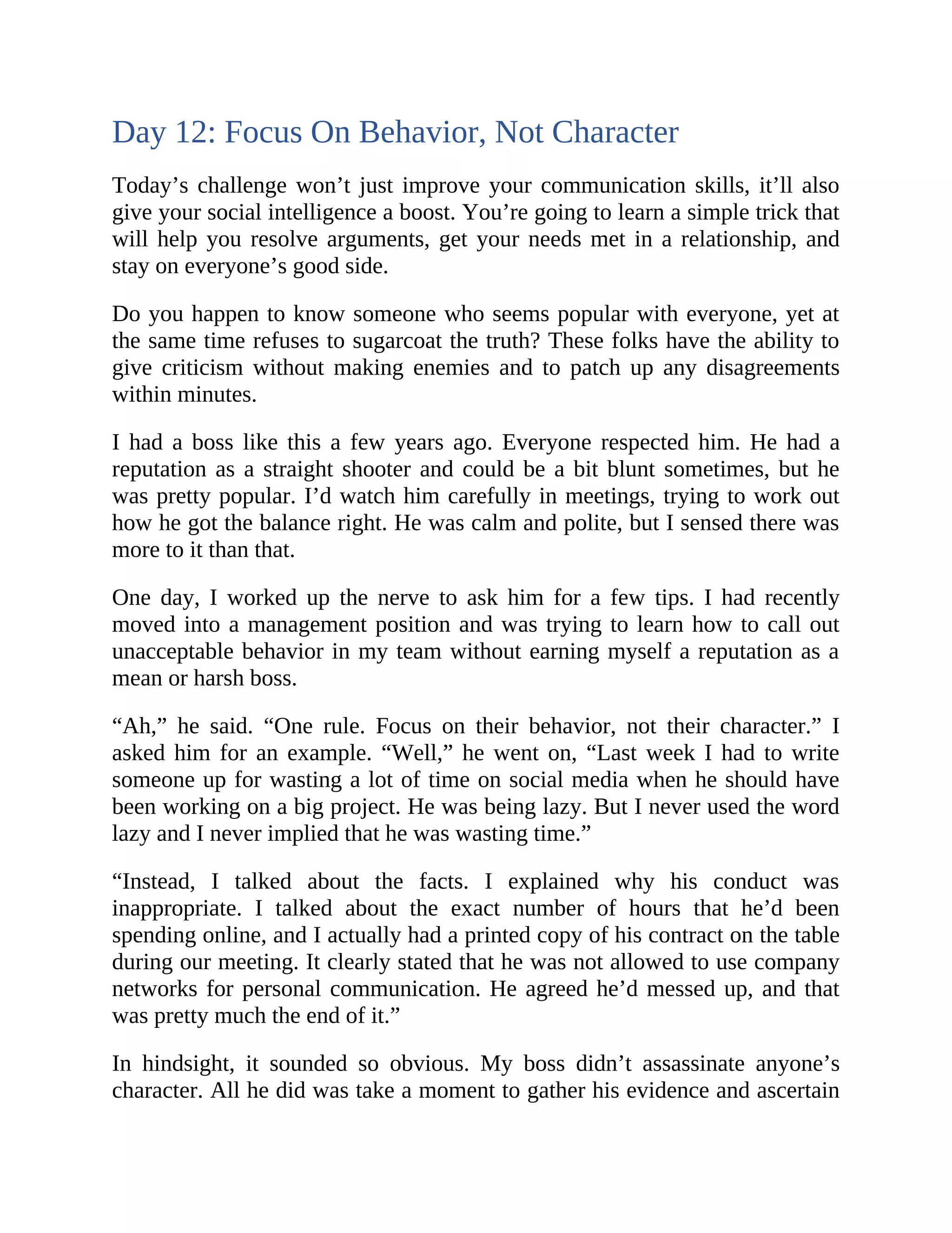 Day 12: Focus On Behavior, Not Character
Today’s challenge won’t just improve your communication skills, it’ll also
give your social intelligence a boost. You’re going to learn a simple trick that
will help you resolve arguments, get your needs met in a relationship, and
stay on everyone’s good side.
Do you happen to know someone who seems popular with everyone, yet at
the same time refuses to sugarcoat the truth? These folks have the ability to
give criticism without making enemies and to patch up any disagreements
within minutes.
I had a boss like this a few years ago. Everyone respected him. He had a
reputation as a straight shooter and could be a bit blunt sometimes, but he
was pretty popular. I’d watch him carefully in meetings, trying to work out
how he got the balance right. He was calm and polite, but I sensed there was
more to it than that.
One day, I worked up the nerve to ask him for a few tips. I had recently
moved into a management position and was trying to learn how to call out
unacceptable behavior in my team without earning myself a reputation as a
mean or harsh boss.
“Ah,” he said. “One rule. Focus on their behavior, not their character.” I
asked him for an example. “Well,” he went on, “Last week I had to write
someone up for wasting a lot of time on social media when he should have
been working on a big project. He was being lazy. But I never used the word
lazy and I never implied that he was wasting time.”
“Instead, I talked about the facts. I explained why his conduct was
inappropriate. I talked about the exact number of hours that he’d been
spending online, and I actually had a printed copy of his contract on the table
during our meeting. It clearly stated that he was not allowed to use company
networks for personal communication. He agreed he’d messed up, and that
was pretty much the end of it.”
In hindsight, it sounded so obvious. My boss didn’t assassinate anyone’s
character. All he did was take a moment to gather his evidence and ascertain
 