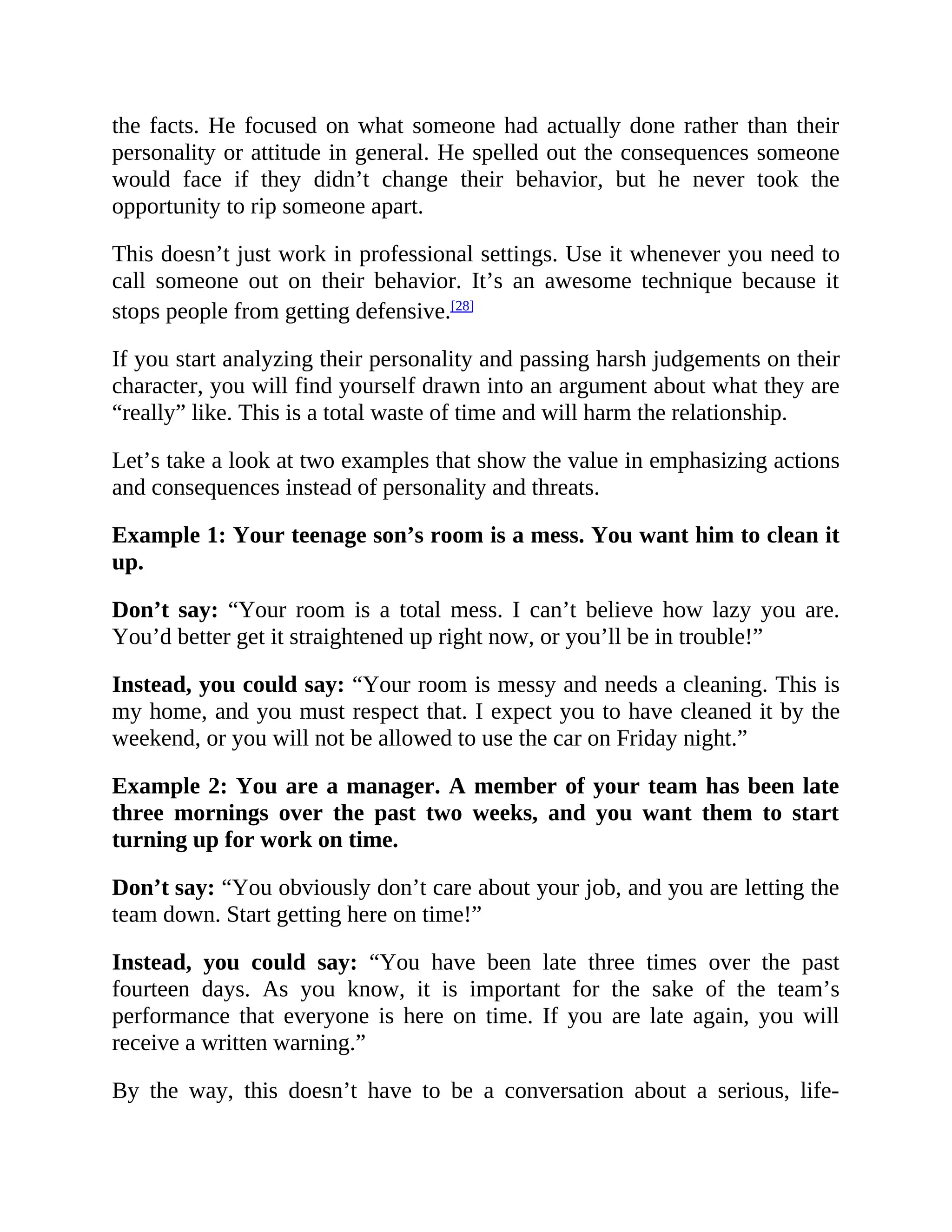 the facts. He focused on what someone had actually done rather than their
personality or attitude in general. He spelled out the consequences someone
would face if they didn’t change their behavior, but he never took the
opportunity to rip someone apart.
This doesn’t just work in professional settings. Use it whenever you need to
call someone out on their behavior. It’s an awesome technique because it
stops people from getting defensive.[28]
If you start analyzing their personality and passing harsh judgements on their
character, you will find yourself drawn into an argument about what they are
“really” like. This is a total waste of time and will harm the relationship.
Let’s take a look at two examples that show the value in emphasizing actions
and consequences instead of personality and threats.
Example 1: Your teenage son’s room is a mess. You want him to clean it
up.
Don’t say: “Your room is a total mess. I can’t believe how lazy you are.
You’d better get it straightened up right now, or you’ll be in trouble!”
Instead, you could say: “Your room is messy and needs a cleaning. This is
my home, and you must respect that. I expect you to have cleaned it by the
weekend, or you will not be allowed to use the car on Friday night.”
Example 2: You are a manager. A member of your team has been late
three mornings over the past two weeks, and you want them to start
turning up for work on time.
Don’t say: “You obviously don’t care about your job, and you are letting the
team down. Start getting here on time!”
Instead, you could say: “You have been late three times over the past
fourteen days. As you know, it is important for the sake of the team’s
performance that everyone is here on time. If you are late again, you will
receive a written warning.”
By the way, this doesn’t have to be a conversation about a serious, life-
 