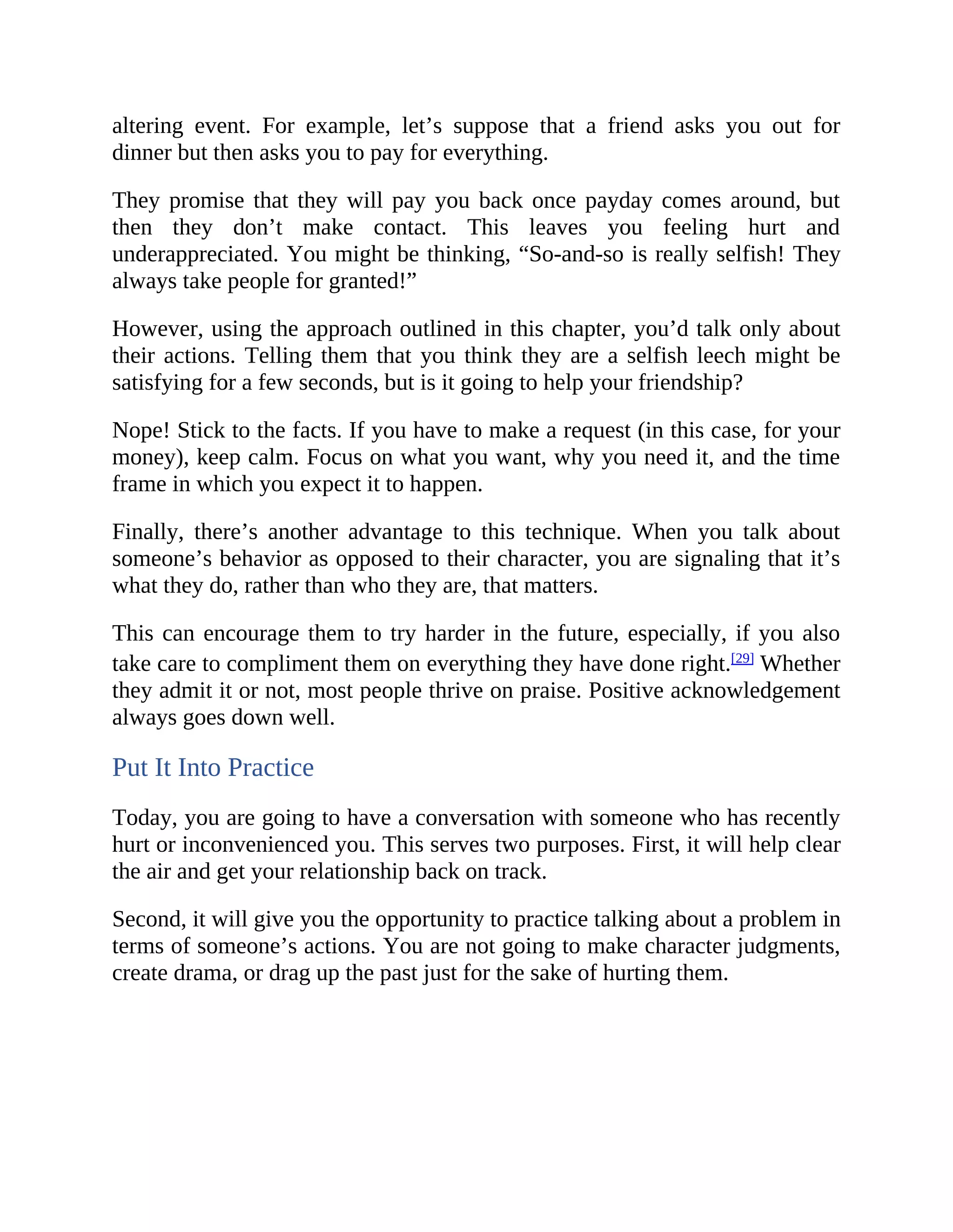 altering event. For example, let’s suppose that a friend asks you out for
dinner but then asks you to pay for everything.
They promise that they will pay you back once payday comes around, but
then they don’t make contact. This leaves you feeling hurt and
underappreciated. You might be thinking, “So-and-so is really selfish! They
always take people for granted!”
However, using the approach outlined in this chapter, you’d talk only about
their actions. Telling them that you think they are a selfish leech might be
satisfying for a few seconds, but is it going to help your friendship?
Nope! Stick to the facts. If you have to make a request (in this case, for your
money), keep calm. Focus on what you want, why you need it, and the time
frame in which you expect it to happen.
Finally, there’s another advantage to this technique. When you talk about
someone’s behavior as opposed to their character, you are signaling that it’s
what they do, rather than who they are, that matters.
This can encourage them to try harder in the future, especially, if you also
take care to compliment them on everything they have done right.[29]
Whether
they admit it or not, most people thrive on praise. Positive acknowledgement
always goes down well.
Put It Into Practice
Today, you are going to have a conversation with someone who has recently
hurt or inconvenienced you. This serves two purposes. First, it will help clear
the air and get your relationship back on track.
Second, it will give you the opportunity to practice talking about a problem in
terms of someone’s actions. You are not going to make character judgments,
create drama, or drag up the past just for the sake of hurting them.
 
