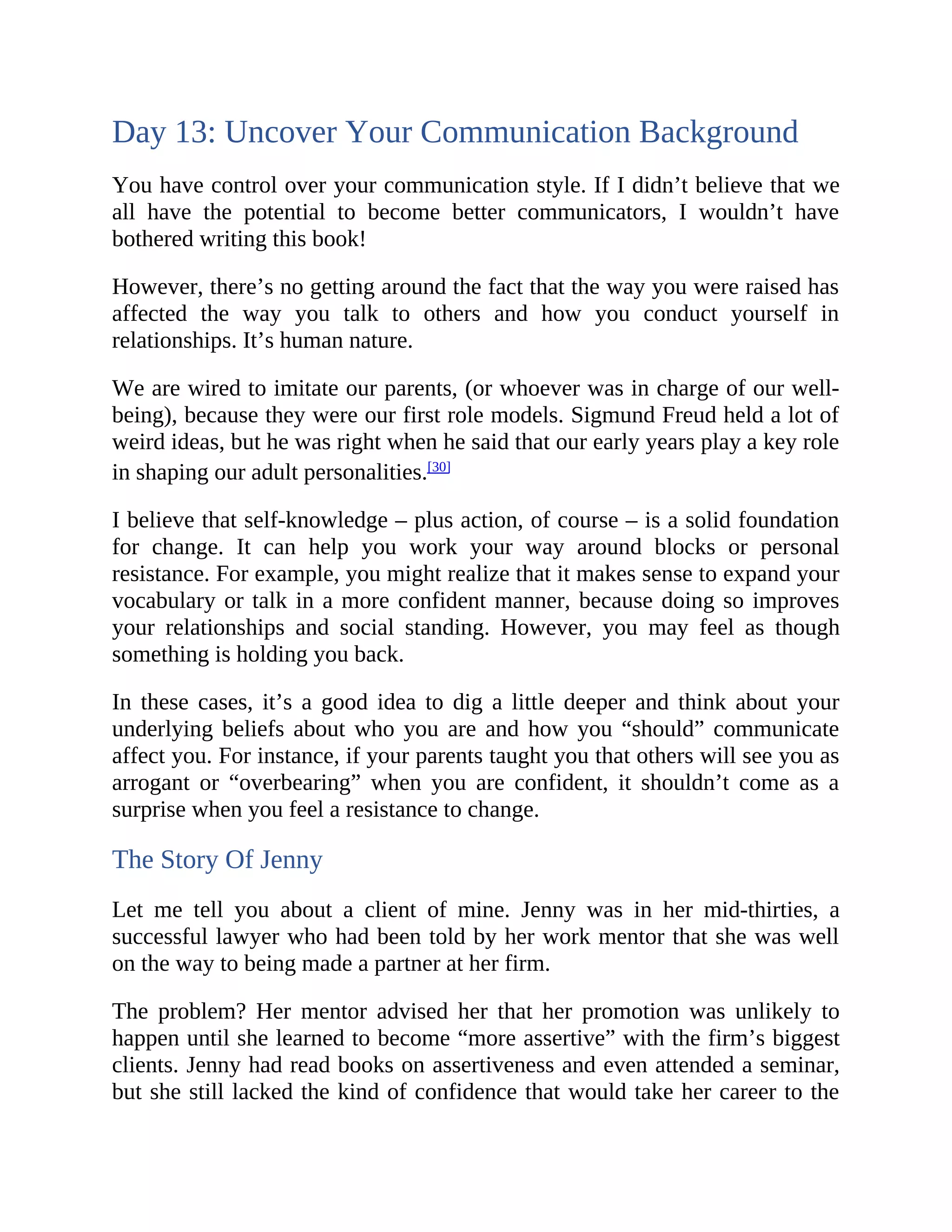 Day 13: Uncover Your Communication Background
You have control over your communication style. If I didn’t believe that we
all have the potential to become better communicators, I wouldn’t have
bothered writing this book!
However, there’s no getting around the fact that the way you were raised has
affected the way you talk to others and how you conduct yourself in
relationships. It’s human nature.
We are wired to imitate our parents, (or whoever was in charge of our well-
being), because they were our first role models. Sigmund Freud held a lot of
weird ideas, but he was right when he said that our early years play a key role
in shaping our adult personalities.[30]
I believe that self-knowledge – plus action, of course – is a solid foundation
for change. It can help you work your way around blocks or personal
resistance. For example, you might realize that it makes sense to expand your
vocabulary or talk in a more confident manner, because doing so improves
your relationships and social standing. However, you may feel as though
something is holding you back.
In these cases, it’s a good idea to dig a little deeper and think about your
underlying beliefs about who you are and how you “should” communicate
affect you. For instance, if your parents taught you that others will see you as
arrogant or “overbearing” when you are confident, it shouldn’t come as a
surprise when you feel a resistance to change.
The Story Of Jenny
Let me tell you about a client of mine. Jenny was in her mid-thirties, a
successful lawyer who had been told by her work mentor that she was well
on the way to being made a partner at her firm.
The problem? Her mentor advised her that her promotion was unlikely to
happen until she learned to become “more assertive” with the firm’s biggest
clients. Jenny had read books on assertiveness and even attended a seminar,
but she still lacked the kind of confidence that would take her career to the
 