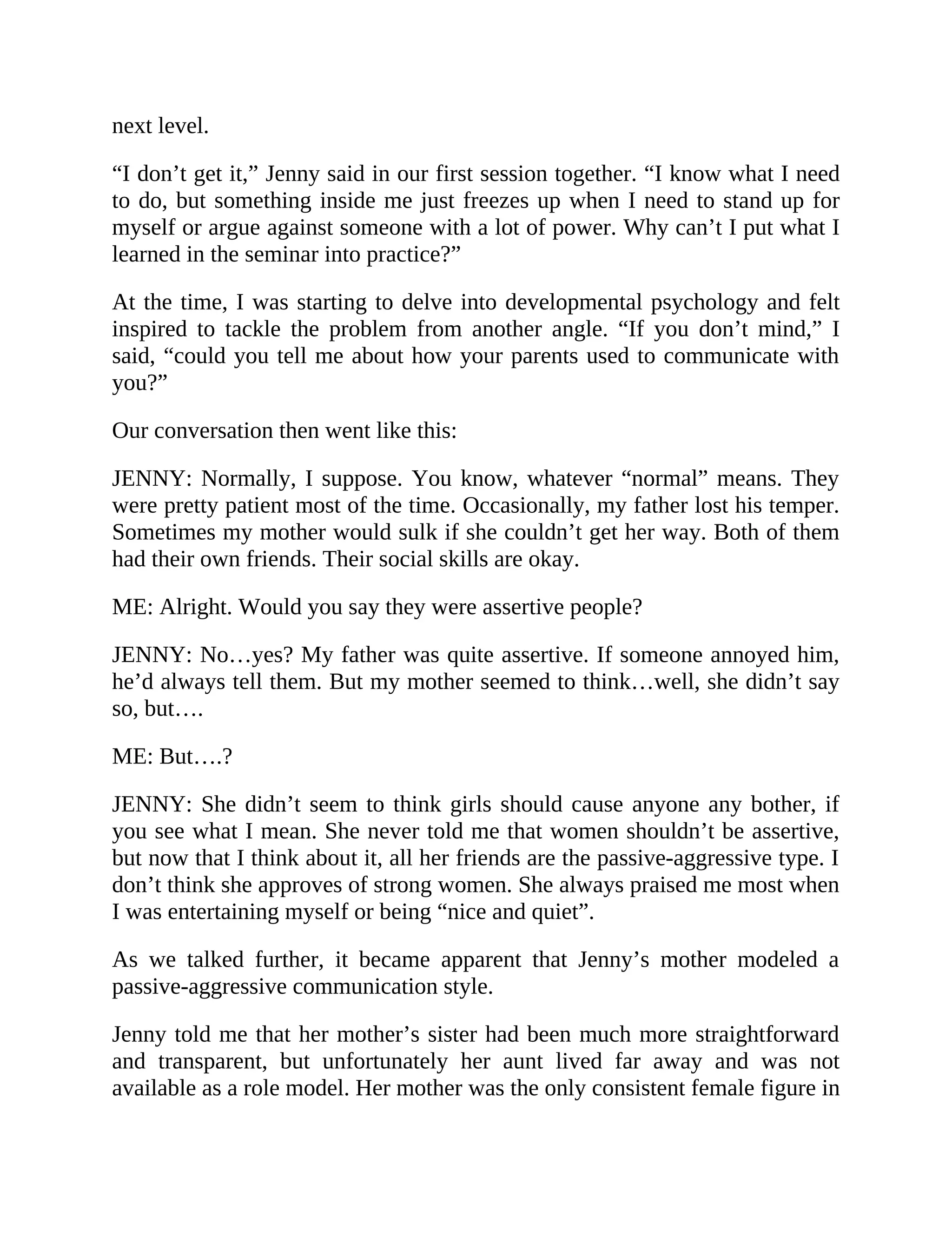 next level.
“I don’t get it,” Jenny said in our first session together. “I know what I need
to do, but something inside me just freezes up when I need to stand up for
myself or argue against someone with a lot of power. Why can’t I put what I
learned in the seminar into practice?”
At the time, I was starting to delve into developmental psychology and felt
inspired to tackle the problem from another angle. “If you don’t mind,” I
said, “could you tell me about how your parents used to communicate with
you?”
Our conversation then went like this:
JENNY: Normally, I suppose. You know, whatever “normal” means. They
were pretty patient most of the time. Occasionally, my father lost his temper.
Sometimes my mother would sulk if she couldn’t get her way. Both of them
had their own friends. Their social skills are okay.
ME: Alright. Would you say they were assertive people?
JENNY: No…yes? My father was quite assertive. If someone annoyed him,
he’d always tell them. But my mother seemed to think…well, she didn’t say
so, but….
ME: But….?
JENNY: She didn’t seem to think girls should cause anyone any bother, if
you see what I mean. She never told me that women shouldn’t be assertive,
but now that I think about it, all her friends are the passive-aggressive type. I
don’t think she approves of strong women. She always praised me most when
I was entertaining myself or being “nice and quiet”.
As we talked further, it became apparent that Jenny’s mother modeled a
passive-aggressive communication style.
Jenny told me that her mother’s sister had been much more straightforward
and transparent, but unfortunately her aunt lived far away and was not
available as a role model. Her mother was the only consistent female figure in
 