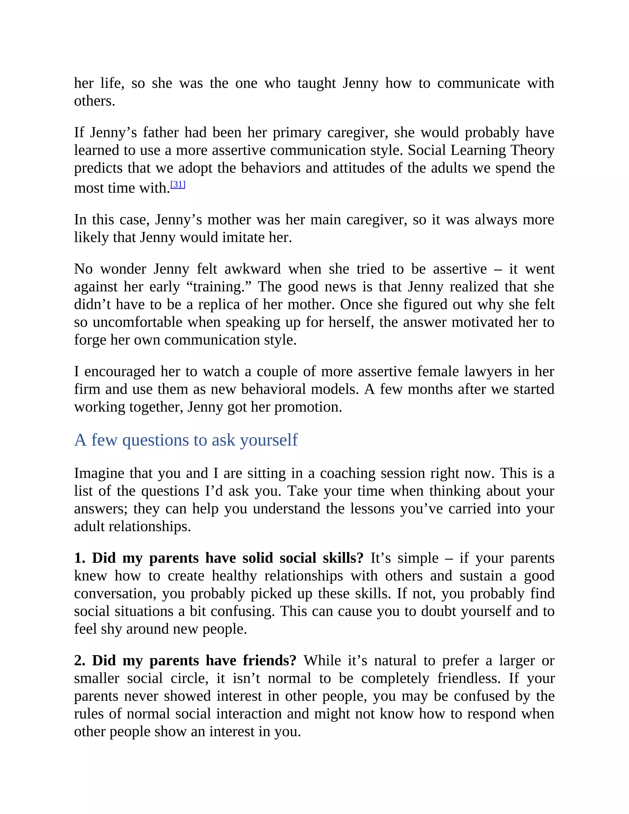 her life, so she was the one who taught Jenny how to communicate with
others.
If Jenny’s father had been her primary caregiver, she would probably have
learned to use a more assertive communication style. Social Learning Theory
predicts that we adopt the behaviors and attitudes of the adults we spend the
most time with.[31]
In this case, Jenny’s mother was her main caregiver, so it was always more
likely that Jenny would imitate her.
No wonder Jenny felt awkward when she tried to be assertive – it went
against her early “training.” The good news is that Jenny realized that she
didn’t have to be a replica of her mother. Once she figured out why she felt
so uncomfortable when speaking up for herself, the answer motivated her to
forge her own communication style.
I encouraged her to watch a couple of more assertive female lawyers in her
firm and use them as new behavioral models. A few months after we started
working together, Jenny got her promotion.
A few questions to ask yourself
Imagine that you and I are sitting in a coaching session right now. This is a
list of the questions I’d ask you. Take your time when thinking about your
answers; they can help you understand the lessons you’ve carried into your
adult relationships.
1. Did my parents have solid social skills? It’s simple – if your parents
knew how to create healthy relationships with others and sustain a good
conversation, you probably picked up these skills. If not, you probably find
social situations a bit confusing. This can cause you to doubt yourself and to
feel shy around new people.
2. Did my parents have friends? While it’s natural to prefer a larger or
smaller social circle, it isn’t normal to be completely friendless. If your
parents never showed interest in other people, you may be confused by the
rules of normal social interaction and might not know how to respond when
other people show an interest in you.
 