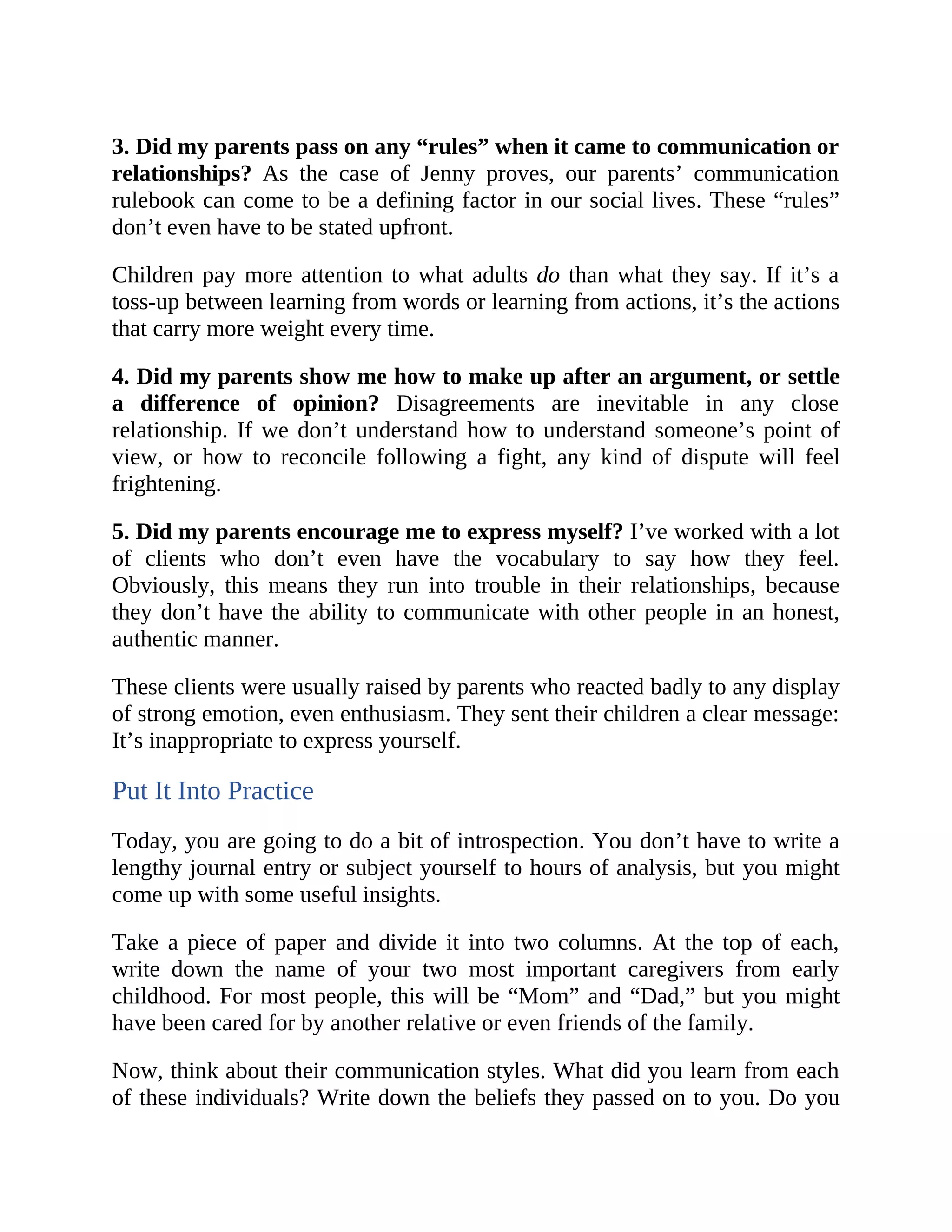3. Did my parents pass on any “rules” when it came to communication or
relationships? As the case of Jenny proves, our parents’ communication
rulebook can come to be a defining factor in our social lives. These “rules”
don’t even have to be stated upfront.
Children pay more attention to what adults do than what they say. If it’s a
toss-up between learning from words or learning from actions, it’s the actions
that carry more weight every time.
4. Did my parents show me how to make up after an argument, or settle
a difference of opinion? Disagreements are inevitable in any close
relationship. If we don’t understand how to understand someone’s point of
view, or how to reconcile following a fight, any kind of dispute will feel
frightening.
5. Did my parents encourage me to express myself? I’ve worked with a lot
of clients who don’t even have the vocabulary to say how they feel.
Obviously, this means they run into trouble in their relationships, because
they don’t have the ability to communicate with other people in an honest,
authentic manner.
These clients were usually raised by parents who reacted badly to any display
of strong emotion, even enthusiasm. They sent their children a clear message:
It’s inappropriate to express yourself.
Put It Into Practice
Today, you are going to do a bit of introspection. You don’t have to write a
lengthy journal entry or subject yourself to hours of analysis, but you might
come up with some useful insights.
Take a piece of paper and divide it into two columns. At the top of each,
write down the name of your two most important caregivers from early
childhood. For most people, this will be “Mom” and “Dad,” but you might
have been cared for by another relative or even friends of the family.
Now, think about their communication styles. What did you learn from each
of these individuals? Write down the beliefs they passed on to you. Do you
 