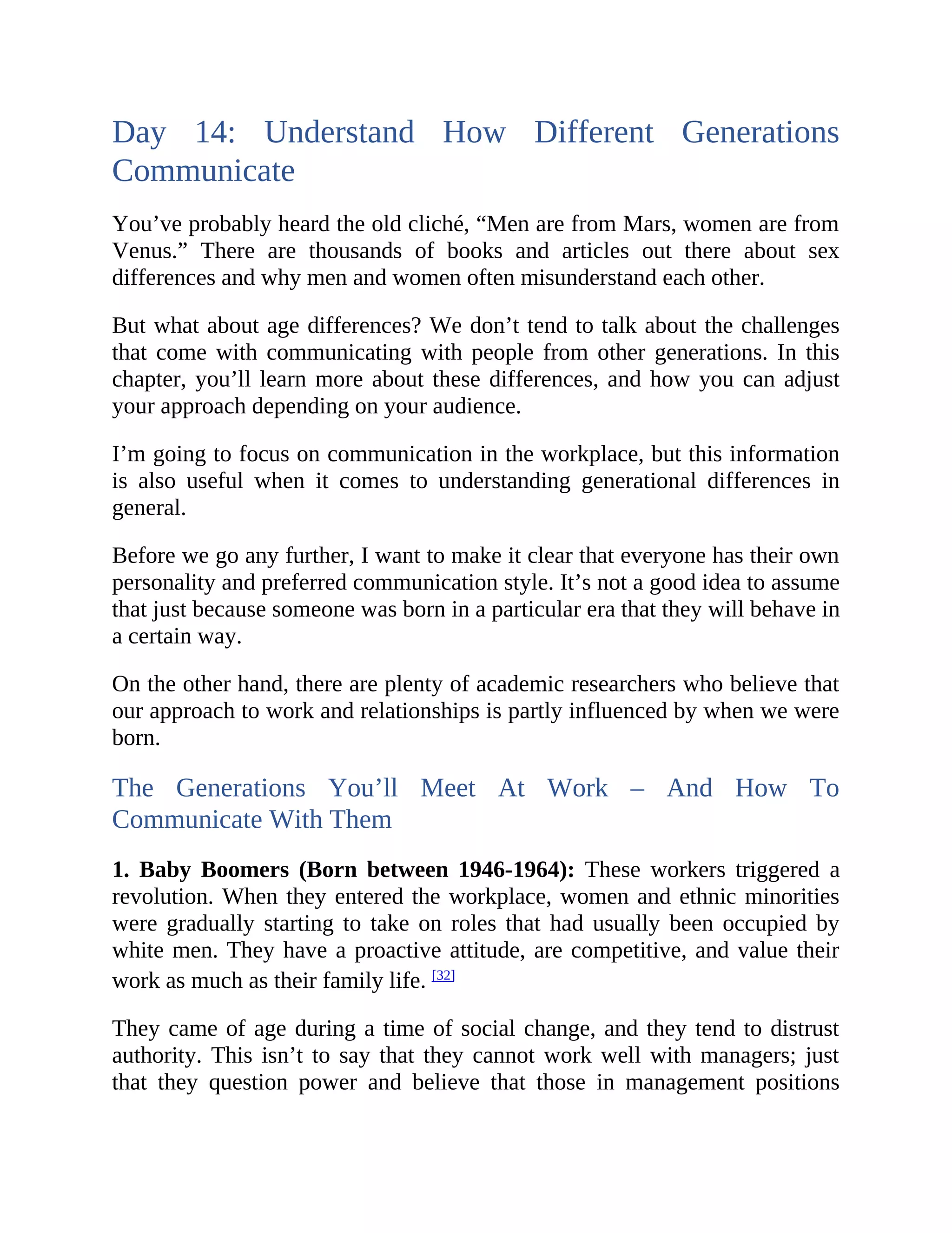 Day 14: Understand How Different Generations
Communicate
You’ve probably heard the old cliché, “Men are from Mars, women are from
Venus.” There are thousands of books and articles out there about sex
differences and why men and women often misunderstand each other.
But what about age differences? We don’t tend to talk about the challenges
that come with communicating with people from other generations. In this
chapter, you’ll learn more about these differences, and how you can adjust
your approach depending on your audience.
I’m going to focus on communication in the workplace, but this information
is also useful when it comes to understanding generational differences in
general.
Before we go any further, I want to make it clear that everyone has their own
personality and preferred communication style. It’s not a good idea to assume
that just because someone was born in a particular era that they will behave in
a certain way.
On the other hand, there are plenty of academic researchers who believe that
our approach to work and relationships is partly influenced by when we were
born.
The Generations You’ll Meet At Work – And How To
Communicate With Them
1. Baby Boomers (Born between 1946-1964): These workers triggered a
revolution. When they entered the workplace, women and ethnic minorities
were gradually starting to take on roles that had usually been occupied by
white men. They have a proactive attitude, are competitive, and value their
work as much as their family life. [32]
They came of age during a time of social change, and they tend to distrust
authority. This isn’t to say that they cannot work well with managers; just
that they question power and believe that those in management positions
 