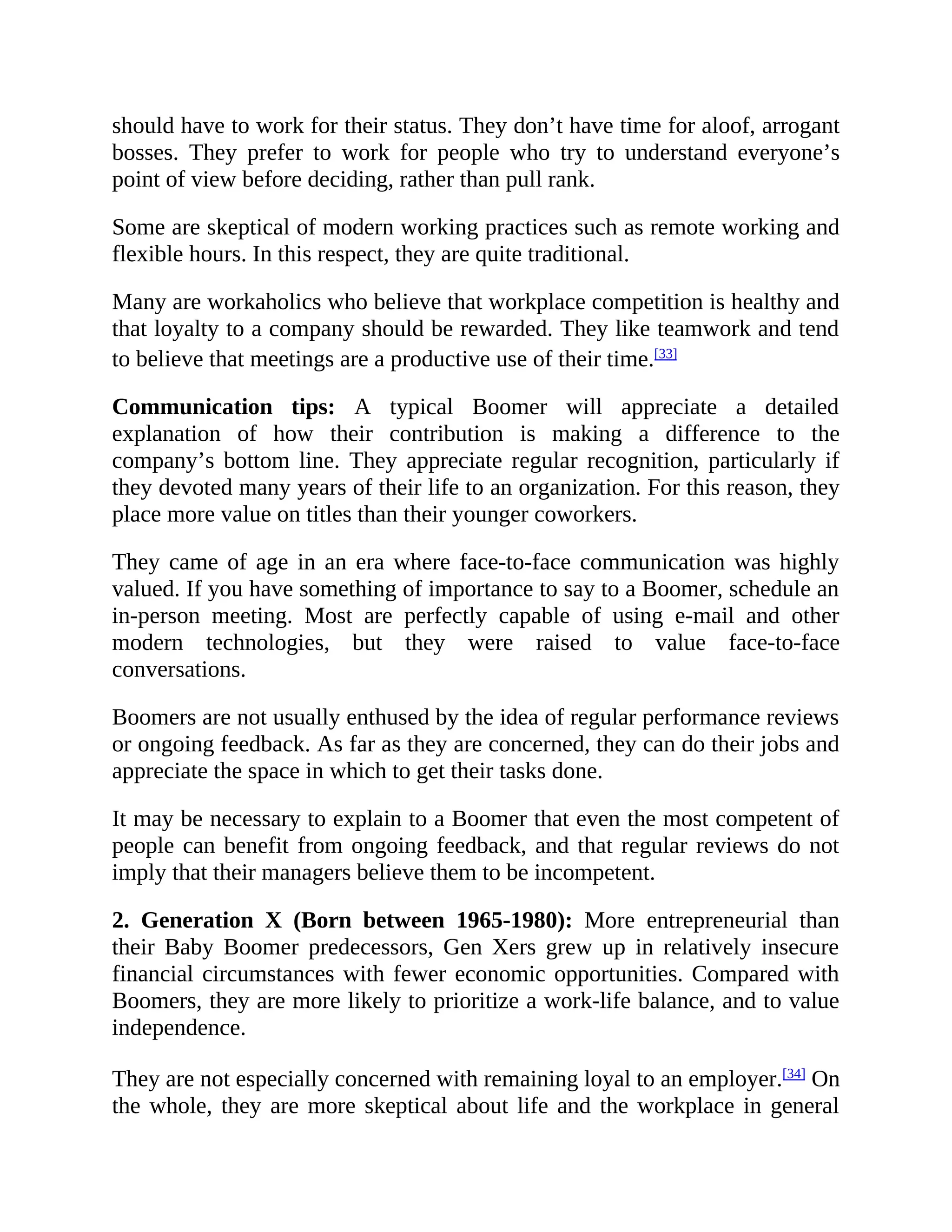 should have to work for their status. They don’t have time for aloof, arrogant
bosses. They prefer to work for people who try to understand everyone’s
point of view before deciding, rather than pull rank.
Some are skeptical of modern working practices such as remote working and
flexible hours. In this respect, they are quite traditional.
Many are workaholics who believe that workplace competition is healthy and
that loyalty to a company should be rewarded. They like teamwork and tend
to believe that meetings are a productive use of their time.[33]
Communication tips: A typical Boomer will appreciate a detailed
explanation of how their contribution is making a difference to the
company’s bottom line. They appreciate regular recognition, particularly if
they devoted many years of their life to an organization. For this reason, they
place more value on titles than their younger coworkers.
They came of age in an era where face-to-face communication was highly
valued. If you have something of importance to say to a Boomer, schedule an
in-person meeting. Most are perfectly capable of using e-mail and other
modern technologies, but they were raised to value face-to-face
conversations.
Boomers are not usually enthused by the idea of regular performance reviews
or ongoing feedback. As far as they are concerned, they can do their jobs and
appreciate the space in which to get their tasks done.
It may be necessary to explain to a Boomer that even the most competent of
people can benefit from ongoing feedback, and that regular reviews do not
imply that their managers believe them to be incompetent.
2. Generation X (Born between 1965-1980): More entrepreneurial than
their Baby Boomer predecessors, Gen Xers grew up in relatively insecure
financial circumstances with fewer economic opportunities. Compared with
Boomers, they are more likely to prioritize a work-life balance, and to value
independence.
They are not especially concerned with remaining loyal to an employer.[34]
On
the whole, they are more skeptical about life and the workplace in general
 