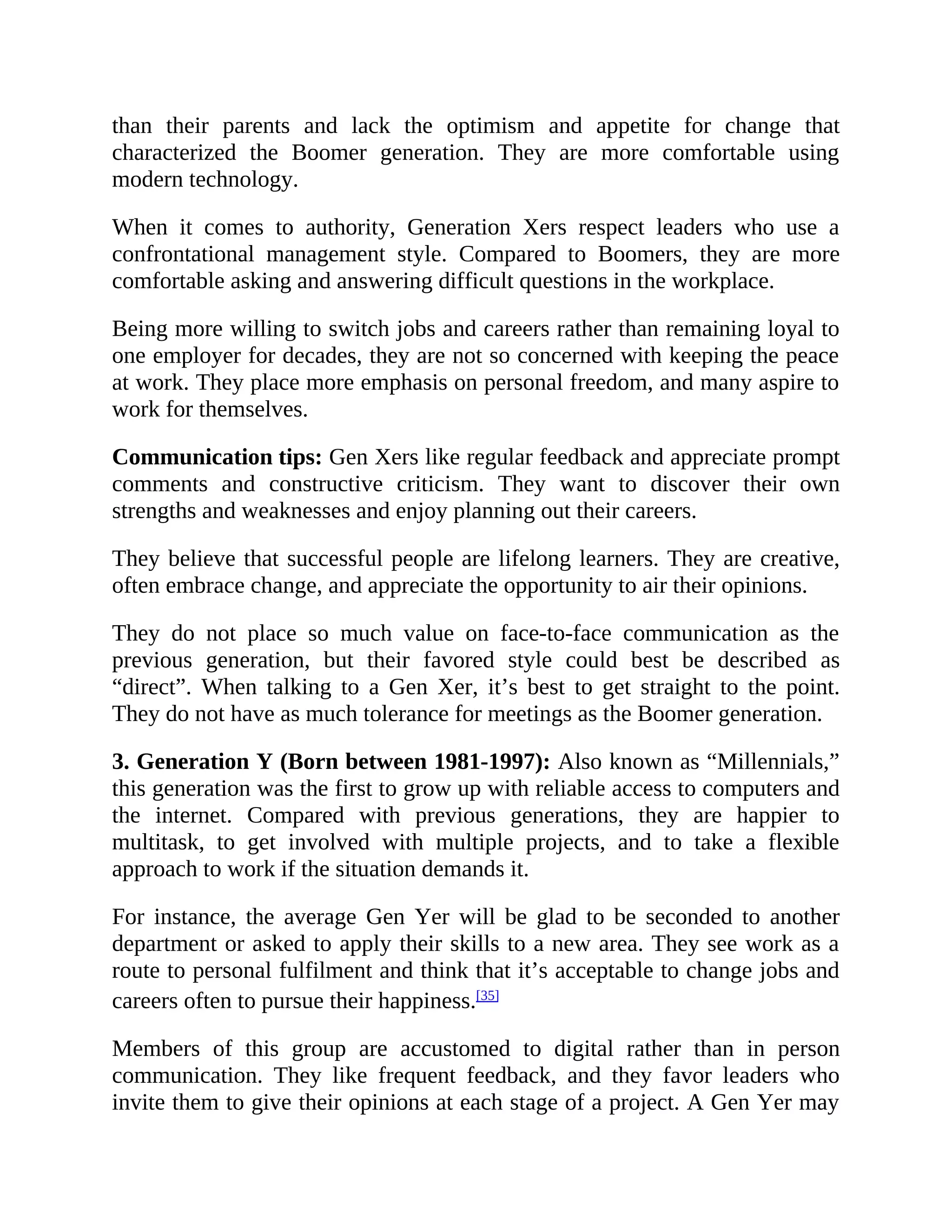 than their parents and lack the optimism and appetite for change that
characterized the Boomer generation. They are more comfortable using
modern technology.
When it comes to authority, Generation Xers respect leaders who use a
confrontational management style. Compared to Boomers, they are more
comfortable asking and answering difficult questions in the workplace.
Being more willing to switch jobs and careers rather than remaining loyal to
one employer for decades, they are not so concerned with keeping the peace
at work. They place more emphasis on personal freedom, and many aspire to
work for themselves.
Communication tips: Gen Xers like regular feedback and appreciate prompt
comments and constructive criticism. They want to discover their own
strengths and weaknesses and enjoy planning out their careers.
They believe that successful people are lifelong learners. They are creative,
often embrace change, and appreciate the opportunity to air their opinions.
They do not place so much value on face-to-face communication as the
previous generation, but their favored style could best be described as
“direct”. When talking to a Gen Xer, it’s best to get straight to the point.
They do not have as much tolerance for meetings as the Boomer generation.
3. Generation Y (Born between 1981-1997): Also known as “Millennials,”
this generation was the first to grow up with reliable access to computers and
the internet. Compared with previous generations, they are happier to
multitask, to get involved with multiple projects, and to take a flexible
approach to work if the situation demands it.
For instance, the average Gen Yer will be glad to be seconded to another
department or asked to apply their skills to a new area. They see work as a
route to personal fulfilment and think that it’s acceptable to change jobs and
careers often to pursue their happiness.[35]
Members of this group are accustomed to digital rather than in person
communication. They like frequent feedback, and they favor leaders who
invite them to give their opinions at each stage of a project. A Gen Yer may
 