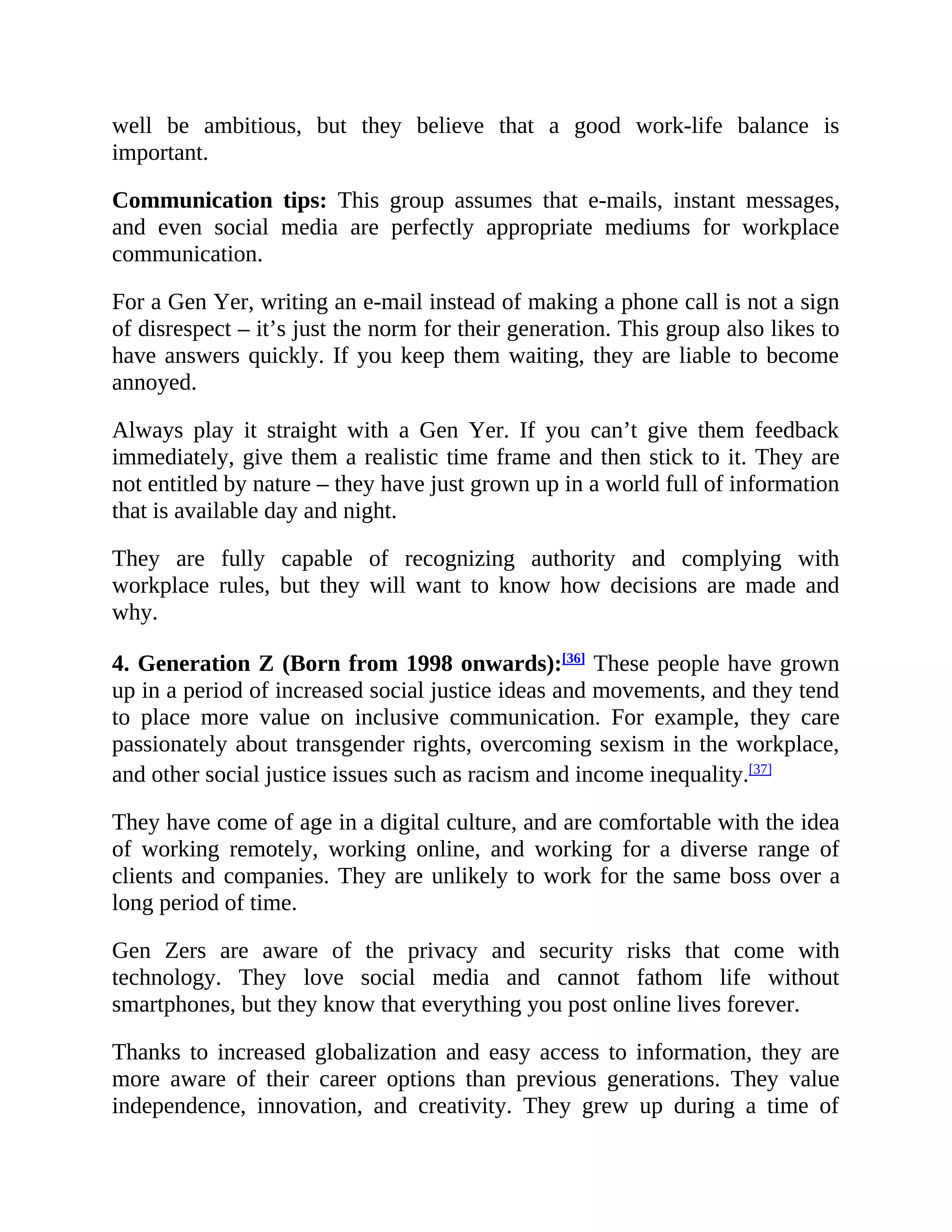 well be ambitious, but they believe that a good work-life balance is
important.
Communication tips: This group assumes that e-mails, instant messages,
and even social media are perfectly appropriate mediums for workplace
communication.
For a Gen Yer, writing an e-mail instead of making a phone call is not a sign
of disrespect – it’s just the norm for their generation. This group also likes to
have answers quickly. If you keep them waiting, they are liable to become
annoyed.
Always play it straight with a Gen Yer. If you can’t give them feedback
immediately, give them a realistic time frame and then stick to it. They are
not entitled by nature – they have just grown up in a world full of information
that is available day and night.
They are fully capable of recognizing authority and complying with
workplace rules, but they will want to know how decisions are made and
why.
4. Generation Z (Born from 1998 onwards):[36]
These people have grown
up in a period of increased social justice ideas and movements, and they tend
to place more value on inclusive communication. For example, they care
passionately about transgender rights, overcoming sexism in the workplace,
and other social justice issues such as racism and income inequality.[37]
They have come of age in a digital culture, and are comfortable with the idea
of working remotely, working online, and working for a diverse range of
clients and companies. They are unlikely to work for the same boss over a
long period of time.
Gen Zers are aware of the privacy and security risks that come with
technology. They love social media and cannot fathom life without
smartphones, but they know that everything you post online lives forever.
Thanks to increased globalization and easy access to information, they are
more aware of their career options than previous generations. They value
independence, innovation, and creativity. They grew up during a time of
 