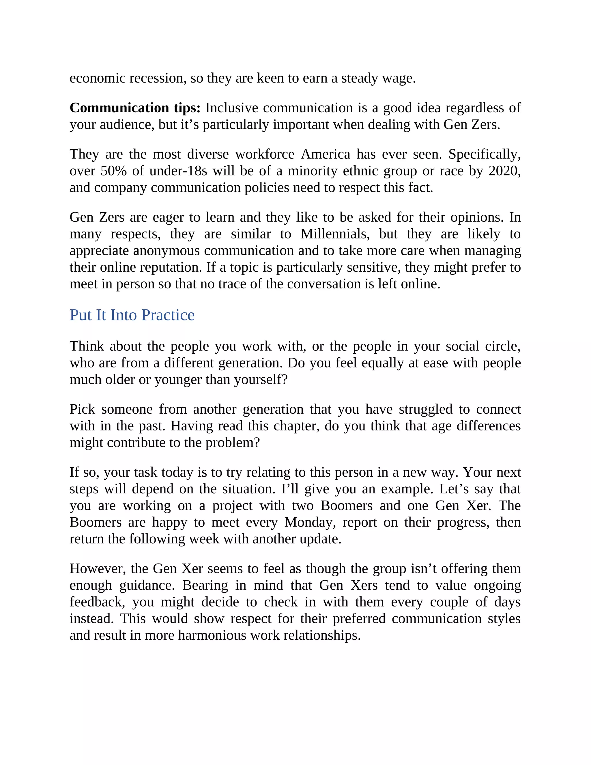 economic recession, so they are keen to earn a steady wage.
Communication tips: Inclusive communication is a good idea regardless of
your audience, but it’s particularly important when dealing with Gen Zers.
They are the most diverse workforce America has ever seen. Specifically,
over 50% of under-18s will be of a minority ethnic group or race by 2020,
and company communication policies need to respect this fact.
Gen Zers are eager to learn and they like to be asked for their opinions. In
many respects, they are similar to Millennials, but they are likely to
appreciate anonymous communication and to take more care when managing
their online reputation. If a topic is particularly sensitive, they might prefer to
meet in person so that no trace of the conversation is left online.
Put It Into Practice
Think about the people you work with, or the people in your social circle,
who are from a different generation. Do you feel equally at ease with people
much older or younger than yourself?
Pick someone from another generation that you have struggled to connect
with in the past. Having read this chapter, do you think that age differences
might contribute to the problem?
If so, your task today is to try relating to this person in a new way. Your next
steps will depend on the situation. I’ll give you an example. Let’s say that
you are working on a project with two Boomers and one Gen Xer. The
Boomers are happy to meet every Monday, report on their progress, then
return the following week with another update.
However, the Gen Xer seems to feel as though the group isn’t offering them
enough guidance. Bearing in mind that Gen Xers tend to value ongoing
feedback, you might decide to check in with them every couple of days
instead. This would show respect for their preferred communication styles
and result in more harmonious work relationships.
 
