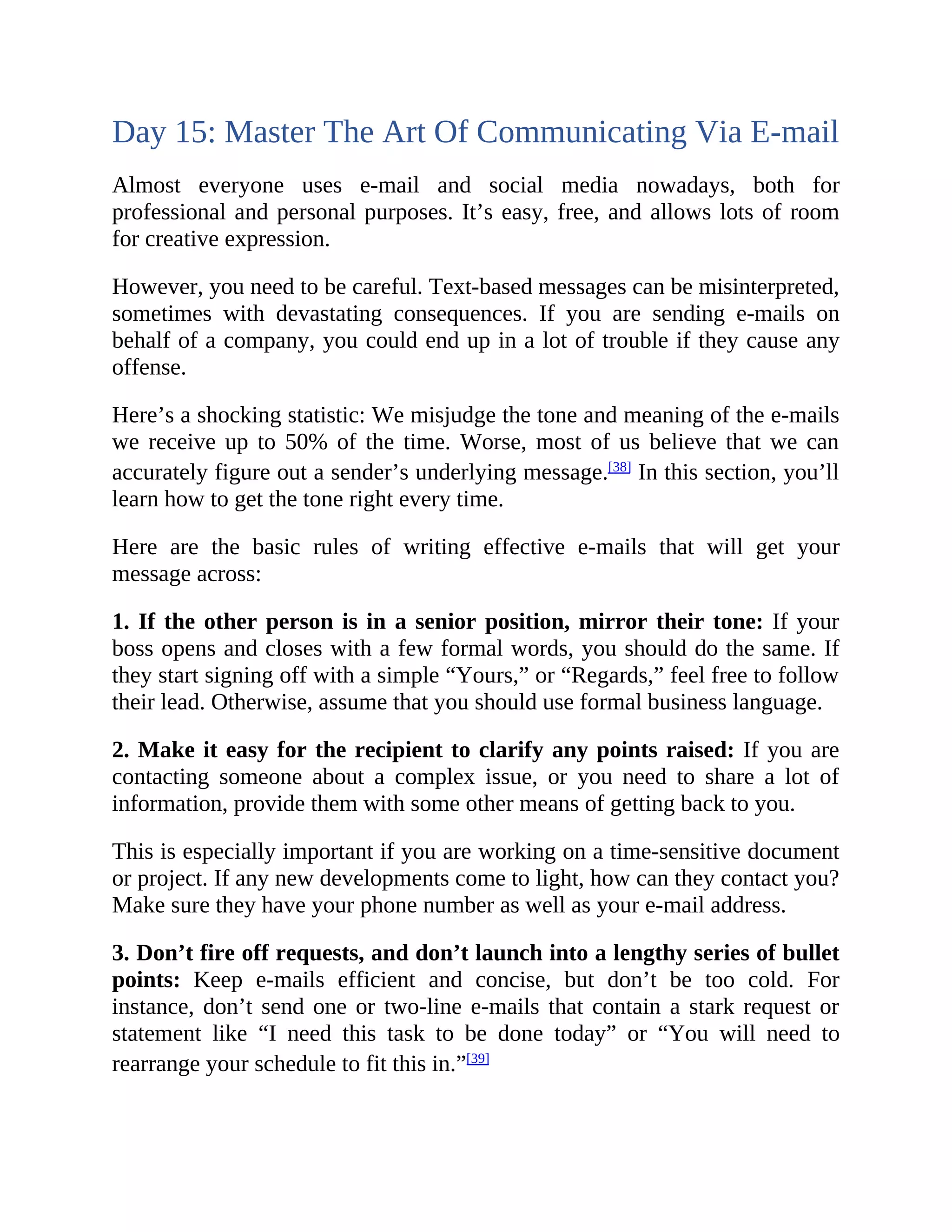 Day 15: Master The Art Of Communicating Via E-mail
Almost everyone uses e-mail and social media nowadays, both for
professional and personal purposes. It’s easy, free, and allows lots of room
for creative expression.
However, you need to be careful. Text-based messages can be misinterpreted,
sometimes with devastating consequences. If you are sending e-mails on
behalf of a company, you could end up in a lot of trouble if they cause any
offense.
Here’s a shocking statistic: We misjudge the tone and meaning of the e-mails
we receive up to 50% of the time. Worse, most of us believe that we can
accurately figure out a sender’s underlying message.[38]
In this section, you’ll
learn how to get the tone right every time.
Here are the basic rules of writing effective e-mails that will get your
message across:
1. If the other person is in a senior position, mirror their tone: If your
boss opens and closes with a few formal words, you should do the same. If
they start signing off with a simple “Yours,” or “Regards,” feel free to follow
their lead. Otherwise, assume that you should use formal business language.
2. Make it easy for the recipient to clarify any points raised: If you are
contacting someone about a complex issue, or you need to share a lot of
information, provide them with some other means of getting back to you.
This is especially important if you are working on a time-sensitive document
or project. If any new developments come to light, how can they contact you?
Make sure they have your phone number as well as your e-mail address.
3. Don’t fire off requests, and don’t launch into a lengthy series of bullet
points: Keep e-mails efficient and concise, but don’t be too cold. For
instance, don’t send one or two-line e-mails that contain a stark request or
statement like “I need this task to be done today” or “You will need to
rearrange your schedule to fit this in.”[39]
 