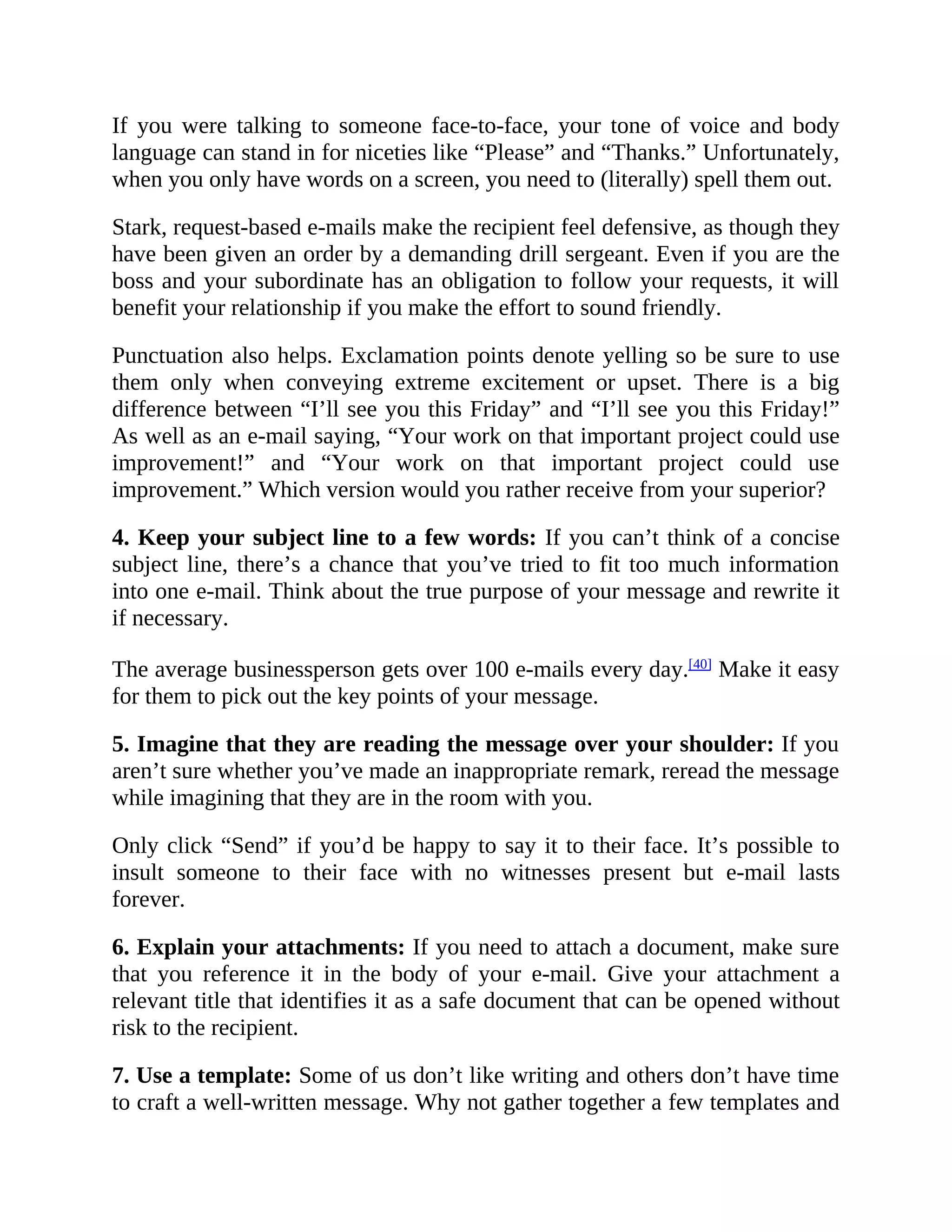 If you were talking to someone face-to-face, your tone of voice and body
language can stand in for niceties like “Please” and “Thanks.” Unfortunately,
when you only have words on a screen, you need to (literally) spell them out.
Stark, request-based e-mails make the recipient feel defensive, as though they
have been given an order by a demanding drill sergeant. Even if you are the
boss and your subordinate has an obligation to follow your requests, it will
benefit your relationship if you make the effort to sound friendly.
Punctuation also helps. Exclamation points denote yelling so be sure to use
them only when conveying extreme excitement or upset. There is a big
difference between “I’ll see you this Friday” and “I’ll see you this Friday!”
As well as an e-mail saying, “Your work on that important project could use
improvement!” and “Your work on that important project could use
improvement.” Which version would you rather receive from your superior?
4. Keep your subject line to a few words: If you can’t think of a concise
subject line, there’s a chance that you’ve tried to fit too much information
into one e-mail. Think about the true purpose of your message and rewrite it
if necessary.
The average businessperson gets over 100 e-mails every day.[40]
Make it easy
for them to pick out the key points of your message.
5. Imagine that they are reading the message over your shoulder: If you
aren’t sure whether you’ve made an inappropriate remark, reread the message
while imagining that they are in the room with you.
Only click “Send” if you’d be happy to say it to their face. It’s possible to
insult someone to their face with no witnesses present but e-mail lasts
forever.
6. Explain your attachments: If you need to attach a document, make sure
that you reference it in the body of your e-mail. Give your attachment a
relevant title that identifies it as a safe document that can be opened without
risk to the recipient.
7. Use a template: Some of us don’t like writing and others don’t have time
to craft a well-written message. Why not gather together a few templates and
 