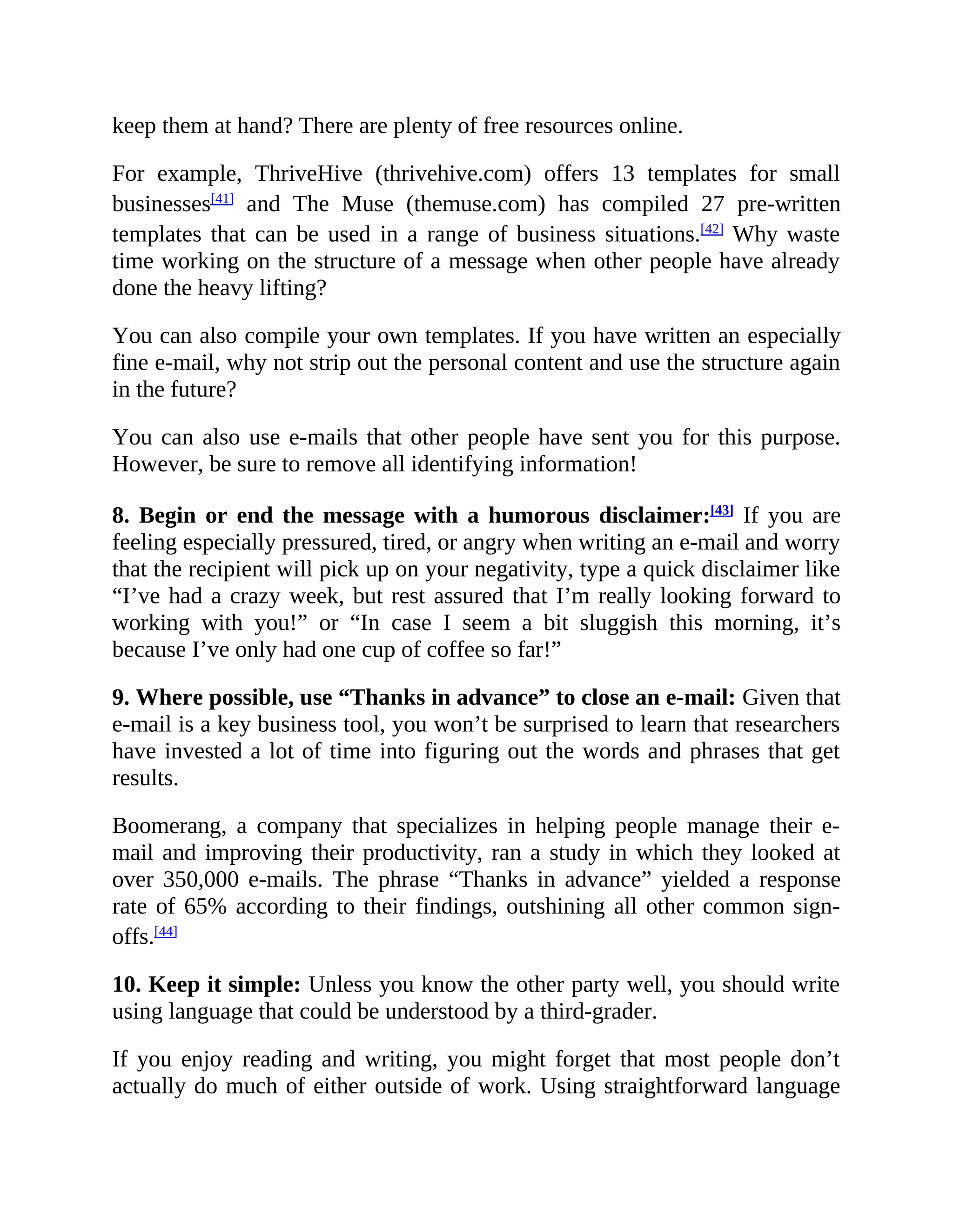 keep them at hand? There are plenty of free resources online.
For example, ThriveHive (thrivehive.com) offers 13 templates for small
businesses[41]
and The Muse (themuse.com) has compiled 27 pre-written
templates that can be used in a range of business situations.[42]
Why waste
time working on the structure of a message when other people have already
done the heavy lifting?
You can also compile your own templates. If you have written an especially
fine e-mail, why not strip out the personal content and use the structure again
in the future?
You can also use e-mails that other people have sent you for this purpose.
However, be sure to remove all identifying information!
8. Begin or end the message with a humorous disclaimer:[43]
If you are
feeling especially pressured, tired, or angry when writing an e-mail and worry
that the recipient will pick up on your negativity, type a quick disclaimer like
“I’ve had a crazy week, but rest assured that I’m really looking forward to
working with you!” or “In case I seem a bit sluggish this morning, it’s
because I’ve only had one cup of coffee so far!”
9. Where possible, use “Thanks in advance” to close an e-mail: Given that
e-mail is a key business tool, you won’t be surprised to learn that researchers
have invested a lot of time into figuring out the words and phrases that get
results.
Boomerang, a company that specializes in helping people manage their e-
mail and improving their productivity, ran a study in which they looked at
over 350,000 e-mails. The phrase “Thanks in advance” yielded a response
rate of 65% according to their findings, outshining all other common sign-
offs.[44]
10. Keep it simple: Unless you know the other party well, you should write
using language that could be understood by a third-grader.
If you enjoy reading and writing, you might forget that most people don’t
actually do much of either outside of work. Using straightforward language
 
