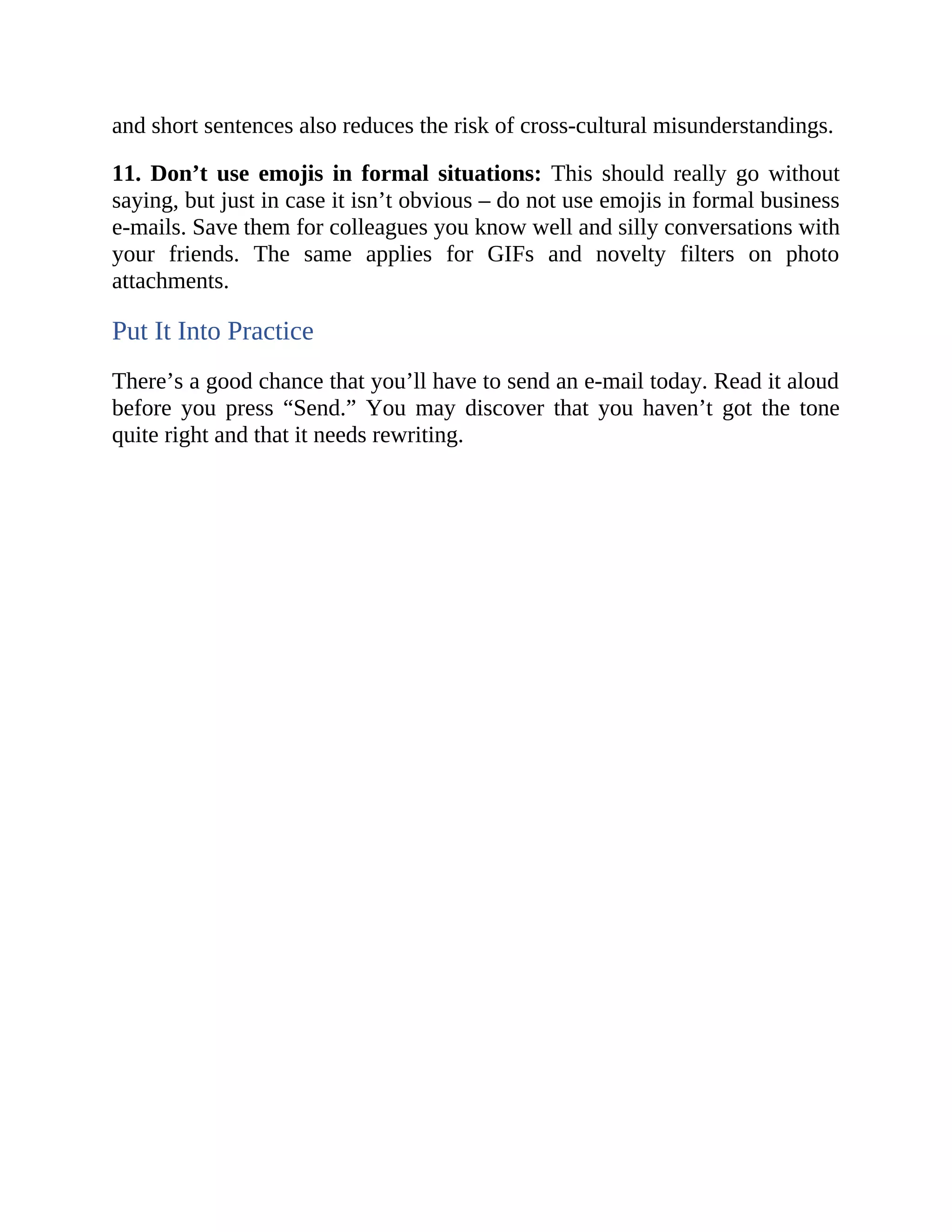 and short sentences also reduces the risk of cross-cultural misunderstandings.
11. Don’t use emojis in formal situations: This should really go without
saying, but just in case it isn’t obvious – do not use emojis in formal business
e-mails. Save them for colleagues you know well and silly conversations with
your friends. The same applies for GIFs and novelty filters on photo
attachments.
Put It Into Practice
There’s a good chance that you’ll have to send an e-mail today. Read it aloud
before you press “Send.” You may discover that you haven’t got the tone
quite right and that it needs rewriting.
 