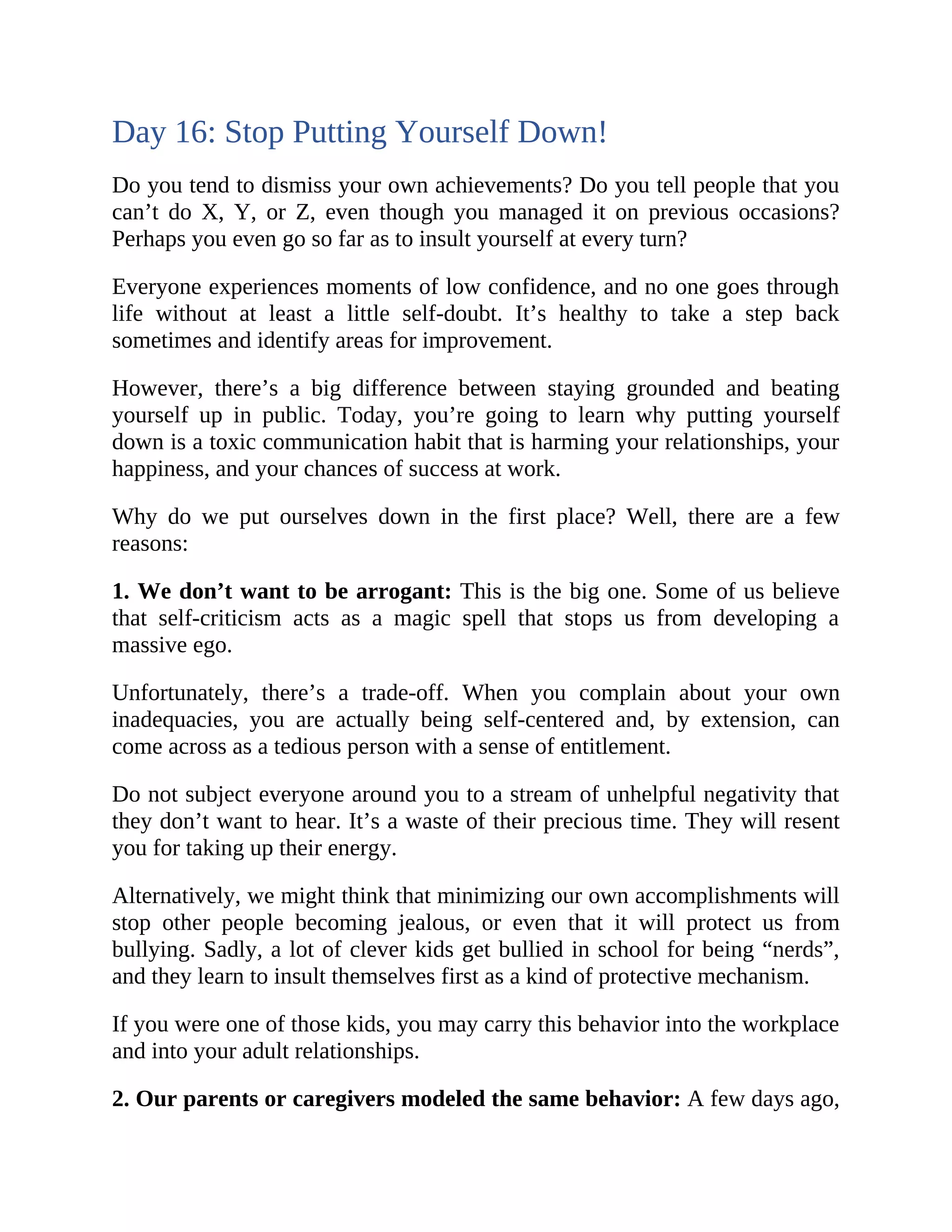 Day 16: Stop Putting Yourself Down!
Do you tend to dismiss your own achievements? Do you tell people that you
can’t do X, Y, or Z, even though you managed it on previous occasions?
Perhaps you even go so far as to insult yourself at every turn?
Everyone experiences moments of low confidence, and no one goes through
life without at least a little self-doubt. It’s healthy to take a step back
sometimes and identify areas for improvement.
However, there’s a big difference between staying grounded and beating
yourself up in public. Today, you’re going to learn why putting yourself
down is a toxic communication habit that is harming your relationships, your
happiness, and your chances of success at work.
Why do we put ourselves down in the first place? Well, there are a few
reasons:
1. We don’t want to be arrogant: This is the big one. Some of us believe
that self-criticism acts as a magic spell that stops us from developing a
massive ego.
Unfortunately, there’s a trade-off. When you complain about your own
inadequacies, you are actually being self-centered and, by extension, can
come across as a tedious person with a sense of entitlement.
Do not subject everyone around you to a stream of unhelpful negativity that
they don’t want to hear. It’s a waste of their precious time. They will resent
you for taking up their energy.
Alternatively, we might think that minimizing our own accomplishments will
stop other people becoming jealous, or even that it will protect us from
bullying. Sadly, a lot of clever kids get bullied in school for being “nerds”,
and they learn to insult themselves first as a kind of protective mechanism.
If you were one of those kids, you may carry this behavior into the workplace
and into your adult relationships.
2. Our parents or caregivers modeled the same behavior: A few days ago,
 