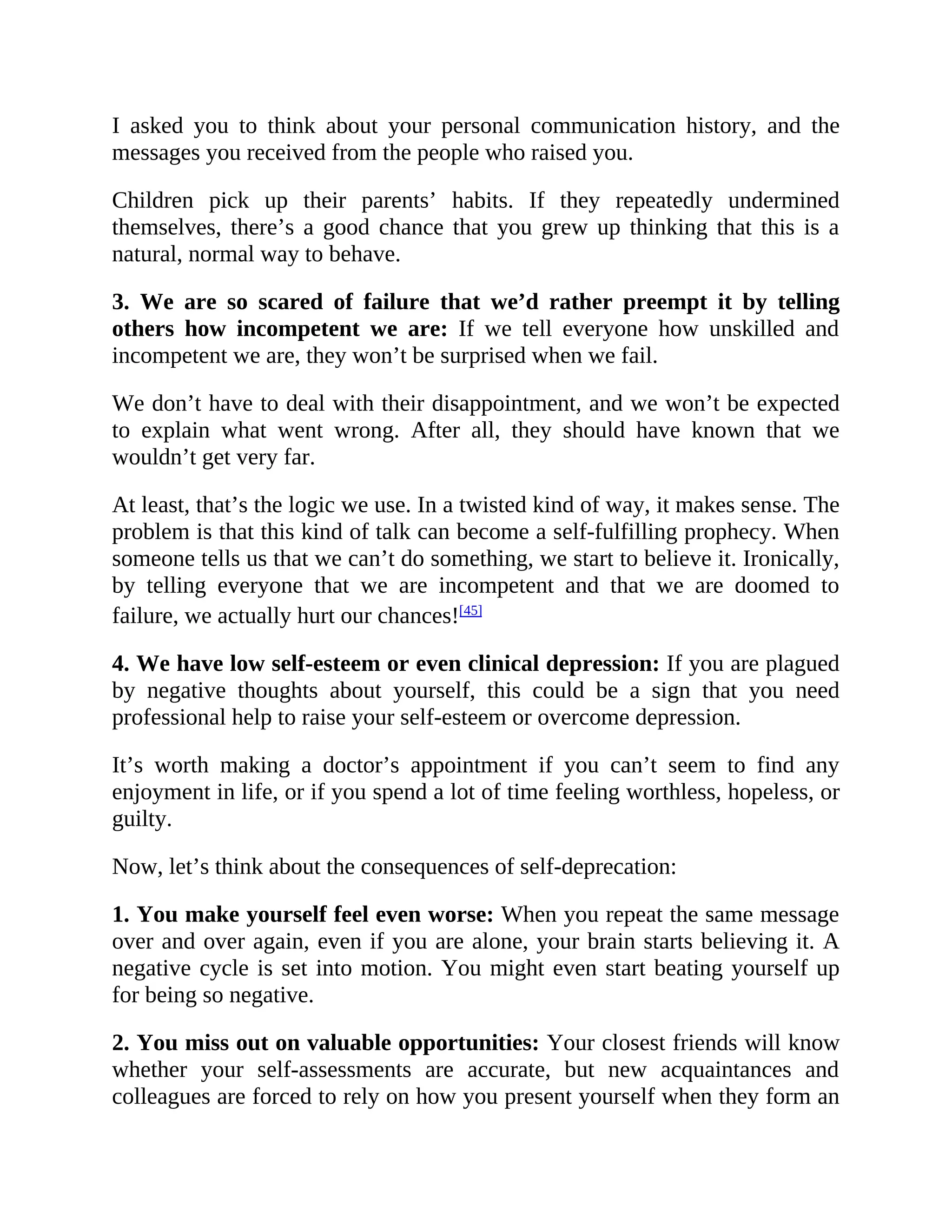 I asked you to think about your personal communication history, and the
messages you received from the people who raised you.
Children pick up their parents’ habits. If they repeatedly undermined
themselves, there’s a good chance that you grew up thinking that this is a
natural, normal way to behave.
3. We are so scared of failure that we’d rather preempt it by telling
others how incompetent we are: If we tell everyone how unskilled and
incompetent we are, they won’t be surprised when we fail.
We don’t have to deal with their disappointment, and we won’t be expected
to explain what went wrong. After all, they should have known that we
wouldn’t get very far.
At least, that’s the logic we use. In a twisted kind of way, it makes sense. The
problem is that this kind of talk can become a self-fulfilling prophecy. When
someone tells us that we can’t do something, we start to believe it. Ironically,
by telling everyone that we are incompetent and that we are doomed to
failure, we actually hurt our chances![45]
4. We have low self-esteem or even clinical depression: If you are plagued
by negative thoughts about yourself, this could be a sign that you need
professional help to raise your self-esteem or overcome depression.
It’s worth making a doctor’s appointment if you can’t seem to find any
enjoyment in life, or if you spend a lot of time feeling worthless, hopeless, or
guilty.
Now, let’s think about the consequences of self-deprecation:
1. You make yourself feel even worse: When you repeat the same message
over and over again, even if you are alone, your brain starts believing it. A
negative cycle is set into motion. You might even start beating yourself up
for being so negative.
2. You miss out on valuable opportunities: Your closest friends will know
whether your self-assessments are accurate, but new acquaintances and
colleagues are forced to rely on how you present yourself when they form an
 