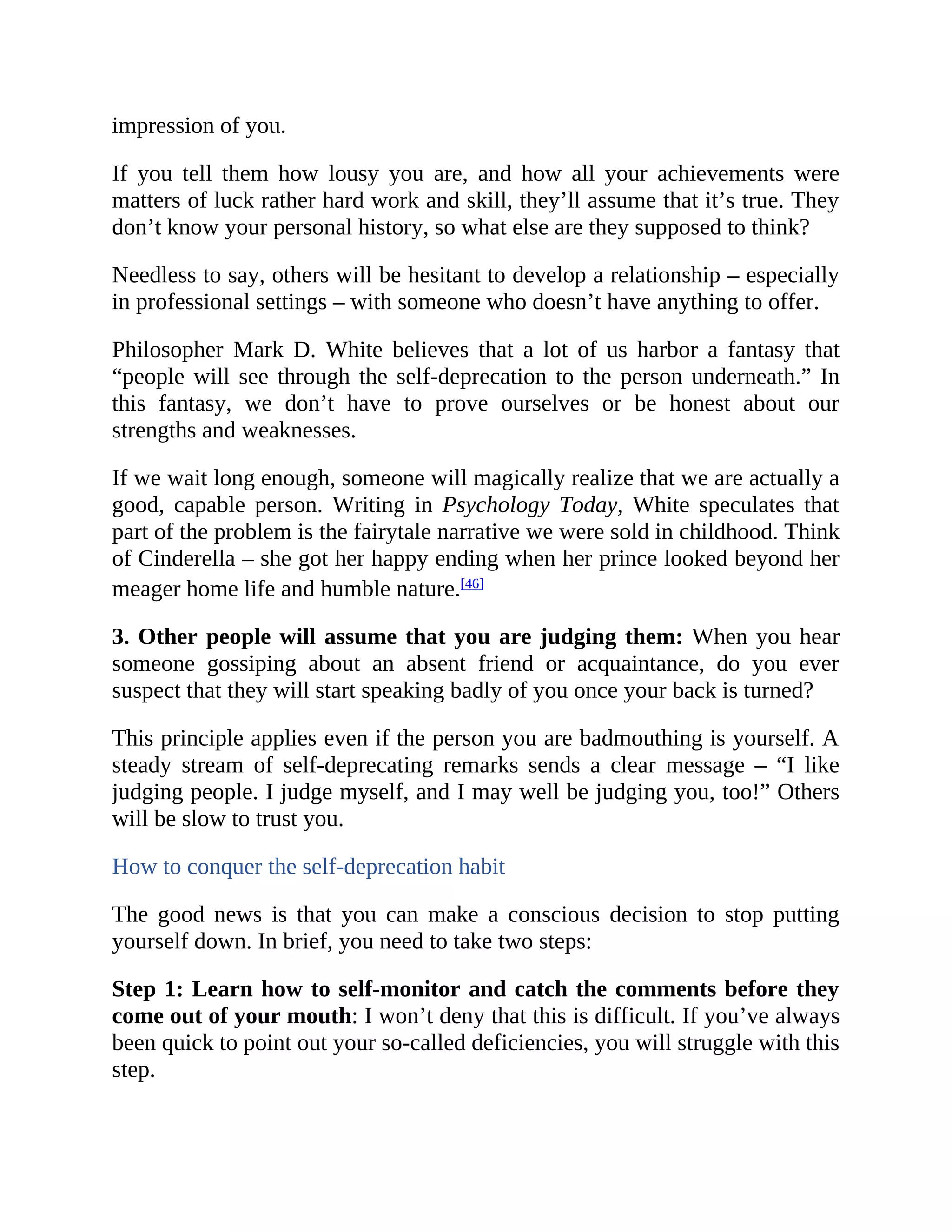impression of you.
If you tell them how lousy you are, and how all your achievements were
matters of luck rather hard work and skill, they’ll assume that it’s true. They
don’t know your personal history, so what else are they supposed to think?
Needless to say, others will be hesitant to develop a relationship – especially
in professional settings – with someone who doesn’t have anything to offer.
Philosopher Mark D. White believes that a lot of us harbor a fantasy that
“people will see through the self-deprecation to the person underneath.” In
this fantasy, we don’t have to prove ourselves or be honest about our
strengths and weaknesses.
If we wait long enough, someone will magically realize that we are actually a
good, capable person. Writing in Psychology Today, White speculates that
part of the problem is the fairytale narrative we were sold in childhood. Think
of Cinderella – she got her happy ending when her prince looked beyond her
meager home life and humble nature.[46]
3. Other people will assume that you are judging them: When you hear
someone gossiping about an absent friend or acquaintance, do you ever
suspect that they will start speaking badly of you once your back is turned?
This principle applies even if the person you are badmouthing is yourself. A
steady stream of self-deprecating remarks sends a clear message – “I like
judging people. I judge myself, and I may well be judging you, too!” Others
will be slow to trust you.
How to conquer the self-deprecation habit
The good news is that you can make a conscious decision to stop putting
yourself down. In brief, you need to take two steps:
Step 1: Learn how to self-monitor and catch the comments before they
come out of your mouth: I won’t deny that this is difficult. If you’ve always
been quick to point out your so-called deficiencies, you will struggle with this
step.
 
