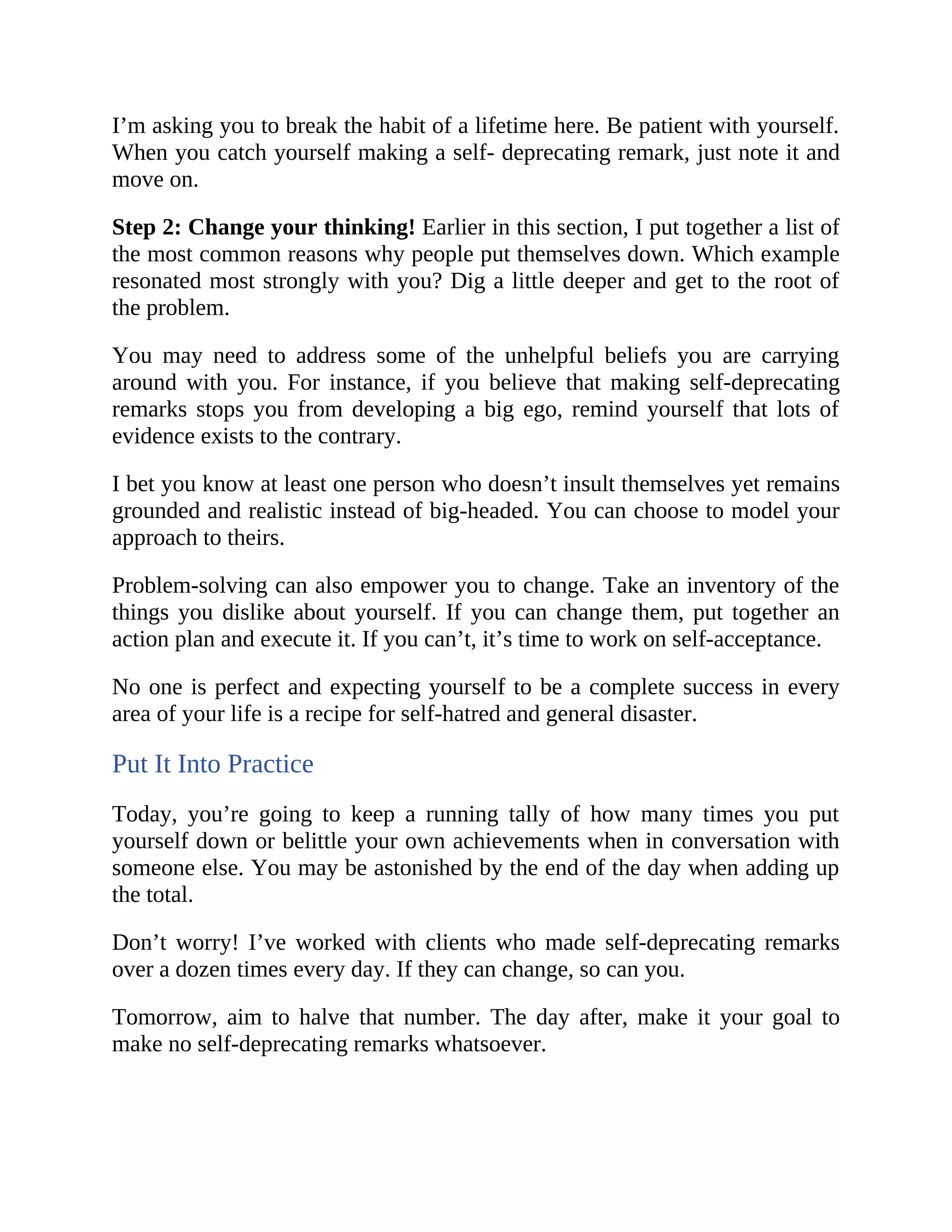 I’m asking you to break the habit of a lifetime here. Be patient with yourself.
When you catch yourself making a self- deprecating remark, just note it and
move on.
Step 2: Change your thinking! Earlier in this section, I put together a list of
the most common reasons why people put themselves down. Which example
resonated most strongly with you? Dig a little deeper and get to the root of
the problem.
You may need to address some of the unhelpful beliefs you are carrying
around with you. For instance, if you believe that making self-deprecating
remarks stops you from developing a big ego, remind yourself that lots of
evidence exists to the contrary.
I bet you know at least one person who doesn’t insult themselves yet remains
grounded and realistic instead of big-headed. You can choose to model your
approach to theirs.
Problem-solving can also empower you to change. Take an inventory of the
things you dislike about yourself. If you can change them, put together an
action plan and execute it. If you can’t, it’s time to work on self-acceptance.
No one is perfect and expecting yourself to be a complete success in every
area of your life is a recipe for self-hatred and general disaster.
Put It Into Practice
Today, you’re going to keep a running tally of how many times you put
yourself down or belittle your own achievements when in conversation with
someone else. You may be astonished by the end of the day when adding up
the total.
Don’t worry! I’ve worked with clients who made self-deprecating remarks
over a dozen times every day. If they can change, so can you.
Tomorrow, aim to halve that number. The day after, make it your goal to
make no self-deprecating remarks whatsoever.
 