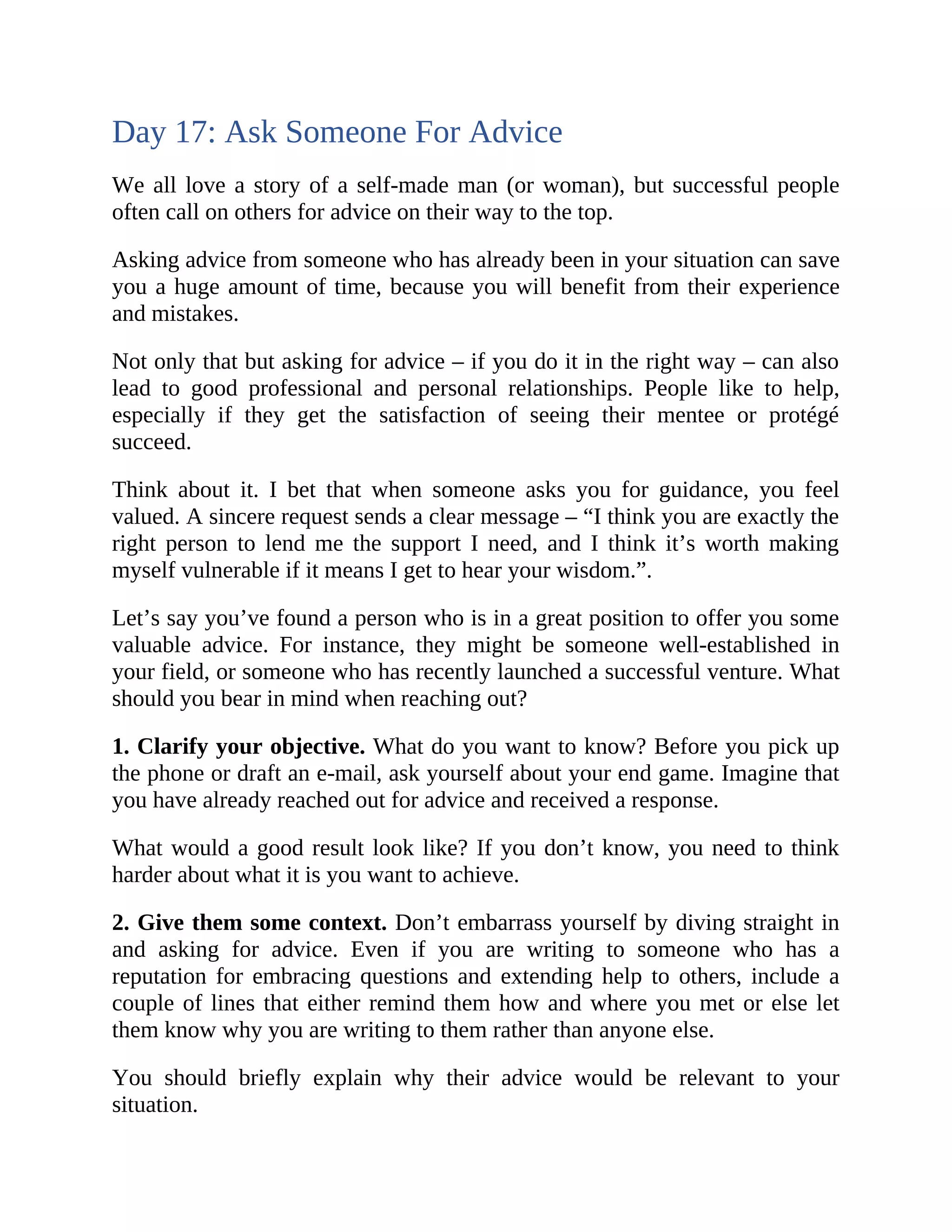 Day 17: Ask Someone For Advice
We all love a story of a self-made man (or woman), but successful people
often call on others for advice on their way to the top.
Asking advice from someone who has already been in your situation can save
you a huge amount of time, because you will benefit from their experience
and mistakes.
Not only that but asking for advice – if you do it in the right way – can also
lead to good professional and personal relationships. People like to help,
especially if they get the satisfaction of seeing their mentee or protégé
succeed.
Think about it. I bet that when someone asks you for guidance, you feel
valued. A sincere request sends a clear message – “I think you are exactly the
right person to lend me the support I need, and I think it’s worth making
myself vulnerable if it means I get to hear your wisdom.”.
Let’s say you’ve found a person who is in a great position to offer you some
valuable advice. For instance, they might be someone well-established in
your field, or someone who has recently launched a successful venture. What
should you bear in mind when reaching out?
1. Clarify your objective. What do you want to know? Before you pick up
the phone or draft an e-mail, ask yourself about your end game. Imagine that
you have already reached out for advice and received a response.
What would a good result look like? If you don’t know, you need to think
harder about what it is you want to achieve.
2. Give them some context. Don’t embarrass yourself by diving straight in
and asking for advice. Even if you are writing to someone who has a
reputation for embracing questions and extending help to others, include a
couple of lines that either remind them how and where you met or else let
them know why you are writing to them rather than anyone else.
You should briefly explain why their advice would be relevant to your
situation.
 