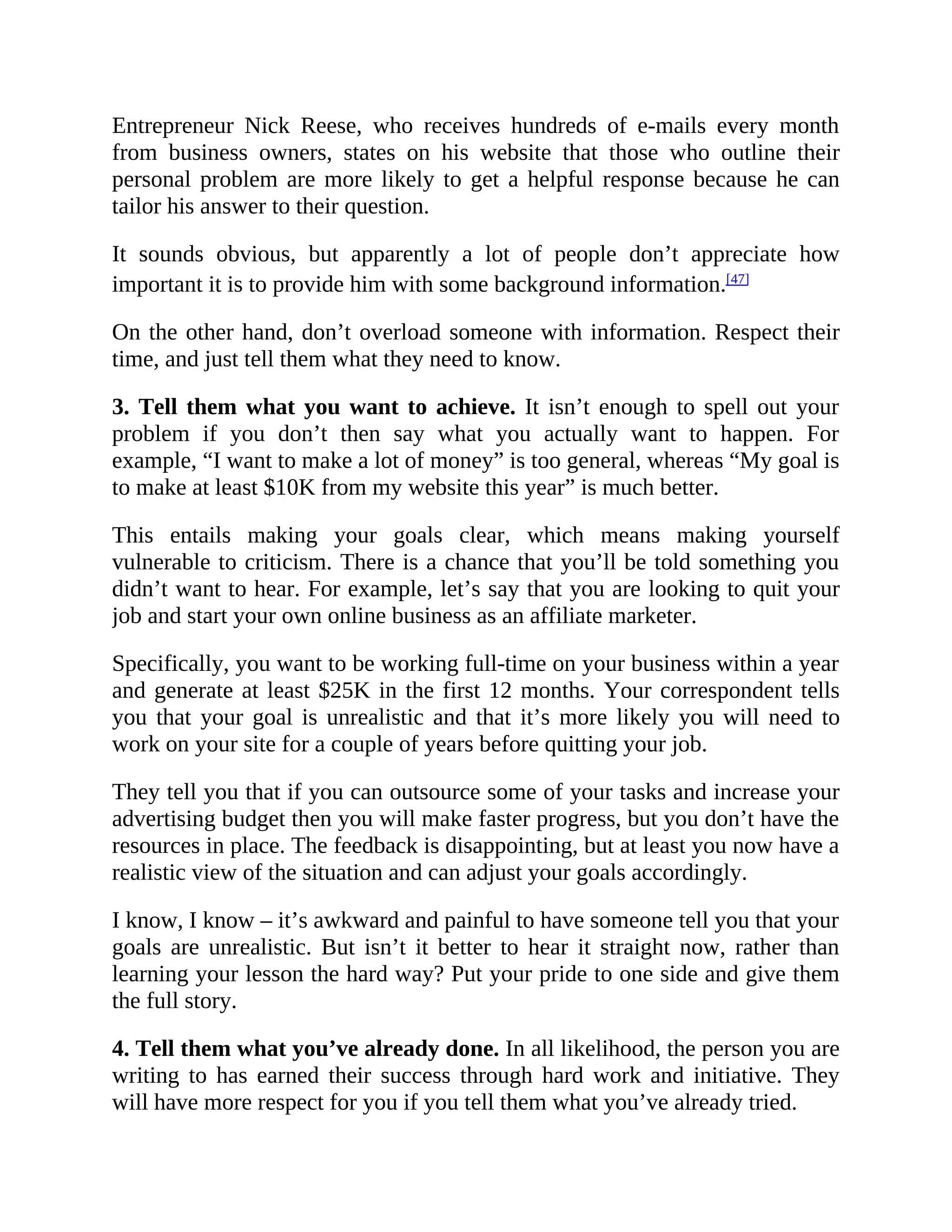 Entrepreneur Nick Reese, who receives hundreds of e-mails every month
from business owners, states on his website that those who outline their
personal problem are more likely to get a helpful response because he can
tailor his answer to their question.
It sounds obvious, but apparently a lot of people don’t appreciate how
important it is to provide him with some background information.[47]
On the other hand, don’t overload someone with information. Respect their
time, and just tell them what they need to know.
3. Tell them what you want to achieve. It isn’t enough to spell out your
problem if you don’t then say what you actually want to happen. For
example, “I want to make a lot of money” is too general, whereas “My goal is
to make at least $10K from my website this year” is much better.
This entails making your goals clear, which means making yourself
vulnerable to criticism. There is a chance that you’ll be told something you
didn’t want to hear. For example, let’s say that you are looking to quit your
job and start your own online business as an affiliate marketer.
Specifically, you want to be working full-time on your business within a year
and generate at least $25K in the first 12 months. Your correspondent tells
you that your goal is unrealistic and that it’s more likely you will need to
work on your site for a couple of years before quitting your job.
They tell you that if you can outsource some of your tasks and increase your
advertising budget then you will make faster progress, but you don’t have the
resources in place. The feedback is disappointing, but at least you now have a
realistic view of the situation and can adjust your goals accordingly.
I know, I know – it’s awkward and painful to have someone tell you that your
goals are unrealistic. But isn’t it better to hear it straight now, rather than
learning your lesson the hard way? Put your pride to one side and give them
the full story.
4. Tell them what you’ve already done. In all likelihood, the person you are
writing to has earned their success through hard work and initiative. They
will have more respect for you if you tell them what you’ve already tried.
 