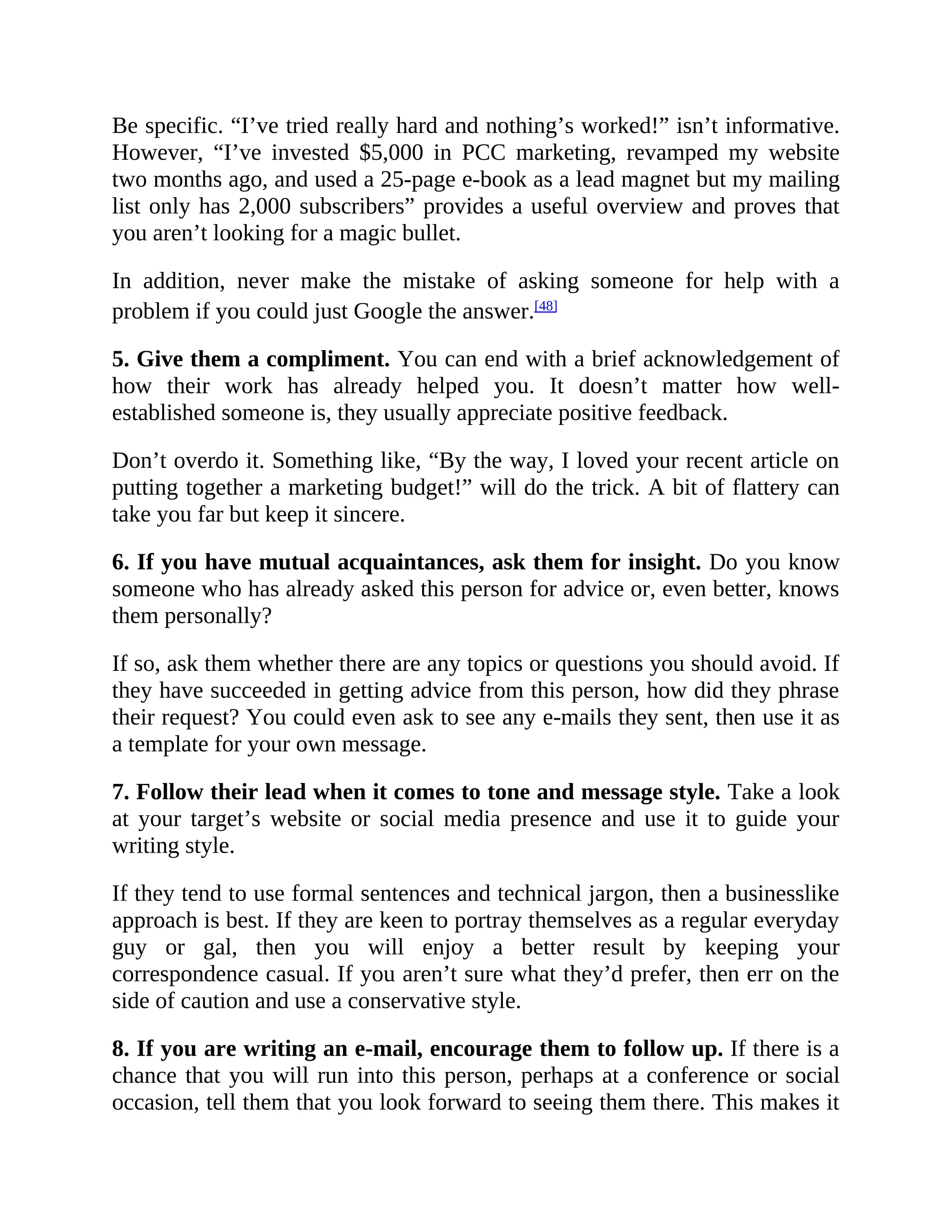 Be specific. “I’ve tried really hard and nothing’s worked!” isn’t informative.
However, “I’ve invested $5,000 in PCC marketing, revamped my website
two months ago, and used a 25-page e-book as a lead magnet but my mailing
list only has 2,000 subscribers” provides a useful overview and proves that
you aren’t looking for a magic bullet.
In addition, never make the mistake of asking someone for help with a
problem if you could just Google the answer.[48]
5. Give them a compliment. You can end with a brief acknowledgement of
how their work has already helped you. It doesn’t matter how well-
established someone is, they usually appreciate positive feedback.
Don’t overdo it. Something like, “By the way, I loved your recent article on
putting together a marketing budget!” will do the trick. A bit of flattery can
take you far but keep it sincere.
6. If you have mutual acquaintances, ask them for insight. Do you know
someone who has already asked this person for advice or, even better, knows
them personally?
If so, ask them whether there are any topics or questions you should avoid. If
they have succeeded in getting advice from this person, how did they phrase
their request? You could even ask to see any e-mails they sent, then use it as
a template for your own message.
7. Follow their lead when it comes to tone and message style. Take a look
at your target’s website or social media presence and use it to guide your
writing style.
If they tend to use formal sentences and technical jargon, then a businesslike
approach is best. If they are keen to portray themselves as a regular everyday
guy or gal, then you will enjoy a better result by keeping your
correspondence casual. If you aren’t sure what they’d prefer, then err on the
side of caution and use a conservative style.
8. If you are writing an e-mail, encourage them to follow up. If there is a
chance that you will run into this person, perhaps at a conference or social
occasion, tell them that you look forward to seeing them there. This makes it
 
