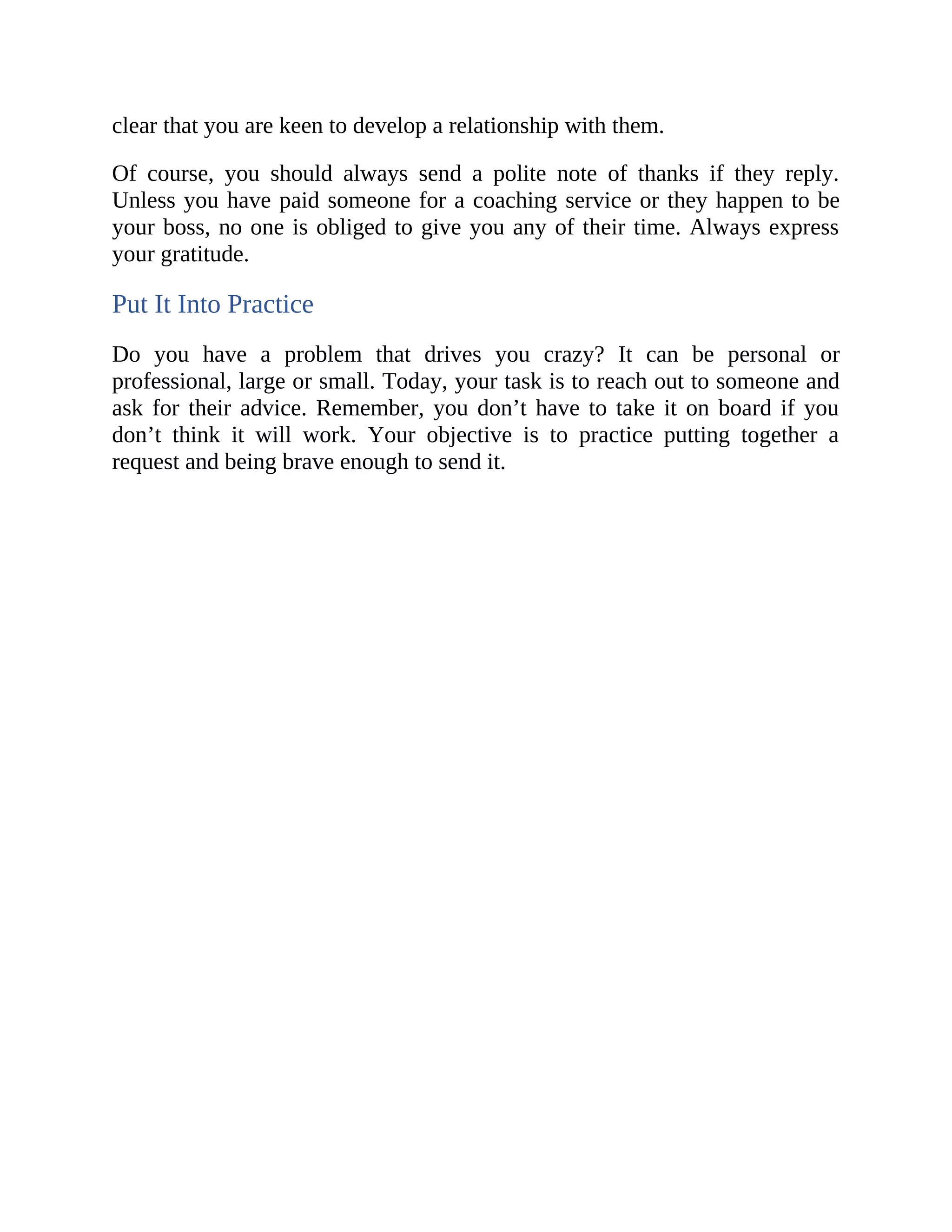 clear that you are keen to develop a relationship with them.
Of course, you should always send a polite note of thanks if they reply.
Unless you have paid someone for a coaching service or they happen to be
your boss, no one is obliged to give you any of their time. Always express
your gratitude.
Put It Into Practice
Do you have a problem that drives you crazy? It can be personal or
professional, large or small. Today, your task is to reach out to someone and
ask for their advice. Remember, you don’t have to take it on board if you
don’t think it will work. Your objective is to practice putting together a
request and being brave enough to send it.
 