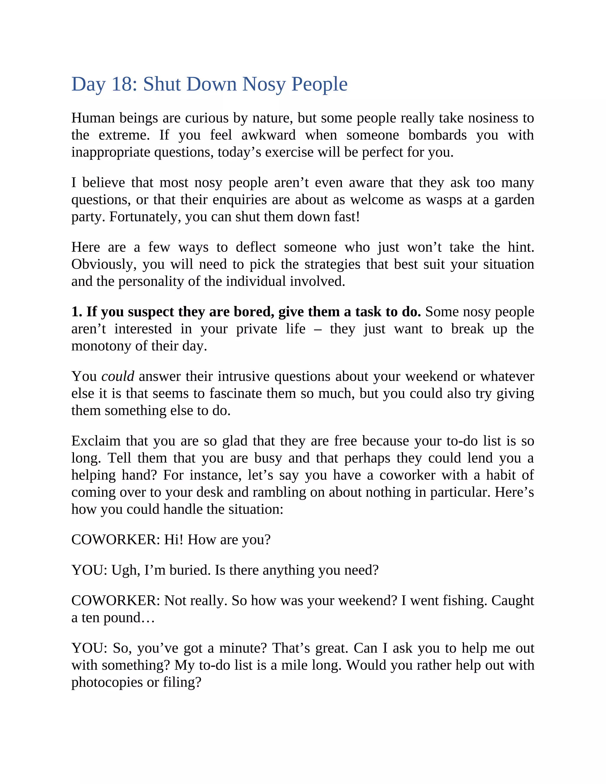 Day 18: Shut Down Nosy People
Human beings are curious by nature, but some people really take nosiness to
the extreme. If you feel awkward when someone bombards you with
inappropriate questions, today’s exercise will be perfect for you.
I believe that most nosy people aren’t even aware that they ask too many
questions, or that their enquiries are about as welcome as wasps at a garden
party. Fortunately, you can shut them down fast!
Here are a few ways to deflect someone who just won’t take the hint.
Obviously, you will need to pick the strategies that best suit your situation
and the personality of the individual involved.
1. If you suspect they are bored, give them a task to do. Some nosy people
aren’t interested in your private life – they just want to break up the
monotony of their day.
You could answer their intrusive questions about your weekend or whatever
else it is that seems to fascinate them so much, but you could also try giving
them something else to do.
Exclaim that you are so glad that they are free because your to-do list is so
long. Tell them that you are busy and that perhaps they could lend you a
helping hand? For instance, let’s say you have a coworker with a habit of
coming over to your desk and rambling on about nothing in particular. Here’s
how you could handle the situation:
COWORKER: Hi! How are you?
YOU: Ugh, I’m buried. Is there anything you need?
COWORKER: Not really. So how was your weekend? I went fishing. Caught
a ten pound…
YOU: So, you’ve got a minute? That’s great. Can I ask you to help me out
with something? My to-do list is a mile long. Would you rather help out with
photocopies or filing?
 