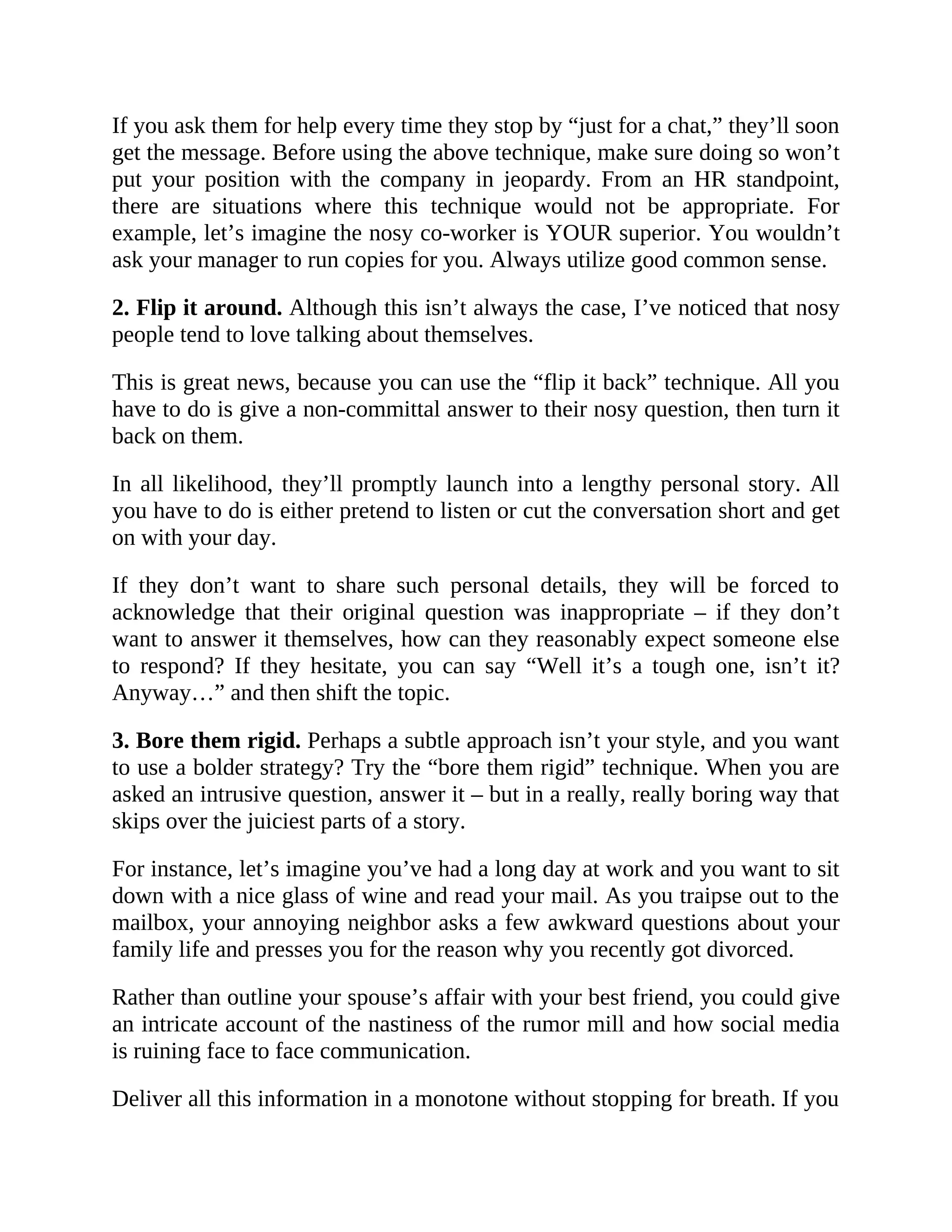 If you ask them for help every time they stop by “just for a chat,” they’ll soon
get the message. Before using the above technique, make sure doing so won’t
put your position with the company in jeopardy. From an HR standpoint,
there are situations where this technique would not be appropriate. For
example, let’s imagine the nosy co-worker is YOUR superior. You wouldn’t
ask your manager to run copies for you. Always utilize good common sense.
2. Flip it around. Although this isn’t always the case, I’ve noticed that nosy
people tend to love talking about themselves.
This is great news, because you can use the “flip it back” technique. All you
have to do is give a non-committal answer to their nosy question, then turn it
back on them.
In all likelihood, they’ll promptly launch into a lengthy personal story. All
you have to do is either pretend to listen or cut the conversation short and get
on with your day.
If they don’t want to share such personal details, they will be forced to
acknowledge that their original question was inappropriate – if they don’t
want to answer it themselves, how can they reasonably expect someone else
to respond? If they hesitate, you can say “Well it’s a tough one, isn’t it?
Anyway…” and then shift the topic.
3. Bore them rigid. Perhaps a subtle approach isn’t your style, and you want
to use a bolder strategy? Try the “bore them rigid” technique. When you are
asked an intrusive question, answer it – but in a really, really boring way that
skips over the juiciest parts of a story.
For instance, let’s imagine you’ve had a long day at work and you want to sit
down with a nice glass of wine and read your mail. As you traipse out to the
mailbox, your annoying neighbor asks a few awkward questions about your
family life and presses you for the reason why you recently got divorced.
Rather than outline your spouse’s affair with your best friend, you could give
an intricate account of the nastiness of the rumor mill and how social media
is ruining face to face communication.
Deliver all this information in a monotone without stopping for breath. If you
 