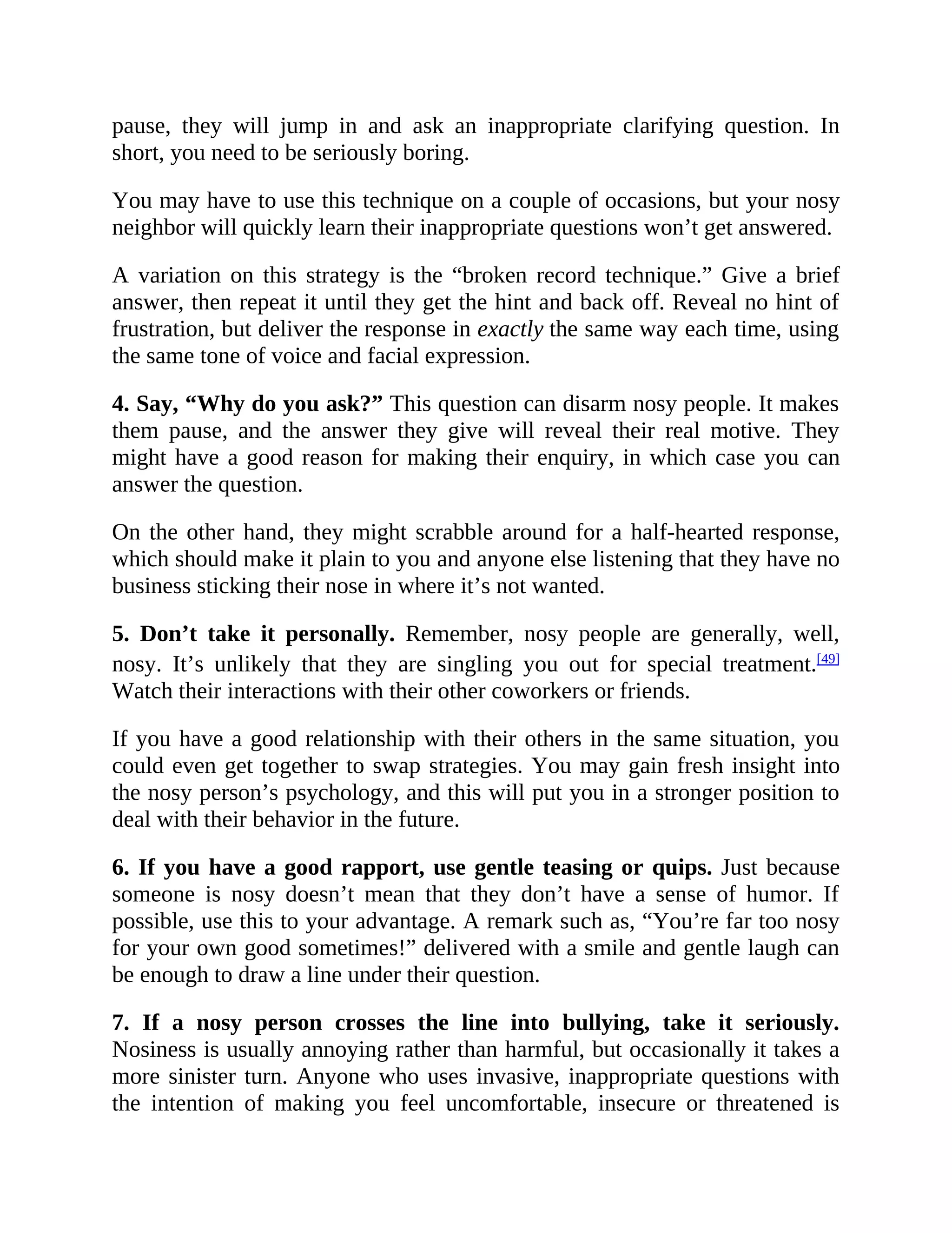pause, they will jump in and ask an inappropriate clarifying question. In
short, you need to be seriously boring.
You may have to use this technique on a couple of occasions, but your nosy
neighbor will quickly learn their inappropriate questions won’t get answered.
A variation on this strategy is the “broken record technique.” Give a brief
answer, then repeat it until they get the hint and back off. Reveal no hint of
frustration, but deliver the response in exactly the same way each time, using
the same tone of voice and facial expression.
4. Say, “Why do you ask?” This question can disarm nosy people. It makes
them pause, and the answer they give will reveal their real motive. They
might have a good reason for making their enquiry, in which case you can
answer the question.
On the other hand, they might scrabble around for a half-hearted response,
which should make it plain to you and anyone else listening that they have no
business sticking their nose in where it’s not wanted.
5. Don’t take it personally. Remember, nosy people are generally, well,
nosy. It’s unlikely that they are singling you out for special treatment.[49]
Watch their interactions with their other coworkers or friends.
If you have a good relationship with their others in the same situation, you
could even get together to swap strategies. You may gain fresh insight into
the nosy person’s psychology, and this will put you in a stronger position to
deal with their behavior in the future.
6. If you have a good rapport, use gentle teasing or quips. Just because
someone is nosy doesn’t mean that they don’t have a sense of humor. If
possible, use this to your advantage. A remark such as, “You’re far too nosy
for your own good sometimes!” delivered with a smile and gentle laugh can
be enough to draw a line under their question.
7. If a nosy person crosses the line into bullying, take it seriously.
Nosiness is usually annoying rather than harmful, but occasionally it takes a
more sinister turn. Anyone who uses invasive, inappropriate questions with
the intention of making you feel uncomfortable, insecure or threatened is
 