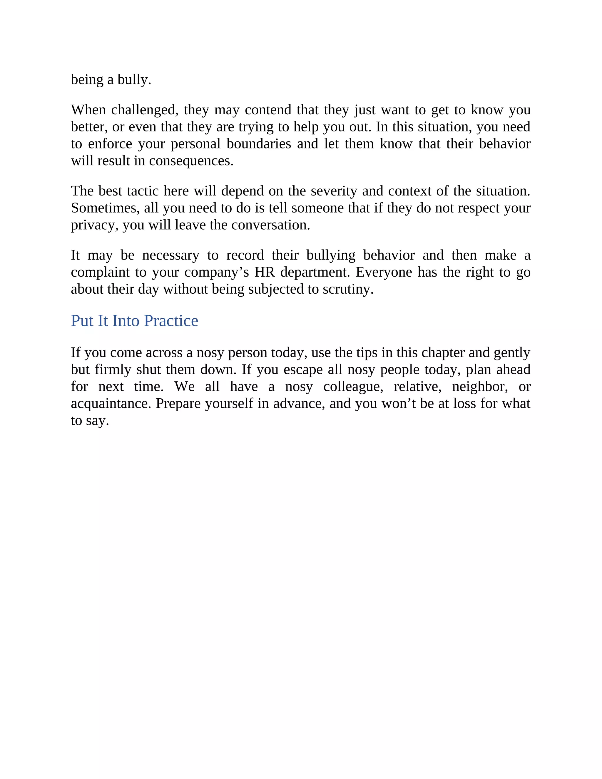 being a bully.
When challenged, they may contend that they just want to get to know you
better, or even that they are trying to help you out. In this situation, you need
to enforce your personal boundaries and let them know that their behavior
will result in consequences.
The best tactic here will depend on the severity and context of the situation.
Sometimes, all you need to do is tell someone that if they do not respect your
privacy, you will leave the conversation.
It may be necessary to record their bullying behavior and then make a
complaint to your company’s HR department. Everyone has the right to go
about their day without being subjected to scrutiny.
Put It Into Practice
If you come across a nosy person today, use the tips in this chapter and gently
but firmly shut them down. If you escape all nosy people today, plan ahead
for next time. We all have a nosy colleague, relative, neighbor, or
acquaintance. Prepare yourself in advance, and you won’t be at loss for what
to say.
 