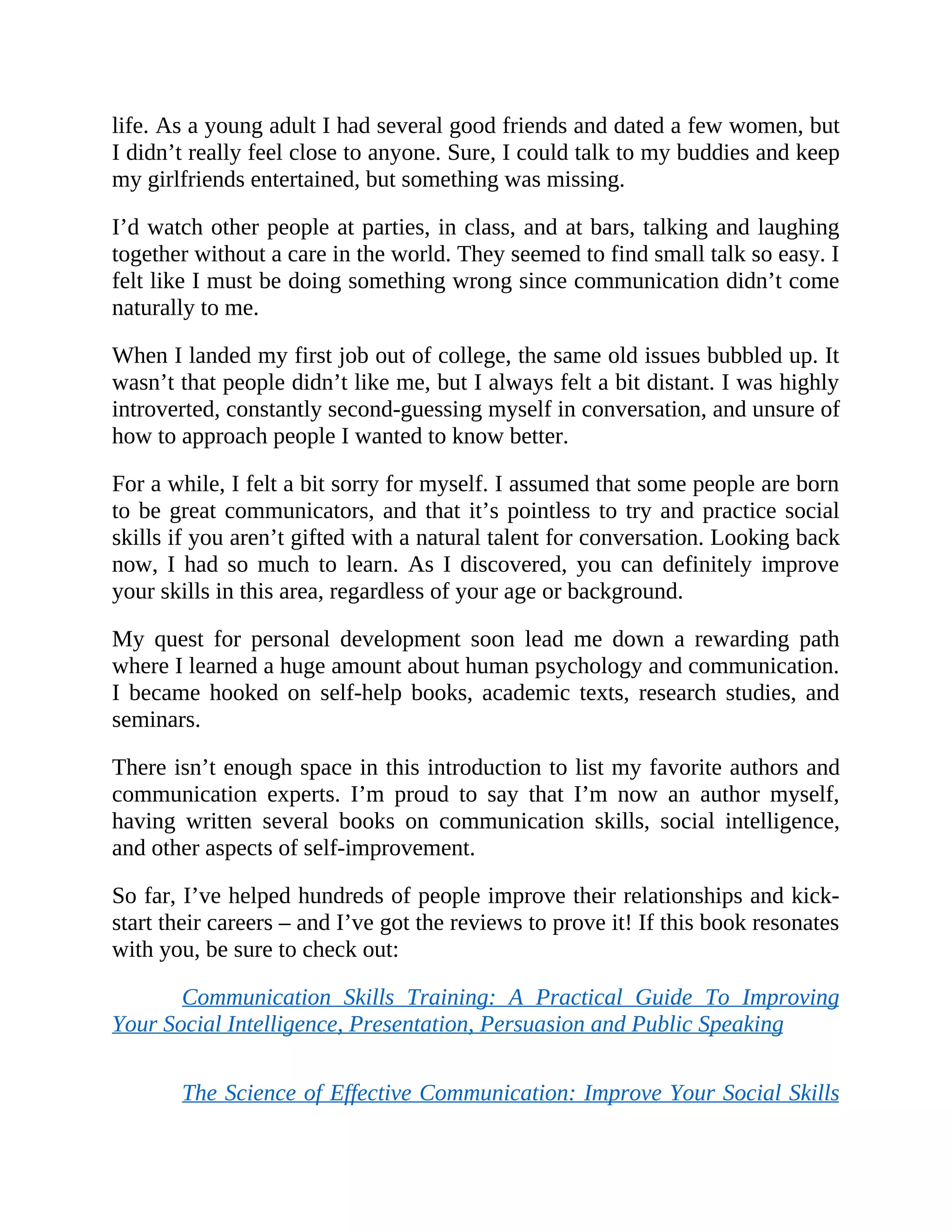 life. As a young adult I had several good friends and dated a few women, but
I didn’t really feel close to anyone. Sure, I could talk to my buddies and keep
my girlfriends entertained, but something was missing.
I’d watch other people at parties, in class, and at bars, talking and laughing
together without a care in the world. They seemed to find small talk so easy. I
felt like I must be doing something wrong since communication didn’t come
naturally to me.
When I landed my first job out of college, the same old issues bubbled up. It
wasn’t that people didn’t like me, but I always felt a bit distant. I was highly
introverted, constantly second-guessing myself in conversation, and unsure of
how to approach people I wanted to know better.
For a while, I felt a bit sorry for myself. I assumed that some people are born
to be great communicators, and that it’s pointless to try and practice social
skills if you aren’t gifted with a natural talent for conversation. Looking back
now, I had so much to learn. As I discovered, you can definitely improve
your skills in this area, regardless of your age or background.
My quest for personal development soon lead me down a rewarding path
where I learned a huge amount about human psychology and communication.
I became hooked on self-help books, academic texts, research studies, and
seminars.
There isn’t enough space in this introduction to list my favorite authors and
communication experts. I’m proud to say that I’m now an author myself,
having written several books on communication skills, social intelligence,
and other aspects of self-improvement.
So far, I’ve helped hundreds of people improve their relationships and kick-
start their careers – and I’ve got the reviews to prove it! If this book resonates
with you, be sure to check out:
Communication Skills Training: A Practical Guide To Improving
Your Social Intelligence, Presentation, Persuasion and Public Speaking
The Science of Effective Communication: Improve Your Social Skills
 