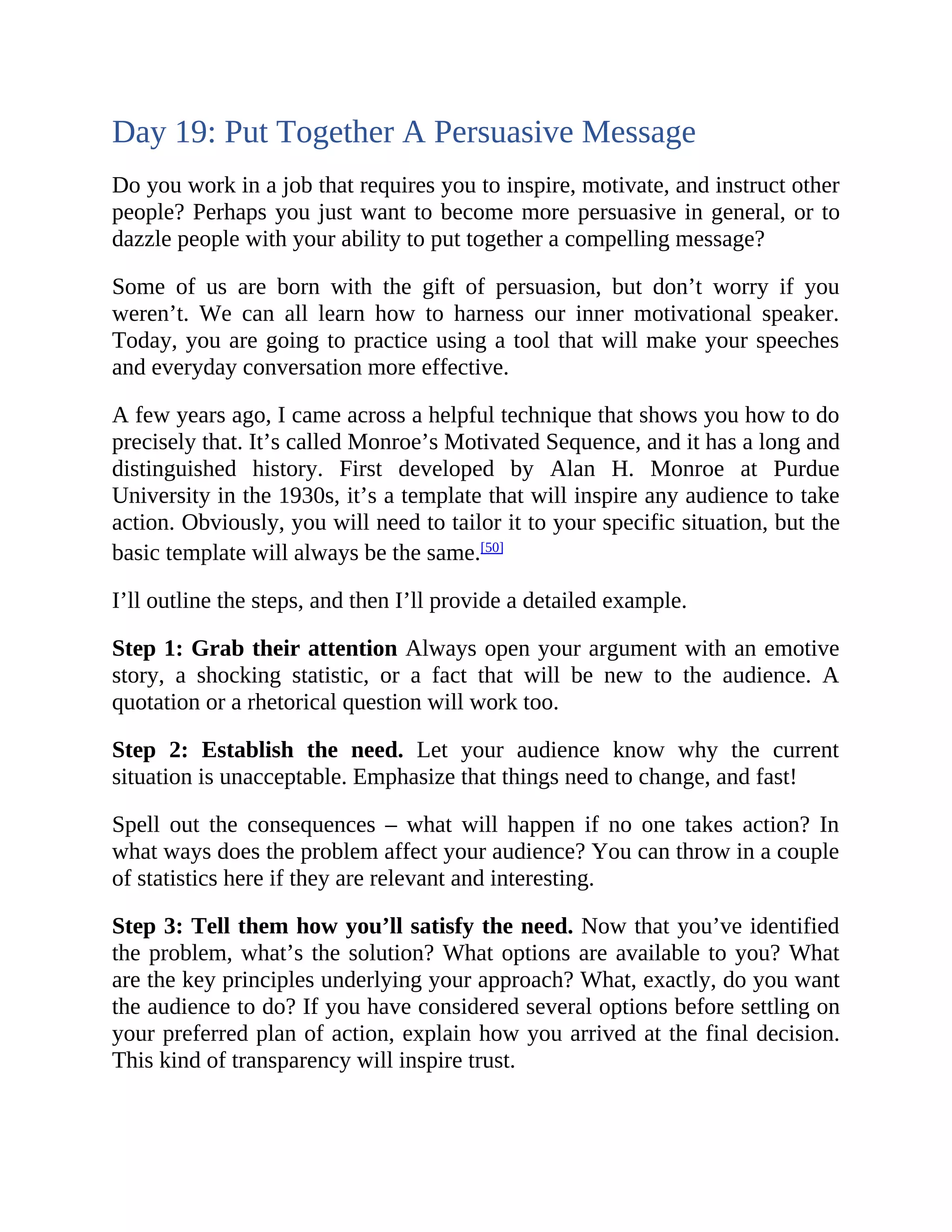 Day 19: Put Together A Persuasive Message
Do you work in a job that requires you to inspire, motivate, and instruct other
people? Perhaps you just want to become more persuasive in general, or to
dazzle people with your ability to put together a compelling message?
Some of us are born with the gift of persuasion, but don’t worry if you
weren’t. We can all learn how to harness our inner motivational speaker.
Today, you are going to practice using a tool that will make your speeches
and everyday conversation more effective.
A few years ago, I came across a helpful technique that shows you how to do
precisely that. It’s called Monroe’s Motivated Sequence, and it has a long and
distinguished history. First developed by Alan H. Monroe at Purdue
University in the 1930s, it’s a template that will inspire any audience to take
action. Obviously, you will need to tailor it to your specific situation, but the
basic template will always be the same.[50]
I’ll outline the steps, and then I’ll provide a detailed example.
Step 1: Grab their attention Always open your argument with an emotive
story, a shocking statistic, or a fact that will be new to the audience. A
quotation or a rhetorical question will work too.
Step 2: Establish the need. Let your audience know why the current
situation is unacceptable. Emphasize that things need to change, and fast!
Spell out the consequences – what will happen if no one takes action? In
what ways does the problem affect your audience? You can throw in a couple
of statistics here if they are relevant and interesting.
Step 3: Tell them how you’ll satisfy the need. Now that you’ve identified
the problem, what’s the solution? What options are available to you? What
are the key principles underlying your approach? What, exactly, do you want
the audience to do? If you have considered several options before settling on
your preferred plan of action, explain how you arrived at the final decision.
This kind of transparency will inspire trust.
 