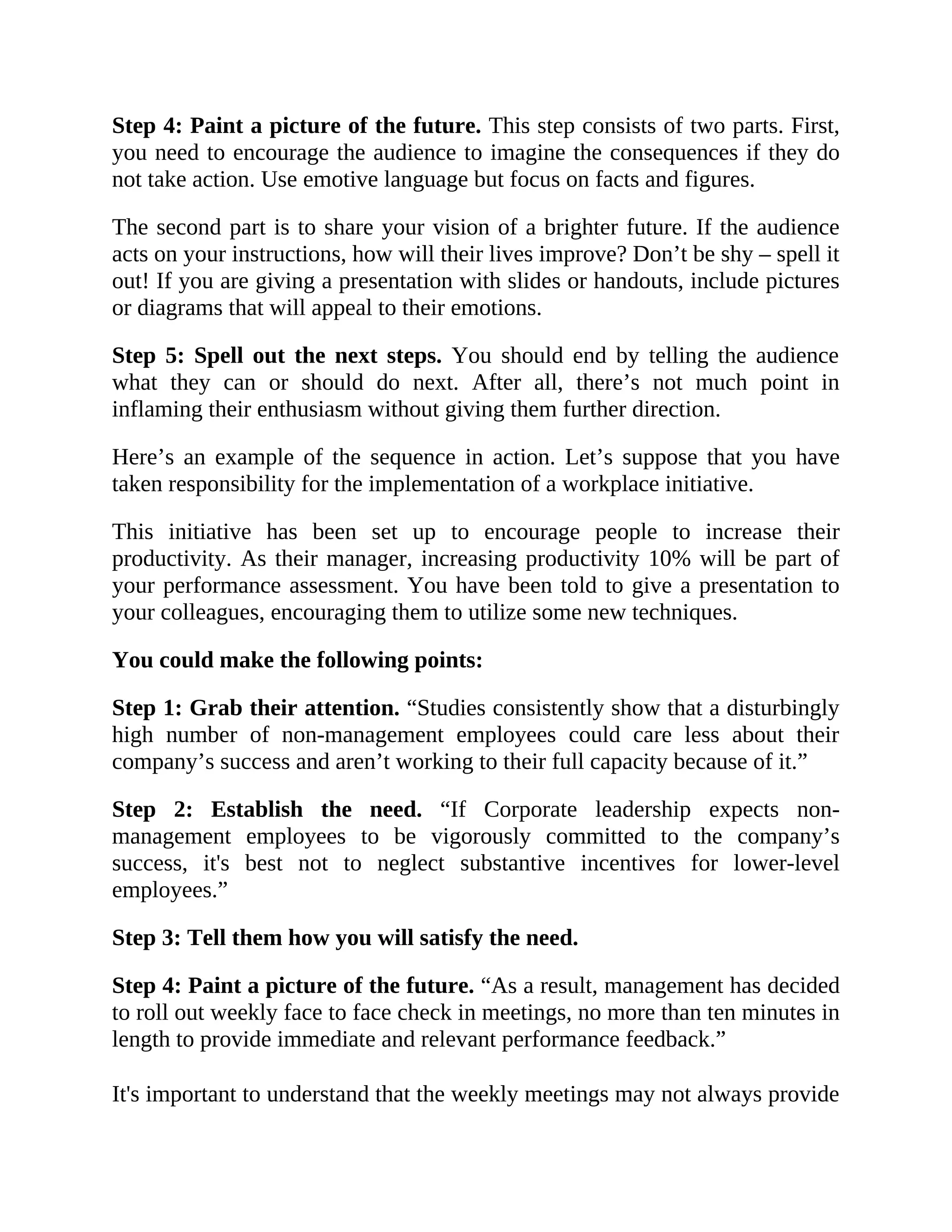 Step 4: Paint a picture of the future. This step consists of two parts. First,
you need to encourage the audience to imagine the consequences if they do
not take action. Use emotive language but focus on facts and figures.
The second part is to share your vision of a brighter future. If the audience
acts on your instructions, how will their lives improve? Don’t be shy – spell it
out! If you are giving a presentation with slides or handouts, include pictures
or diagrams that will appeal to their emotions.
Step 5: Spell out the next steps. You should end by telling the audience
what they can or should do next. After all, there’s not much point in
inflaming their enthusiasm without giving them further direction.
Here’s an example of the sequence in action. Let’s suppose that you have
taken responsibility for the implementation of a workplace initiative.
This initiative has been set up to encourage people to increase their
productivity. As their manager, increasing productivity 10% will be part of
your performance assessment. You have been told to give a presentation to
your colleagues, encouraging them to utilize some new techniques.
You could make the following points:
Step 1: Grab their attention. “Studies consistently show that a disturbingly
high number of non-management employees could care less about their
company’s success and aren’t working to their full capacity because of it.”
Step 2: Establish the need. “If Corporate leadership expects non-
management employees to be vigorously committed to the company’s
success, it's best not to neglect substantive incentives for lower-level
employees.”
Step 3: Tell them how you will satisfy the need.
Step 4: Paint a picture of the future. “As a result, management has decided
to roll out weekly face to face check in meetings, no more than ten minutes in
length to provide immediate and relevant performance feedback.”
It's important to understand that the weekly meetings may not always provide
 