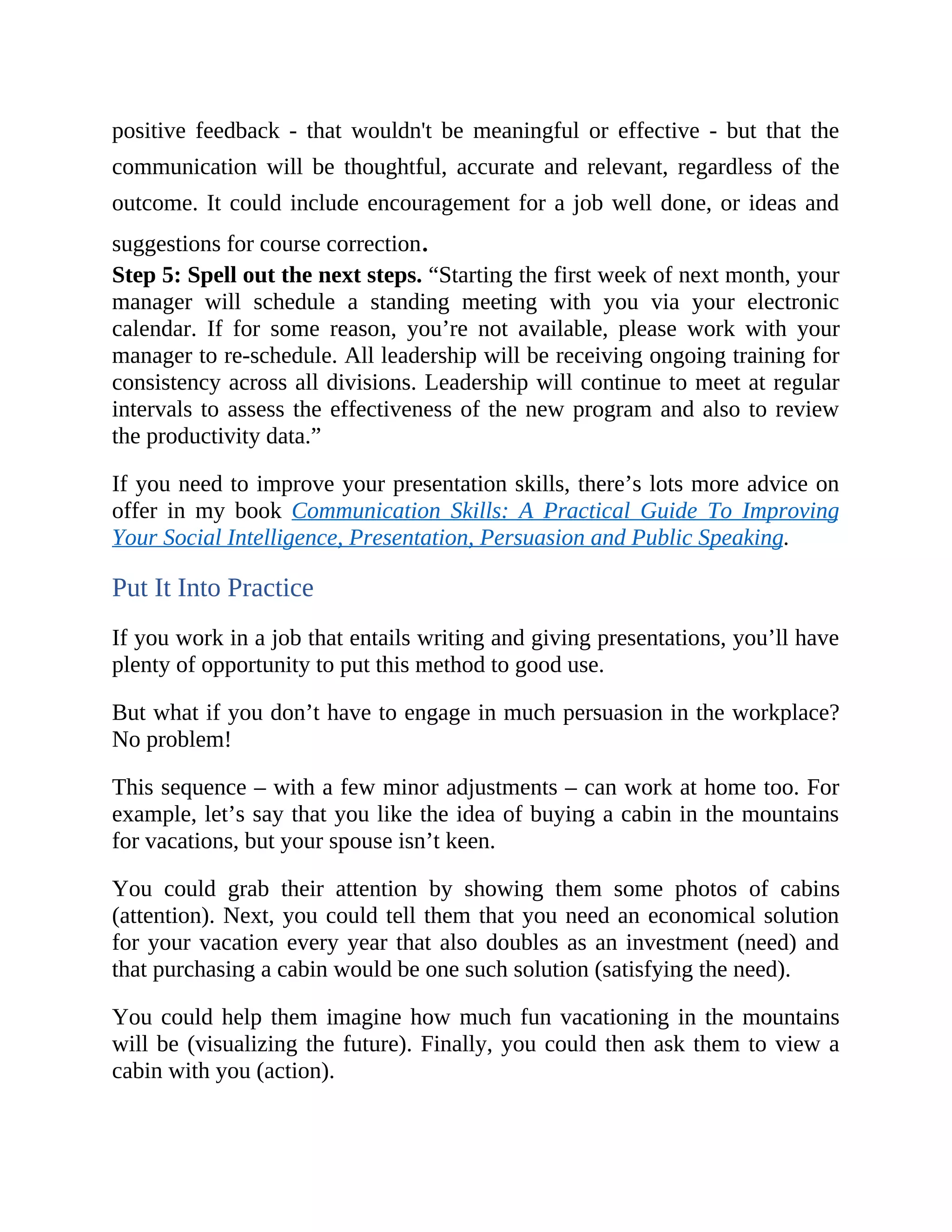 positive feedback - that wouldn't be meaningful or effective - but that the
communication will be thoughtful, accurate and relevant, regardless of the
outcome. It could include encouragement for a job well done, or ideas and
suggestions for course correction.
Step 5: Spell out the next steps. “Starting the first week of next month, your
manager will schedule a standing meeting with you via your electronic
calendar. If for some reason, you’re not available, please work with your
manager to re-schedule. All leadership will be receiving ongoing training for
consistency across all divisions. Leadership will continue to meet at regular
intervals to assess the effectiveness of the new program and also to review
the productivity data.”
If you need to improve your presentation skills, there’s lots more advice on
offer in my book Communication Skills: A Practical Guide To Improving
Your Social Intelligence, Presentation, Persuasion and Public Speaking.
Put It Into Practice
If you work in a job that entails writing and giving presentations, you’ll have
plenty of opportunity to put this method to good use.
But what if you don’t have to engage in much persuasion in the workplace?
No problem!
This sequence – with a few minor adjustments – can work at home too. For
example, let’s say that you like the idea of buying a cabin in the mountains
for vacations, but your spouse isn’t keen.
You could grab their attention by showing them some photos of cabins
(attention). Next, you could tell them that you need an economical solution
for your vacation every year that also doubles as an investment (need) and
that purchasing a cabin would be one such solution (satisfying the need).
You could help them imagine how much fun vacationing in the mountains
will be (visualizing the future). Finally, you could then ask them to view a
cabin with you (action).
 