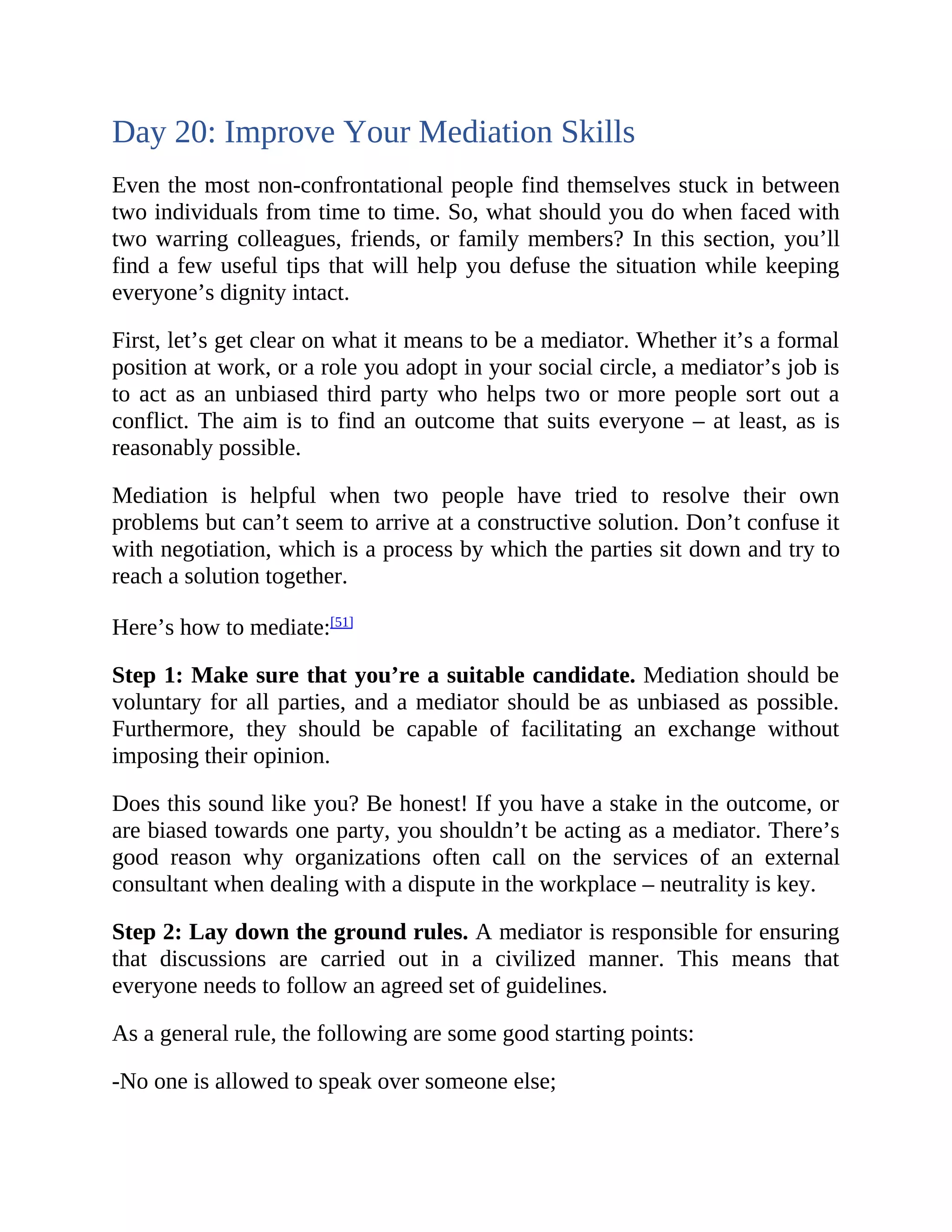 Day 20: Improve Your Mediation Skills
Even the most non-confrontational people find themselves stuck in between
two individuals from time to time. So, what should you do when faced with
two warring colleagues, friends, or family members? In this section, you’ll
find a few useful tips that will help you defuse the situation while keeping
everyone’s dignity intact.
First, let’s get clear on what it means to be a mediator. Whether it’s a formal
position at work, or a role you adopt in your social circle, a mediator’s job is
to act as an unbiased third party who helps two or more people sort out a
conflict. The aim is to find an outcome that suits everyone – at least, as is
reasonably possible.
Mediation is helpful when two people have tried to resolve their own
problems but can’t seem to arrive at a constructive solution. Don’t confuse it
with negotiation, which is a process by which the parties sit down and try to
reach a solution together.
Here’s how to mediate:[51]
Step 1: Make sure that you’re a suitable candidate. Mediation should be
voluntary for all parties, and a mediator should be as unbiased as possible.
Furthermore, they should be capable of facilitating an exchange without
imposing their opinion.
Does this sound like you? Be honest! If you have a stake in the outcome, or
are biased towards one party, you shouldn’t be acting as a mediator. There’s
good reason why organizations often call on the services of an external
consultant when dealing with a dispute in the workplace – neutrality is key.
Step 2: Lay down the ground rules. A mediator is responsible for ensuring
that discussions are carried out in a civilized manner. This means that
everyone needs to follow an agreed set of guidelines.
As a general rule, the following are some good starting points:
-No one is allowed to speak over someone else;
 
