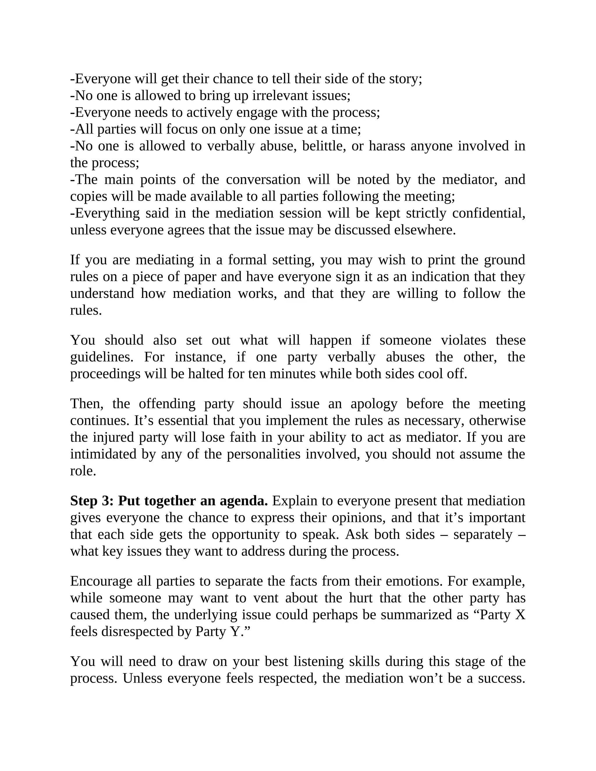 -Everyone will get their chance to tell their side of the story;
-No one is allowed to bring up irrelevant issues;
-Everyone needs to actively engage with the process;
-All parties will focus on only one issue at a time;
-No one is allowed to verbally abuse, belittle, or harass anyone involved in
the process;
-The main points of the conversation will be noted by the mediator, and
copies will be made available to all parties following the meeting;
-Everything said in the mediation session will be kept strictly confidential,
unless everyone agrees that the issue may be discussed elsewhere.
If you are mediating in a formal setting, you may wish to print the ground
rules on a piece of paper and have everyone sign it as an indication that they
understand how mediation works, and that they are willing to follow the
rules.
You should also set out what will happen if someone violates these
guidelines. For instance, if one party verbally abuses the other, the
proceedings will be halted for ten minutes while both sides cool off.
Then, the offending party should issue an apology before the meeting
continues. It’s essential that you implement the rules as necessary, otherwise
the injured party will lose faith in your ability to act as mediator. If you are
intimidated by any of the personalities involved, you should not assume the
role.
Step 3: Put together an agenda. Explain to everyone present that mediation
gives everyone the chance to express their opinions, and that it’s important
that each side gets the opportunity to speak. Ask both sides – separately –
what key issues they want to address during the process.
Encourage all parties to separate the facts from their emotions. For example,
while someone may want to vent about the hurt that the other party has
caused them, the underlying issue could perhaps be summarized as “Party X
feels disrespected by Party Y.”
You will need to draw on your best listening skills during this stage of the
process. Unless everyone feels respected, the mediation won’t be a success.
 