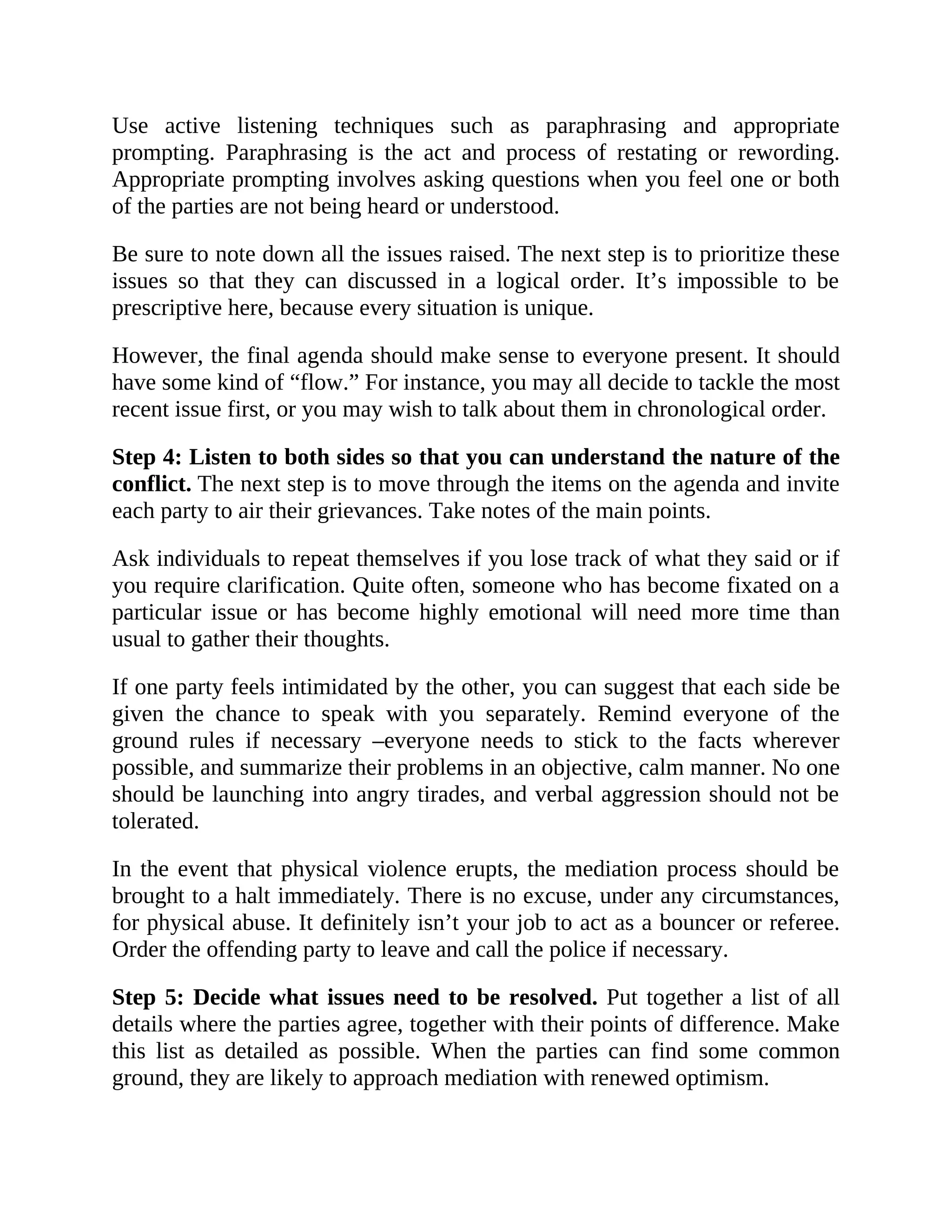 Use active listening techniques such as paraphrasing and appropriate
prompting. Paraphrasing is the act and process of restating or rewording.
Appropriate prompting involves asking questions when you feel one or both
of the parties are not being heard or understood.
Be sure to note down all the issues raised. The next step is to prioritize these
issues so that they can discussed in a logical order. It’s impossible to be
prescriptive here, because every situation is unique.
However, the final agenda should make sense to everyone present. It should
have some kind of “flow.” For instance, you may all decide to tackle the most
recent issue first, or you may wish to talk about them in chronological order.
Step 4: Listen to both sides so that you can understand the nature of the
conflict. The next step is to move through the items on the agenda and invite
each party to air their grievances. Take notes of the main points.
Ask individuals to repeat themselves if you lose track of what they said or if
you require clarification. Quite often, someone who has become fixated on a
particular issue or has become highly emotional will need more time than
usual to gather their thoughts.
If one party feels intimidated by the other, you can suggest that each side be
given the chance to speak with you separately. Remind everyone of the
ground rules if necessary –everyone needs to stick to the facts wherever
possible, and summarize their problems in an objective, calm manner. No one
should be launching into angry tirades, and verbal aggression should not be
tolerated.
In the event that physical violence erupts, the mediation process should be
brought to a halt immediately. There is no excuse, under any circumstances,
for physical abuse. It definitely isn’t your job to act as a bouncer or referee.
Order the offending party to leave and call the police if necessary.
Step 5: Decide what issues need to be resolved. Put together a list of all
details where the parties agree, together with their points of difference. Make
this list as detailed as possible. When the parties can find some common
ground, they are likely to approach mediation with renewed optimism.
 