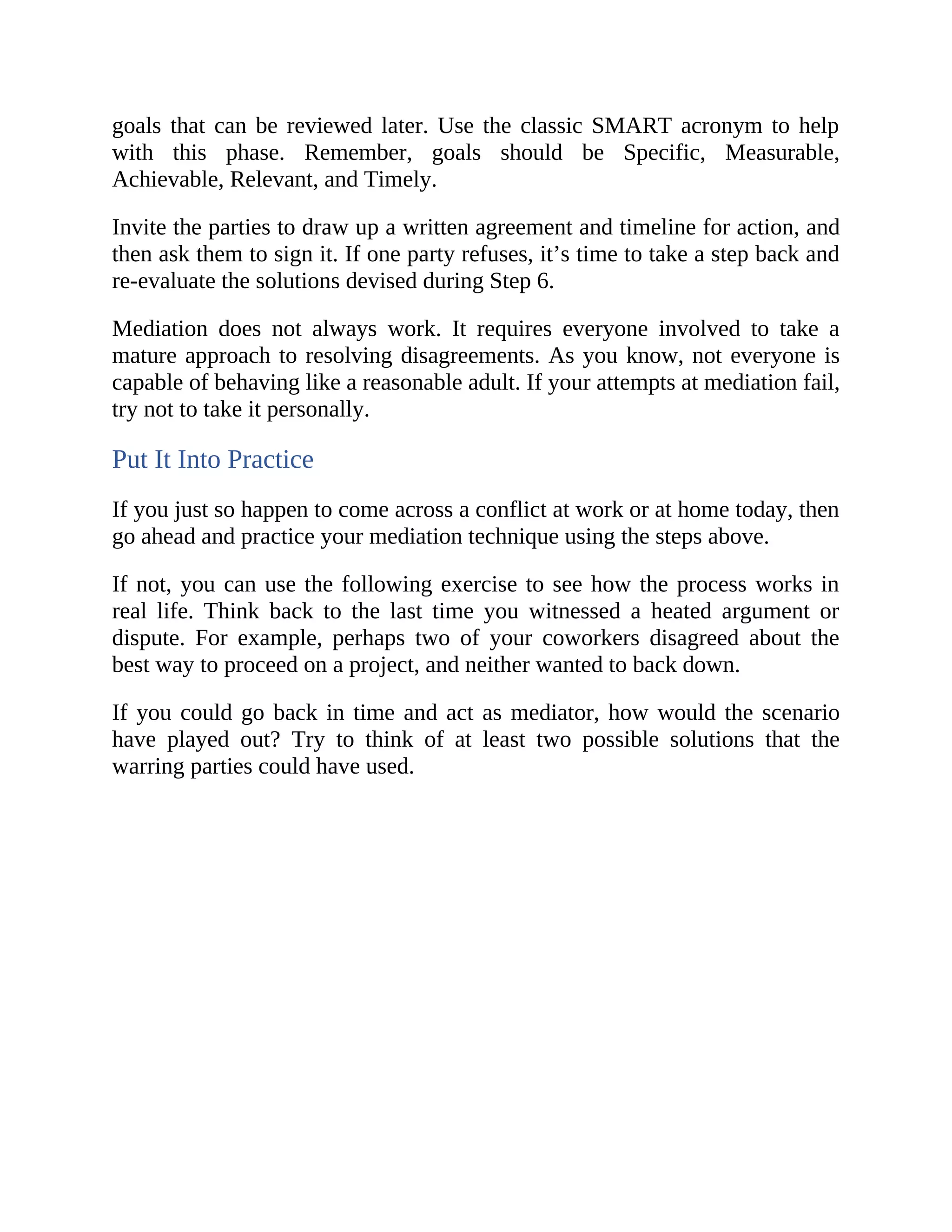 goals that can be reviewed later. Use the classic SMART acronym to help
with this phase. Remember, goals should be Specific, Measurable,
Achievable, Relevant, and Timely.
Invite the parties to draw up a written agreement and timeline for action, and
then ask them to sign it. If one party refuses, it’s time to take a step back and
re-evaluate the solutions devised during Step 6.
Mediation does not always work. It requires everyone involved to take a
mature approach to resolving disagreements. As you know, not everyone is
capable of behaving like a reasonable adult. If your attempts at mediation fail,
try not to take it personally.
Put It Into Practice
If you just so happen to come across a conflict at work or at home today, then
go ahead and practice your mediation technique using the steps above.
If not, you can use the following exercise to see how the process works in
real life. Think back to the last time you witnessed a heated argument or
dispute. For example, perhaps two of your coworkers disagreed about the
best way to proceed on a project, and neither wanted to back down.
If you could go back in time and act as mediator, how would the scenario
have played out? Try to think of at least two possible solutions that the
warring parties could have used.
 