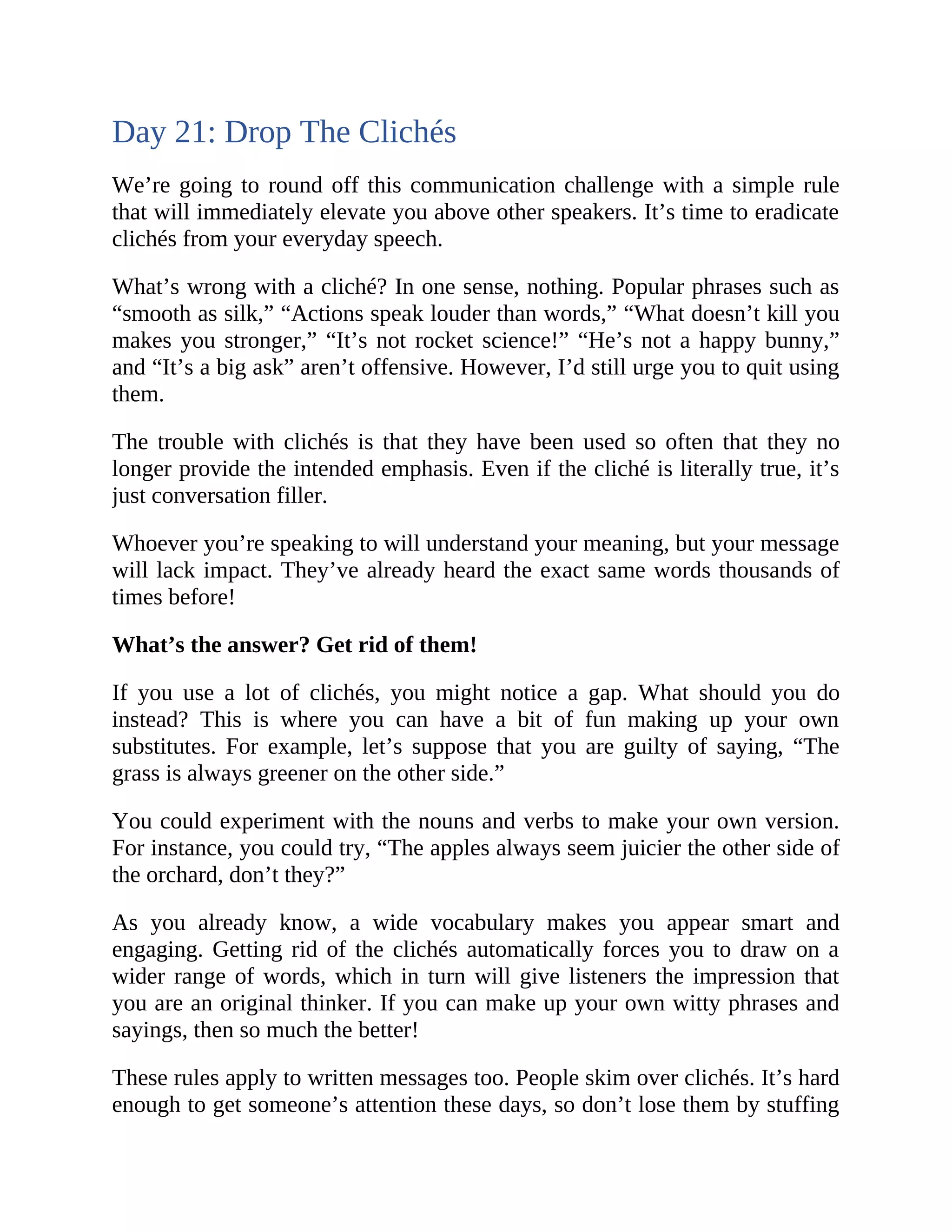 Day 21: Drop The Clichés
We’re going to round off this communication challenge with a simple rule
that will immediately elevate you above other speakers. It’s time to eradicate
clichés from your everyday speech.
What’s wrong with a cliché? In one sense, nothing. Popular phrases such as
“smooth as silk,” “Actions speak louder than words,” “What doesn’t kill you
makes you stronger,” “It’s not rocket science!” “He’s not a happy bunny,”
and “It’s a big ask” aren’t offensive. However, I’d still urge you to quit using
them.
The trouble with clichés is that they have been used so often that they no
longer provide the intended emphasis. Even if the cliché is literally true, it’s
just conversation filler.
Whoever you’re speaking to will understand your meaning, but your message
will lack impact. They’ve already heard the exact same words thousands of
times before!
What’s the answer? Get rid of them!
If you use a lot of clichés, you might notice a gap. What should you do
instead? This is where you can have a bit of fun making up your own
substitutes. For example, let’s suppose that you are guilty of saying, “The
grass is always greener on the other side.”
You could experiment with the nouns and verbs to make your own version.
For instance, you could try, “The apples always seem juicier the other side of
the orchard, don’t they?”
As you already know, a wide vocabulary makes you appear smart and
engaging. Getting rid of the clichés automatically forces you to draw on a
wider range of words, which in turn will give listeners the impression that
you are an original thinker. If you can make up your own witty phrases and
sayings, then so much the better!
These rules apply to written messages too. People skim over clichés. It’s hard
enough to get someone’s attention these days, so don’t lose them by stuffing
 