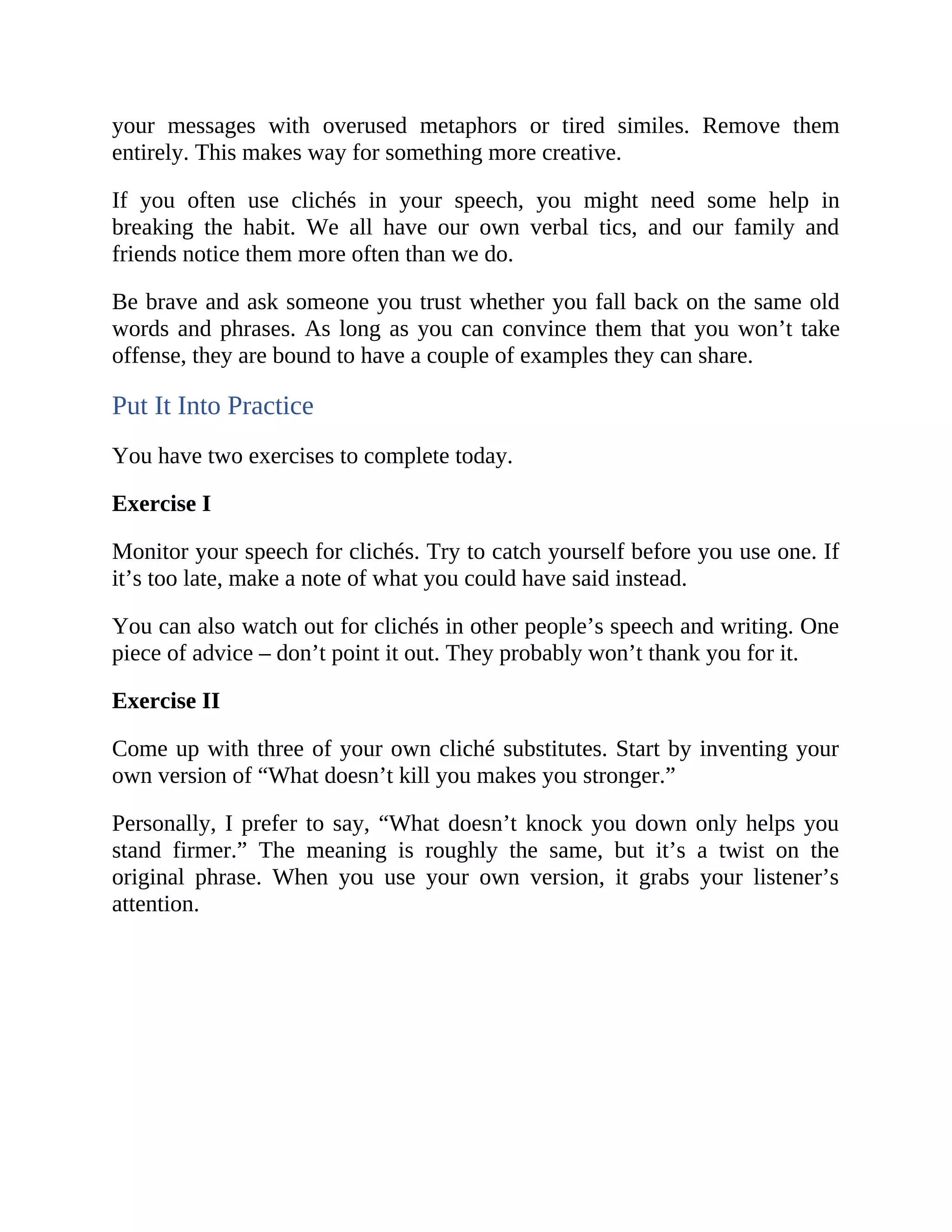 your messages with overused metaphors or tired similes. Remove them
entirely. This makes way for something more creative.
If you often use clichés in your speech, you might need some help in
breaking the habit. We all have our own verbal tics, and our family and
friends notice them more often than we do.
Be brave and ask someone you trust whether you fall back on the same old
words and phrases. As long as you can convince them that you won’t take
offense, they are bound to have a couple of examples they can share.
Put It Into Practice
You have two exercises to complete today.
Exercise I
Monitor your speech for clichés. Try to catch yourself before you use one. If
it’s too late, make a note of what you could have said instead.
You can also watch out for clichés in other people’s speech and writing. One
piece of advice – don’t point it out. They probably won’t thank you for it.
Exercise II
Come up with three of your own cliché substitutes. Start by inventing your
own version of “What doesn’t kill you makes you stronger.”
Personally, I prefer to say, “What doesn’t knock you down only helps you
stand firmer.” The meaning is roughly the same, but it’s a twist on the
original phrase. When you use your own version, it grabs your listener’s
attention.
 