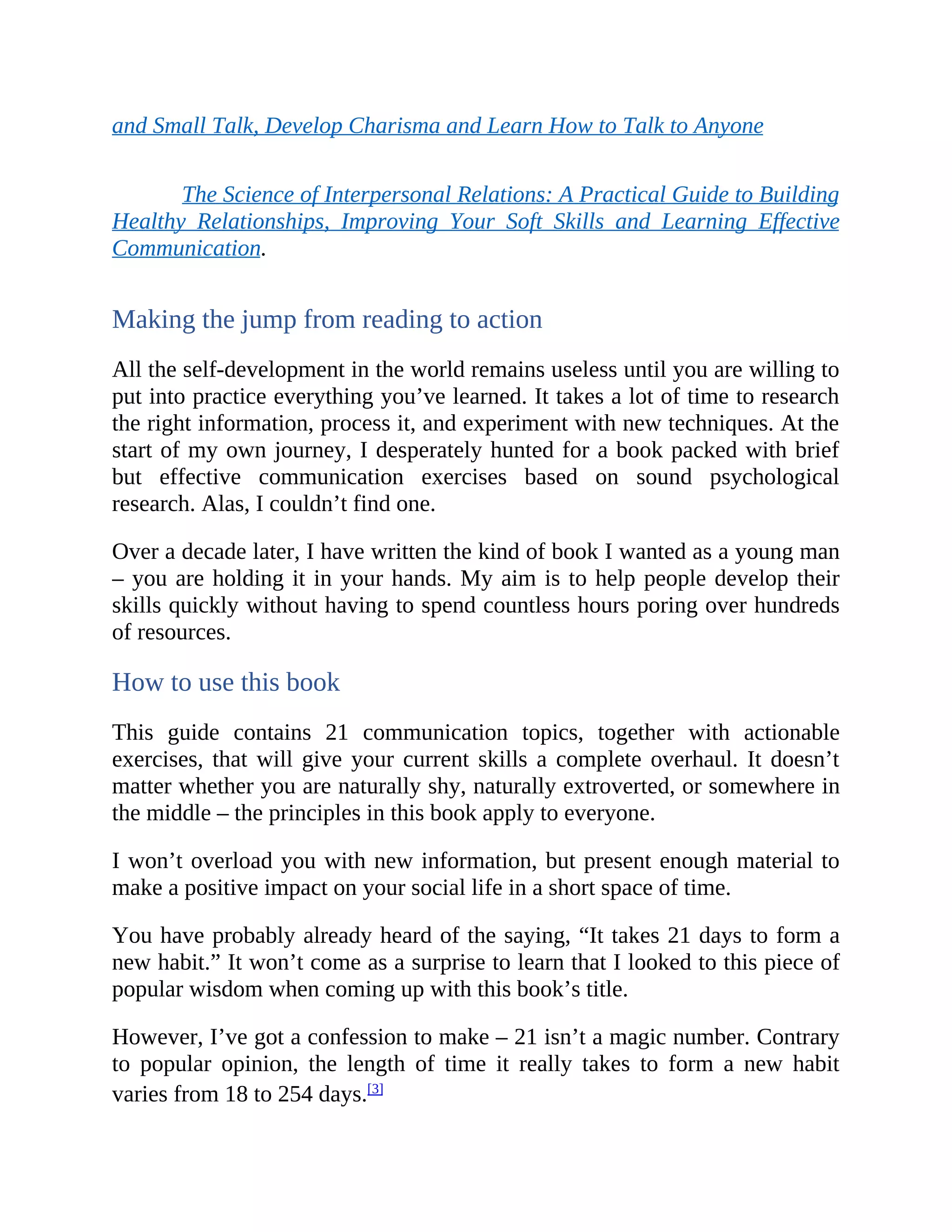 and Small Talk, Develop Charisma and Learn How to Talk to Anyone
The Science of Interpersonal Relations: A Practical Guide to Building
Healthy Relationships, Improving Your Soft Skills and Learning Effective
Communication.
Making the jump from reading to action
All the self-development in the world remains useless until you are willing to
put into practice everything you’ve learned. It takes a lot of time to research
the right information, process it, and experiment with new techniques. At the
start of my own journey, I desperately hunted for a book packed with brief
but effective communication exercises based on sound psychological
research. Alas, I couldn’t find one.
Over a decade later, I have written the kind of book I wanted as a young man
– you are holding it in your hands. My aim is to help people develop their
skills quickly without having to spend countless hours poring over hundreds
of resources.
How to use this book
This guide contains 21 communication topics, together with actionable
exercises, that will give your current skills a complete overhaul. It doesn’t
matter whether you are naturally shy, naturally extroverted, or somewhere in
the middle – the principles in this book apply to everyone.
I won’t overload you with new information, but present enough material to
make a positive impact on your social life in a short space of time.
You have probably already heard of the saying, “It takes 21 days to form a
new habit.” It won’t come as a surprise to learn that I looked to this piece of
popular wisdom when coming up with this book’s title.
However, I’ve got a confession to make – 21 isn’t a magic number. Contrary
to popular opinion, the length of time it really takes to form a new habit
varies from 18 to 254 days.[3]
 