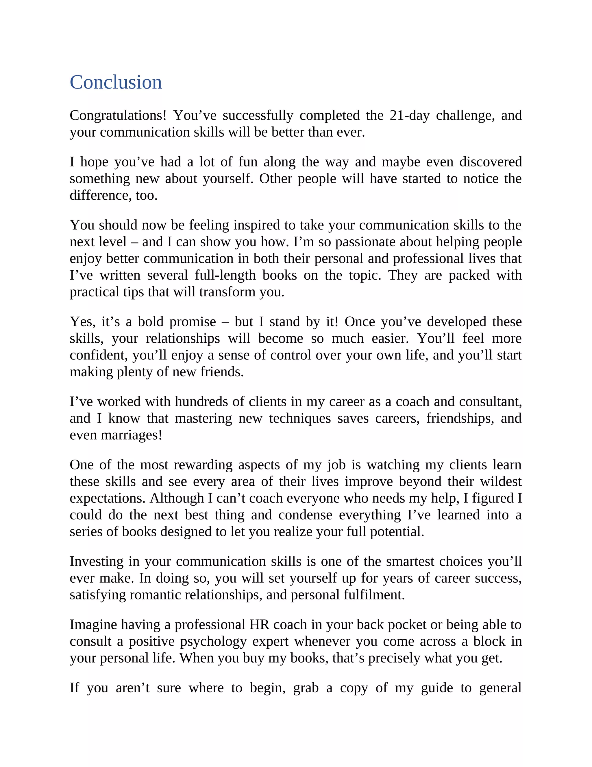 Conclusion
Congratulations! You’ve successfully completed the 21-day challenge, and
your communication skills will be better than ever.
I hope you’ve had a lot of fun along the way and maybe even discovered
something new about yourself. Other people will have started to notice the
difference, too.
You should now be feeling inspired to take your communication skills to the
next level – and I can show you how. I’m so passionate about helping people
enjoy better communication in both their personal and professional lives that
I’ve written several full-length books on the topic. They are packed with
practical tips that will transform you.
Yes, it’s a bold promise – but I stand by it! Once you’ve developed these
skills, your relationships will become so much easier. You’ll feel more
confident, you’ll enjoy a sense of control over your own life, and you’ll start
making plenty of new friends.
I’ve worked with hundreds of clients in my career as a coach and consultant,
and I know that mastering new techniques saves careers, friendships, and
even marriages!
One of the most rewarding aspects of my job is watching my clients learn
these skills and see every area of their lives improve beyond their wildest
expectations. Although I can’t coach everyone who needs my help, I figured I
could do the next best thing and condense everything I’ve learned into a
series of books designed to let you realize your full potential.
Investing in your communication skills is one of the smartest choices you’ll
ever make. In doing so, you will set yourself up for years of career success,
satisfying romantic relationships, and personal fulfilment.
Imagine having a professional HR coach in your back pocket or being able to
consult a positive psychology expert whenever you come across a block in
your personal life. When you buy my books, that’s precisely what you get.
If you aren’t sure where to begin, grab a copy of my guide to general
 