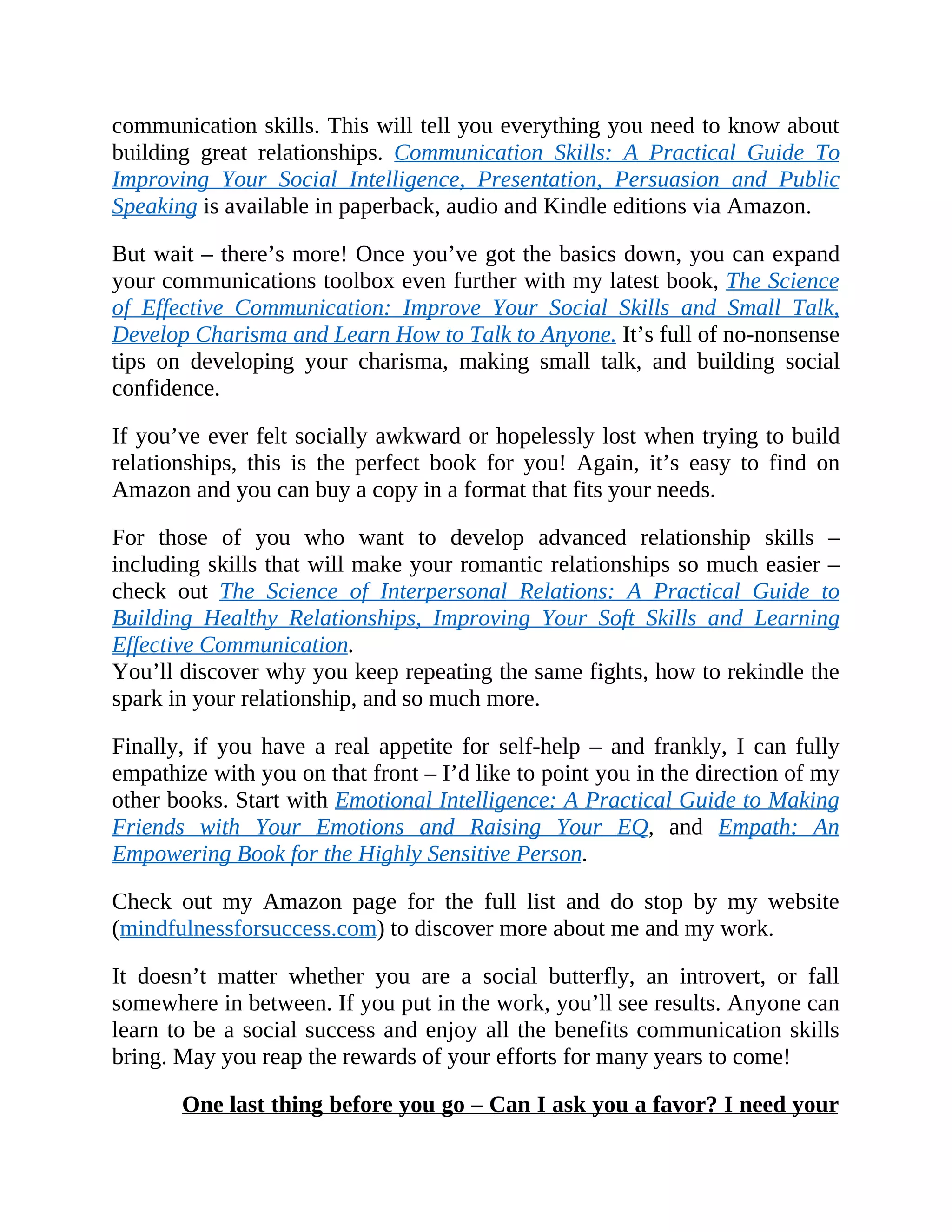communication skills. This will tell you everything you need to know about
building great relationships. Communication Skills: A Practical Guide To
Improving Your Social Intelligence, Presentation, Persuasion and Public
Speaking is available in paperback, audio and Kindle editions via Amazon.
But wait – there’s more! Once you’ve got the basics down, you can expand
your communications toolbox even further with my latest book, The Science
of Effective Communication: Improve Your Social Skills and Small Talk,
Develop Charisma and Learn How to Talk to Anyone. It’s full of no-nonsense
tips on developing your charisma, making small talk, and building social
confidence.
If you’ve ever felt socially awkward or hopelessly lost when trying to build
relationships, this is the perfect book for you! Again, it’s easy to find on
Amazon and you can buy a copy in a format that fits your needs.
For those of you who want to develop advanced relationship skills –
including skills that will make your romantic relationships so much easier –
check out The Science of Interpersonal Relations: A Practical Guide to
Building Healthy Relationships, Improving Your Soft Skills and Learning
Effective Communication.
You’ll discover why you keep repeating the same fights, how to rekindle the
spark in your relationship, and so much more.
Finally, if you have a real appetite for self-help – and frankly, I can fully
empathize with you on that front – I’d like to point you in the direction of my
other books. Start with Emotional Intelligence: A Practical Guide to Making
Friends with Your Emotions and Raising Your EQ, and Empath: An
Empowering Book for the Highly Sensitive Person.
Check out my Amazon page for the full list and do stop by my website
(mindfulnessforsuccess.com) to discover more about me and my work.
It doesn’t matter whether you are a social butterfly, an introvert, or fall
somewhere in between. If you put in the work, you’ll see results. Anyone can
learn to be a social success and enjoy all the benefits communication skills
bring. May you reap the rewards of your efforts for many years to come!
One last thing before you go – Can I ask you a favor? I need your
 