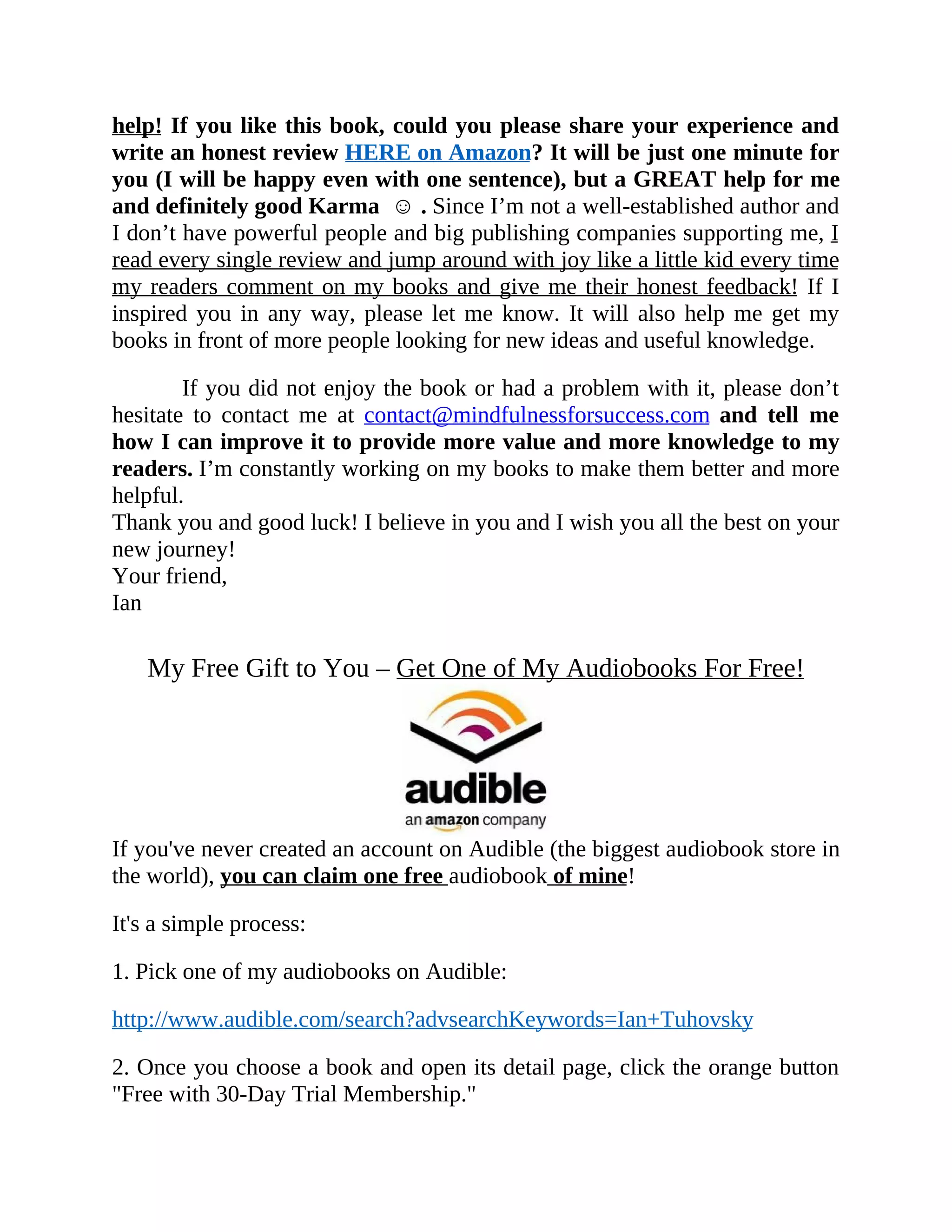 help! If you like this book, could you please share your experience and
write an honest review HERE on Amazon? It will be just one minute for
you (I will be happy even with one sentence), but a GREAT help for me
and definitely good Karma ☺ . Since I’m not a well-established author and
I don’t have powerful people and big publishing companies supporting me, I
read every single review and jump around with joy like a little kid every time
my readers comment on my books and give me their honest feedback! If I
inspired you in any way, please let me know. It will also help me get my
books in front of more people looking for new ideas and useful knowledge.
If you did not enjoy the book or had a problem with it, please don’t
hesitate to contact me at contact@mindfulnessforsuccess.com and tell me
how I can improve it to provide more value and more knowledge to my
readers. I’m constantly working on my books to make them better and more
helpful.
Thank you and good luck! I believe in you and I wish you all the best on your
new journey!
Your friend,
Ian
My Free Gift to You – Get One of My Audiobooks For Free!
If you've never created an account on Audible (the biggest audiobook store in
the world), you can claim one free audiobook of mine!
It's a simple process:
1. Pick one of my audiobooks on Audible:
http://www.audible.com/search?advsearchKeywords=Ian+Tuhovsky
2. Once you choose a book and open its detail page, click the orange button
"Free with 30-Day Trial Membership."
 