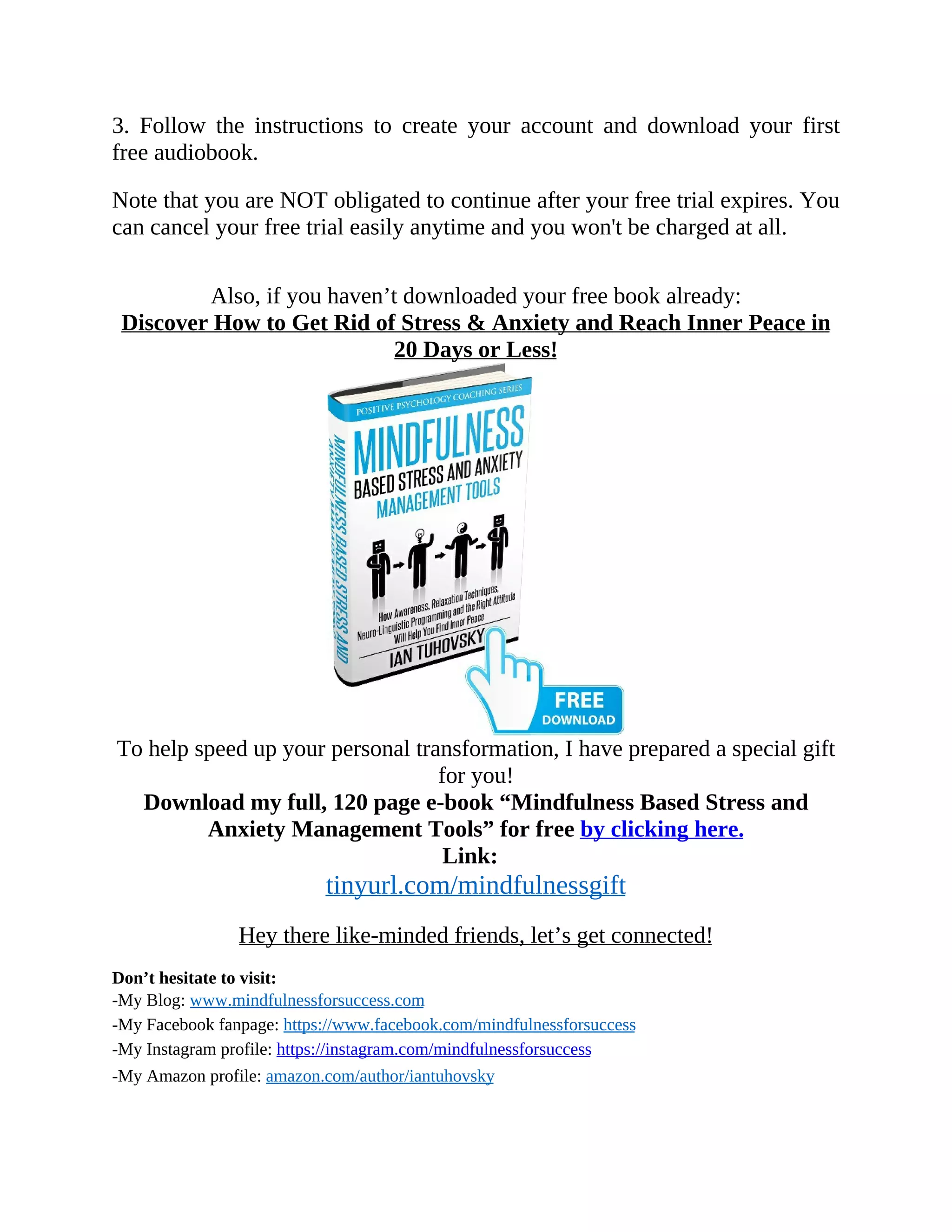 3. Follow the instructions to create your account and download your first
free audiobook.
Note that you are NOT obligated to continue after your free trial expires. You
can cancel your free trial easily anytime and you won't be charged at all.
Also, if you haven’t downloaded your free book already:
Discover How to Get Rid of Stress & Anxiety and Reach Inner Peace in
20 Days or Less!
To help speed up your personal transformation, I have prepared a special gift
for you!
Download my full, 120 page e-book “Mindfulness Based Stress and
Anxiety Management Tools” for free by clicking here.
Link:
tinyurl.com/mindfulnessgift
Hey there like-minded friends, let’s get connected!
Don’t hesitate to visit:
-My Blog: www.mindfulnessforsuccess.com
-My Facebook fanpage: https://www.facebook.com/mindfulnessforsuccess
-My Instagram profile: https://instagram.com/mindfulnessforsuccess
-My Amazon profile: amazon.com/author/iantuhovsky
 