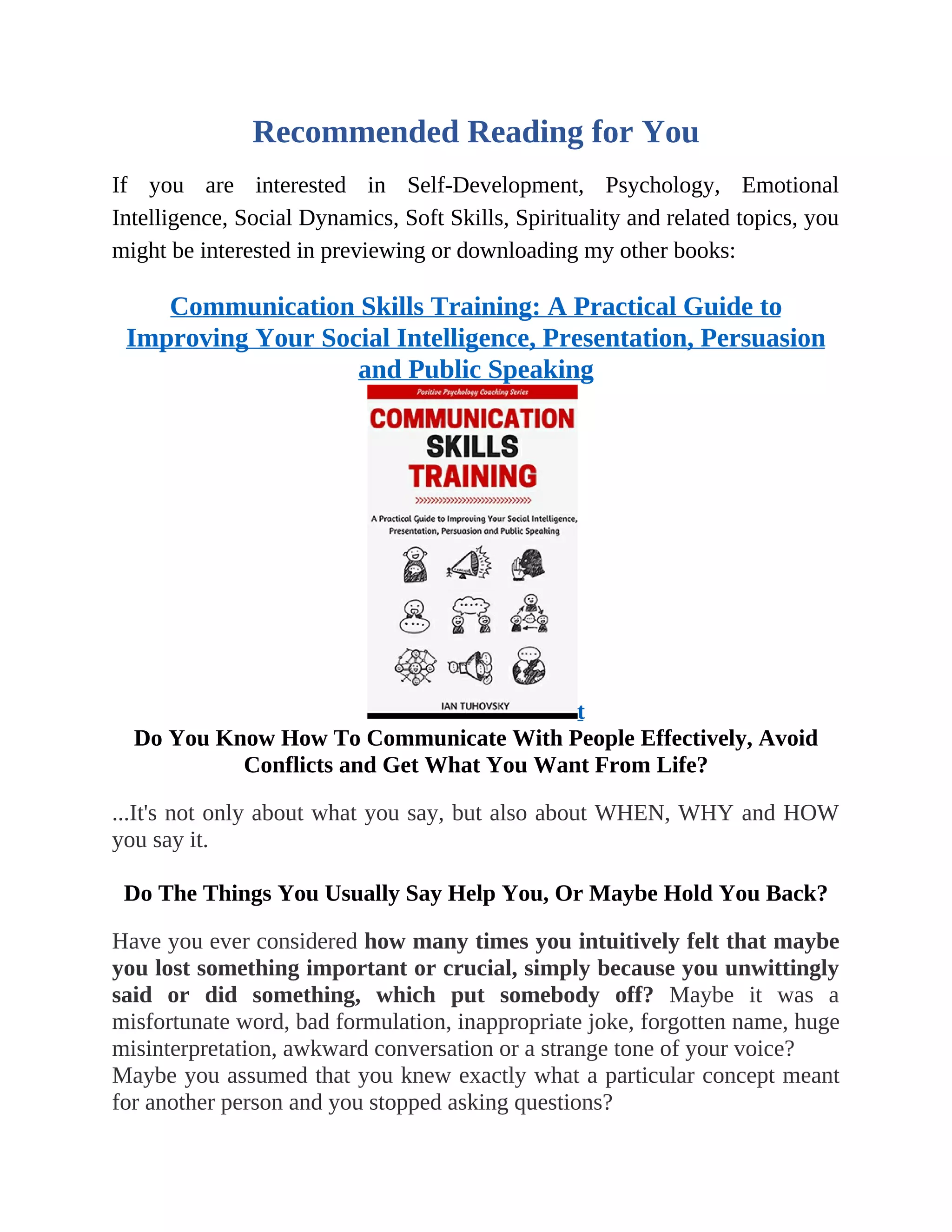 Recommended Reading for You
If you are interested in Self-Development, Psychology, Emotional
Intelligence, Social Dynamics, Soft Skills, Spirituality and related topics, you
might be interested in previewing or downloading my other books:
Communication Skills Training: A Practical Guide to
Improving Your Social Intelligence, Presentation, Persuasion
and Public Speaking
t
Do You Know How To Communicate With People Effectively, Avoid
Conflicts and Get What You Want From Life?
...It's not only about what you say, but also about WHEN, WHY and HOW
you say it.
Do The Things You Usually Say Help You, Or Maybe Hold You Back?
Have you ever considered how many times you intuitively felt that maybe
you lost something important or crucial, simply because you unwittingly
said or did something, which put somebody off? Maybe it was a
misfortunate word, bad formulation, inappropriate joke, forgotten name, huge
misinterpretation, awkward conversation or a strange tone of your voice?
Maybe you assumed that you knew exactly what a particular concept meant
for another person and you stopped asking questions?
 