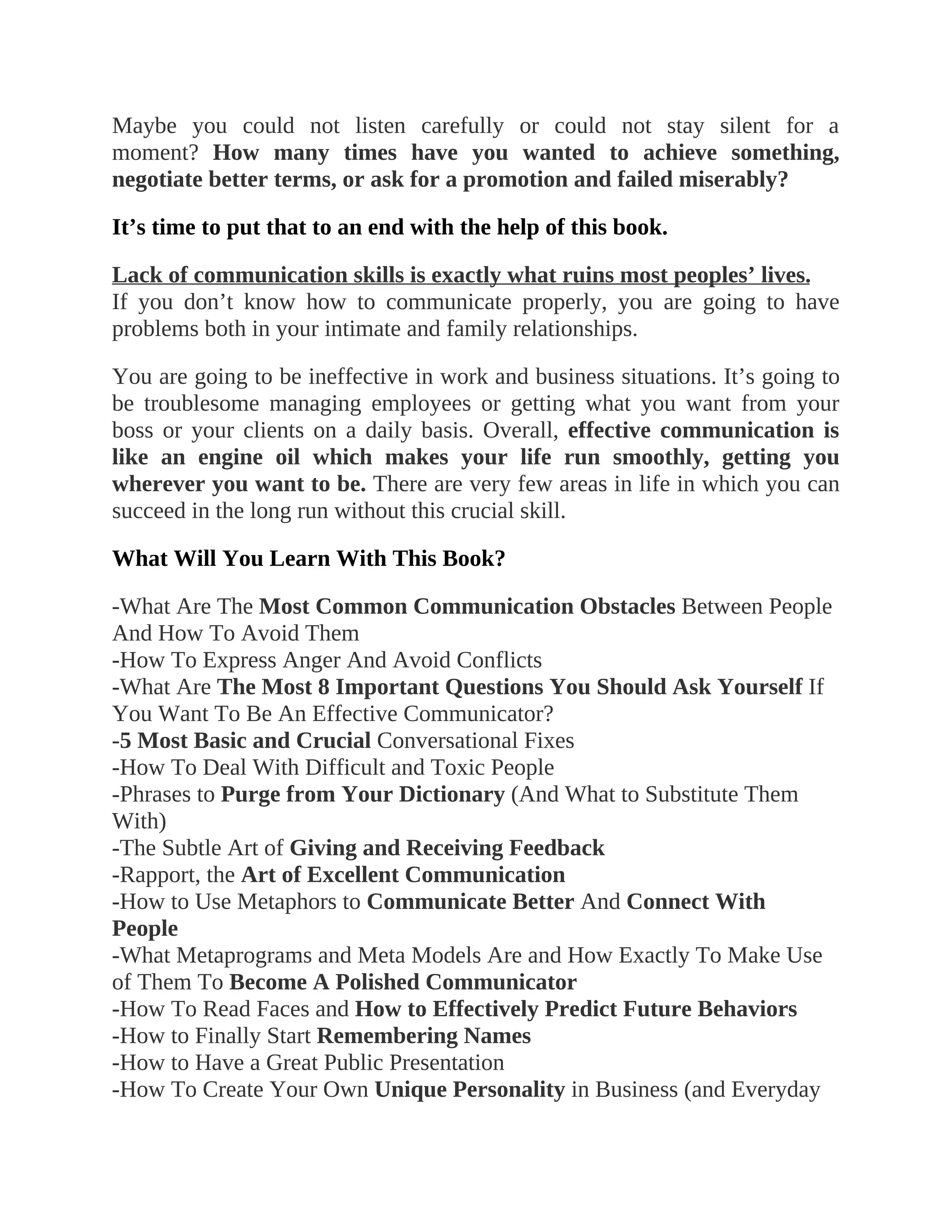 Maybe you could not listen carefully or could not stay silent for a
moment? How many times have you wanted to achieve something,
negotiate better terms, or ask for a promotion and failed miserably?
It’s time to put that to an end with the help of this book.
Lack of communication skills is exactly what ruins most peoples’ lives.
If you don’t know how to communicate properly, you are going to have
problems both in your intimate and family relationships.
You are going to be ineffective in work and business situations. It’s going to
be troublesome managing employees or getting what you want from your
boss or your clients on a daily basis. Overall, effective communication is
like an engine oil which makes your life run smoothly, getting you
wherever you want to be. There are very few areas in life in which you can
succeed in the long run without this crucial skill.
What Will You Learn With This Book?
-What Are The Most Common Communication Obstacles Between People
And How To Avoid Them
-How To Express Anger And Avoid Conflicts
-What Are The Most 8 Important Questions You Should Ask Yourself If
You Want To Be An Effective Communicator?
-5 Most Basic and Crucial Conversational Fixes
-How To Deal With Difficult and Toxic People
-Phrases to Purge from Your Dictionary (And What to Substitute Them
With)
-The Subtle Art of Giving and Receiving Feedback
-Rapport, the Art of Excellent Communication
-How to Use Metaphors to Communicate Better And Connect With
People
-What Metaprograms and Meta Models Are and How Exactly To Make Use
of Them To Become A Polished Communicator
-How To Read Faces and How to Effectively Predict Future Behaviors
-How to Finally Start Remembering Names
-How to Have a Great Public Presentation
-How To Create Your Own Unique Personality in Business (and Everyday
 