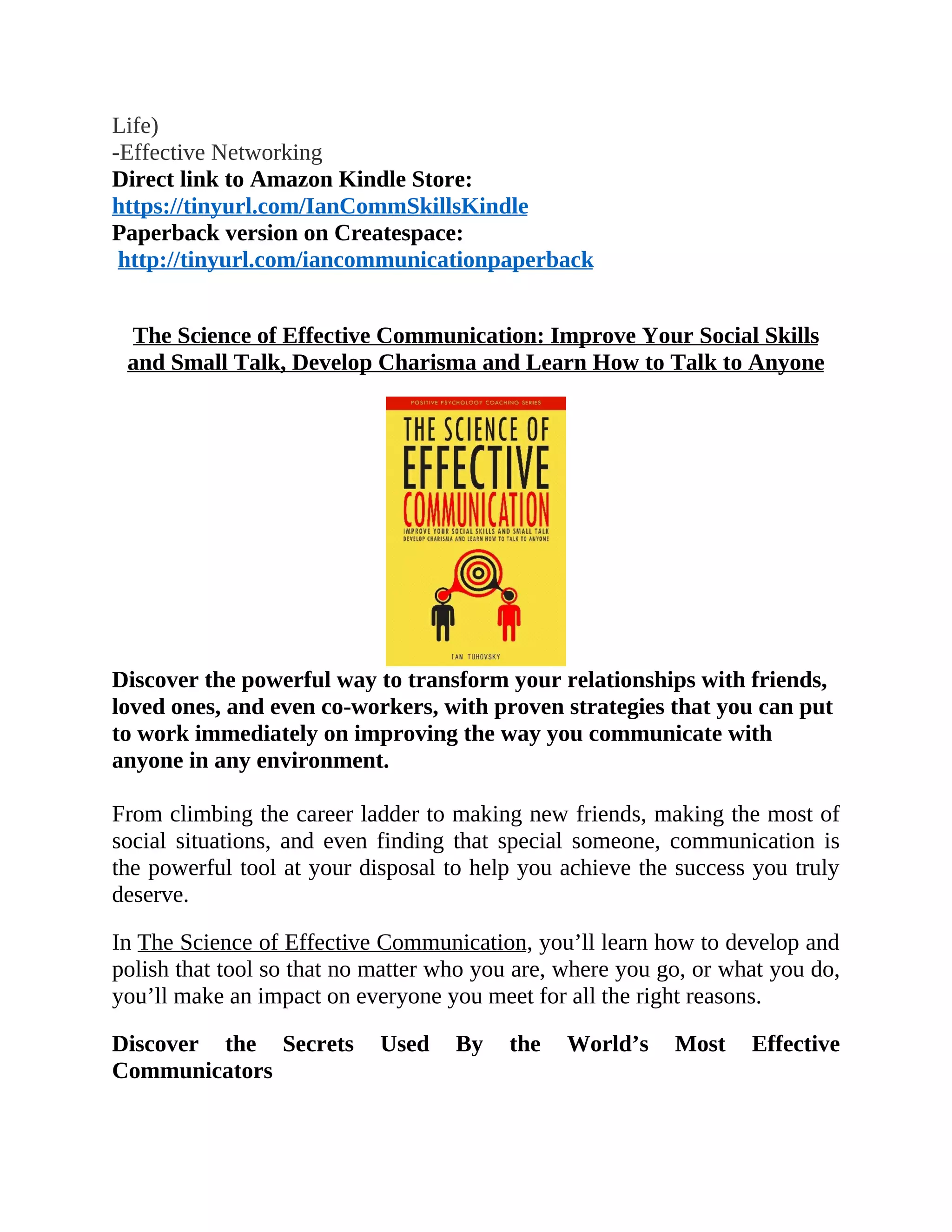 Life)
-Effective Networking
Direct link to Amazon Kindle Store:
https://tinyurl.com/IanCommSkillsKindle
Paperback version on Createspace:
http://tinyurl.com/iancommunicationpaperback
The Science of Effective Communication: Improve Your Social Skills
and Small Talk, Develop Charisma and Learn How to Talk to Anyone
Discover the powerful way to transform your relationships with friends,
loved ones, and even co-workers, with proven strategies that you can put
to work immediately on improving the way you communicate with
anyone in any environment.
From climbing the career ladder to making new friends, making the most of
social situations, and even finding that special someone, communication is
the powerful tool at your disposal to help you achieve the success you truly
deserve.
In The Science of Effective Communication, you’ll learn how to develop and
polish that tool so that no matter who you are, where you go, or what you do,
you’ll make an impact on everyone you meet for all the right reasons.
Discover the Secrets Used By the World’s Most Effective
Communicators
 