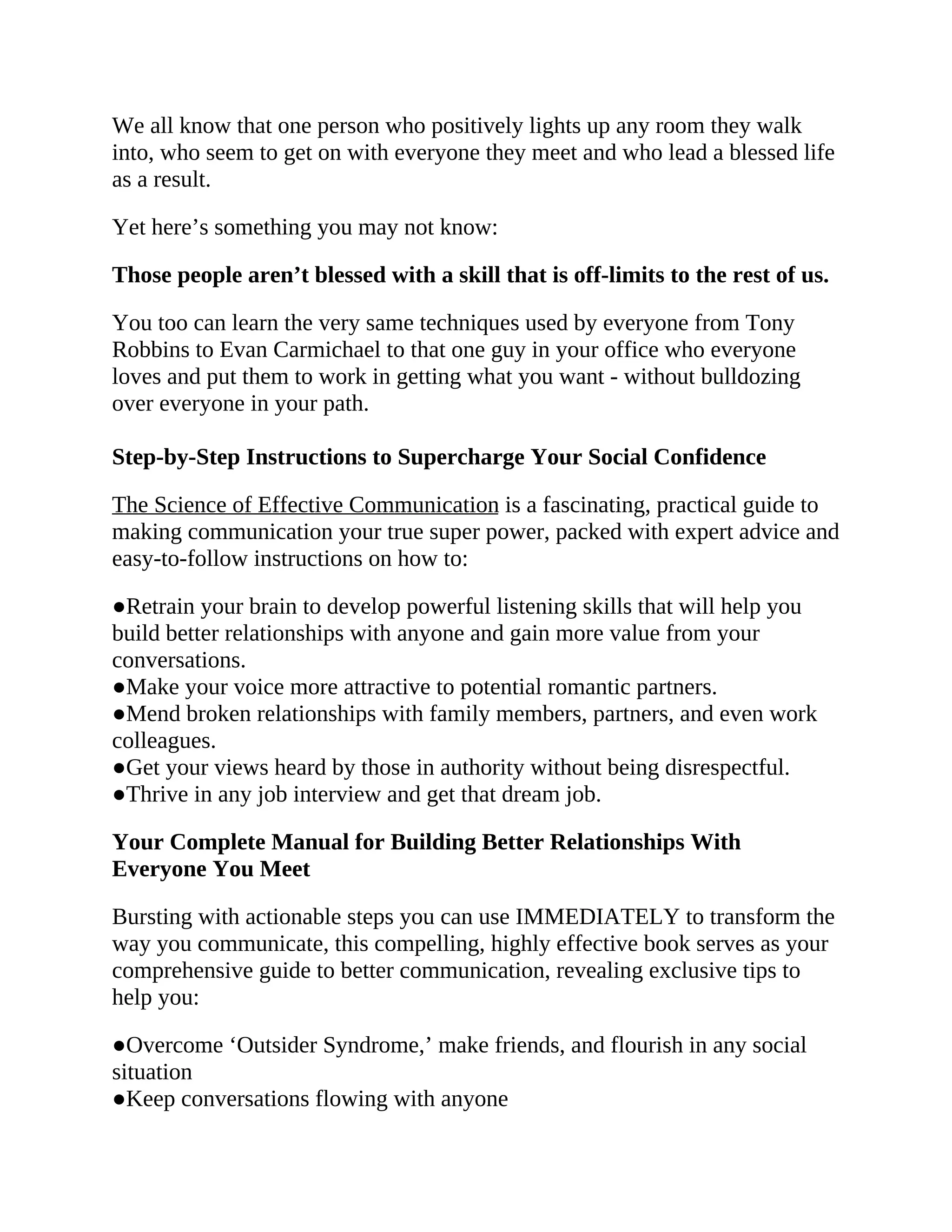 We all know that one person who positively lights up any room they walk
into, who seem to get on with everyone they meet and who lead a blessed life
as a result.
Yet here’s something you may not know:
Those people aren’t blessed with a skill that is off-limits to the rest of us.
You too can learn the very same techniques used by everyone from Tony
Robbins to Evan Carmichael to that one guy in your office who everyone
loves and put them to work in getting what you want - without bulldozing
over everyone in your path.
Step-by-Step Instructions to Supercharge Your Social Confidence
The Science of Effective Communication is a fascinating, practical guide to
making communication your true super power, packed with expert advice and
easy-to-follow instructions on how to:
●Retrain your brain to develop powerful listening skills that will help you
build better relationships with anyone and gain more value from your
conversations.
●Make your voice more attractive to potential romantic partners.
●Mend broken relationships with family members, partners, and even work
colleagues.
●Get your views heard by those in authority without being disrespectful.
●Thrive in any job interview and get that dream job.
Your Complete Manual for Building Better Relationships With
Everyone You Meet
Bursting with actionable steps you can use IMMEDIATELY to transform the
way you communicate, this compelling, highly effective book serves as your
comprehensive guide to better communication, revealing exclusive tips to
help you:
●Overcome ‘Outsider Syndrome,’ make friends, and flourish in any social
situation
●Keep conversations flowing with anyone
 