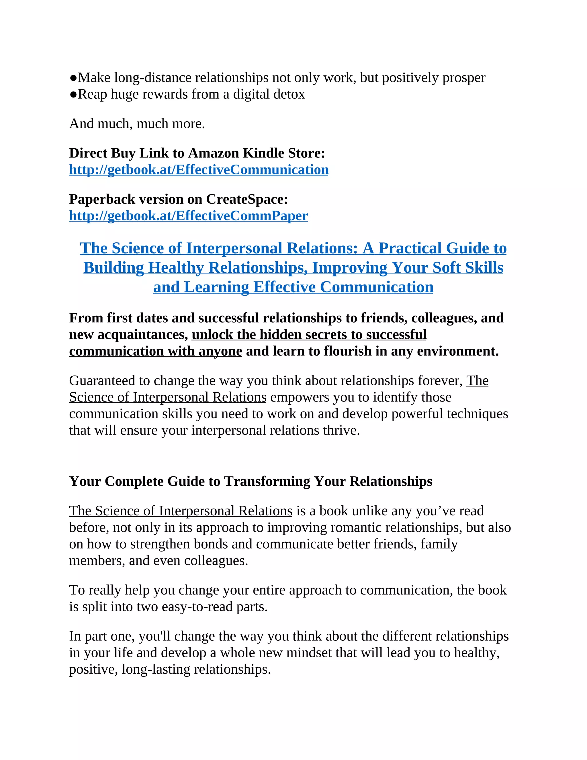 ●Make long-distance relationships not only work, but positively prosper
●Reap huge rewards from a digital detox
And much, much more.
Direct Buy Link to Amazon Kindle Store:
http://getbook.at/EffectiveCommunication
Paperback version on CreateSpace:
http://getbook.at/EffectiveCommPaper
The Science of Interpersonal Relations: A Practical Guide to
Building Healthy Relationships, Improving Your Soft Skills
and Learning Effective Communication
From first dates and successful relationships to friends, colleagues, and
new acquaintances, unlock the hidden secrets to successful
communication with anyone and learn to flourish in any environment.
Guaranteed to change the way you think about relationships forever, The
Science of Interpersonal Relations empowers you to identify those
communication skills you need to work on and develop powerful techniques
that will ensure your interpersonal relations thrive.
Your Complete Guide to Transforming Your Relationships
The Science of Interpersonal Relations is a book unlike any you’ve read
before, not only in its approach to improving romantic relationships, but also
on how to strengthen bonds and communicate better friends, family
members, and even colleagues.
To really help you change your entire approach to communication, the book
is split into two easy-to-read parts.
In part one, you'll change the way you think about the different relationships
in your life and develop a whole new mindset that will lead you to healthy,
positive, long-lasting relationships.
 